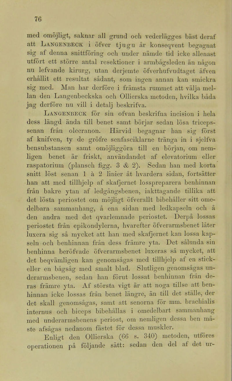 med omöjligt, saknar all grund och vederlägges bäst deraf att Langenbeck i öfver tjugu år konseqvent begagnat sig af denna snittföring och under nämde tid icke allenast utfört ett större antal resektioner i armbåorsleden än nåtron O O nu lefvande kirurg, utan derjeinte öfverhufvudtaget äfven erhållit ett resultat sådant, som ingen annan kan smickra sig med. Man har derföre i främsta rummet att välja mel- lan den Langenbeckska och Ollierska metoden, hvilka båda jag derföre nu vill i detalj beskrifva. Langenbeck för sin ofvan beskrifna incision i hela dess längd ända till benet samt börjar sedan lösa triceps- senan från olecranon. Härvid be2:accnar han sig först af knifven, ty de gröfre senfasciklarne tränga in i sjelfva bensubstansen samt omöjliggöra till en början, om nem- ligen benet är friskt, användandet af elevatorium eller raspatorium (plansch figg. 3 & 2). Sedan han med korta snitt löst senan 1 å 2 linier åt hvardera sidan, fortsätter han att med tillhjelp af skafjernet losspreparera benhinnan från bakre ytan af ledgångsbenen, iakttagande tillika att det lösta periostet om möjligt öfverallt bibehåller sitt ome- delbara sammanhang, å ena sidan med ledkapseln och å den andra med det qvarlemnade periostet. Derpå lossas periostet från epikondylerna, hvarefter öfverarmsbenet låter luxera sig så mycket att han med skafjernet kan lossa kap- seln och benhinnan från dess främre yta. Det sålunda sin benhinna beröfvade öfverarmsbenet luxeras så mycket, att det beqvämligen kan genomsågas med tillhjelp af en stick- eller en bågsåg med smalt blad. Slutligen genomsågas un- derarmsbenen, sedan han förut lossat beuhimiau från de- ras främre yta. Af största vigt är att noga tillse att ben- hinnan icke lossas från benet längre, än till det ställe, der det skall genomsågas, samt att senorna för mm. brachialis internns och biceps bibehållas i omedelbart sammanhang med underarmsbenens periost, om nemligen dessa ben ma- ste afsågas nedanom fästet för dessa muskler. Enligt den Ollierska (66 s. 340) metoden, utföres operationen på följande sätt: sedan den del af det m-
