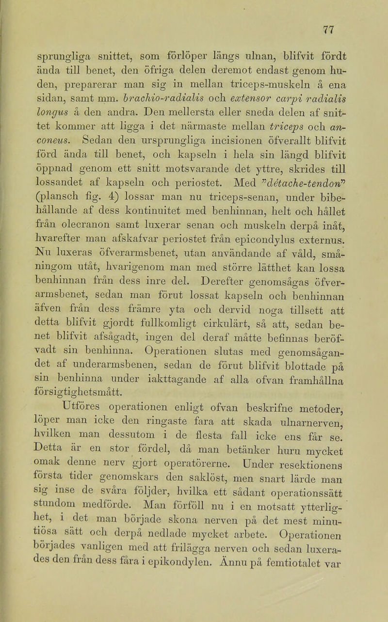 sprungliga snittet, som förlöper längs iilnan, blifvit fördt ända till benet, den öfriga delen deremot endast genom hu- den, preparerar man sig in mellan triceps-miiskeln å ena sidan, samt rum. hrachio-o'adialis och extensor carpi radialis longus å den andra. Den mellersta eller sneda delen af snit- tet kommer att ligga i det närmaste mellan triceps och an- coneus. Sedan den ursprungliga iucisionen öfverallt blifvit förd ända till benet, och kapseln i hela sin längd blifvit öppnad genom ett snitt motsvarande det yttre, skrides till lossandet af kajDseln och periostet. Med ”détache-tendonP (plansch fig. 4) lossar man nu triceps-senan, imder bibe- hållande af dess kontinuitet med benhinnan, helt och hållet från olecrauon samt luxerar senan och muskeln derpå inåt, hvarefter man afskafvar periostet från epicondylus externus. Nu luxeras öfverarmsbenet, utan användande af våld, små- ningom utåt, hvarigenom man med större lätthet kan lossa benhinnan frän dess inre del. Derefter genomsågas öfver- armsbenet, sedan man förut lossat kapseln och benhinnan äfven från dess främre yta och dervid noga tillsett att detta blifvit gjordt fullkomligt cirkulärt, så att, sedan be- net blifvit afsågadt, ingen del deraf måtte befinnas beröf- vadt sin benhinna. Operationen slutas med genomsågan- det af underarmsbenen, sedan de förut blifvit blottade pä sin benhinna under iakttagande af alla ofvan framhållna försigtighetsmått. Utföres operationen enligt ofvan beskrifne metoder, löper man icke den ringaste fara att skada ulnarnerven, hvilken man dessutom i de flesta fall icke ens får se. Detta är en stor fördel, da man betänker huru mycket omak denne nerv gjort operatörerne. Under resektionens första tider genomskars den saklöst, men snart lärde man sig inse de svara följder, hvilka ett sådant operationssätt stundom medförde. Man förföll nu i en motsatt ytterlig- het, i det man började skona nerven på det mest minu- tiösa sätt och derpå nedlade mycket arbete. Operationen börjades vanligen med att frilägga nerven och sedan luxera- des den från dess fåra i epikondylen. Ännu på femtiotalet var