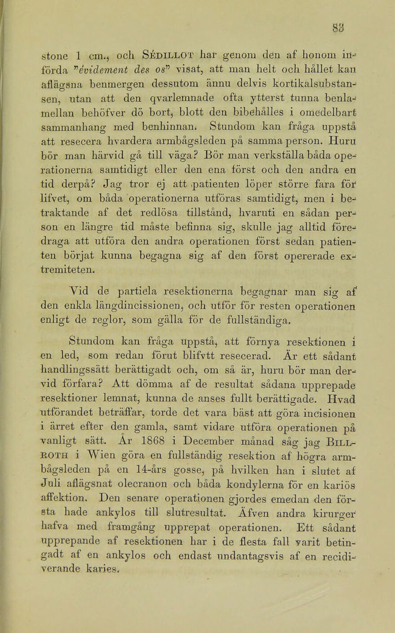 stone 1 cm.j och Sjédillot har genom den af honom iii-> förda ”évidement des os” visat, att man helt och hållet kan afläfisna benmergen dessutom ännu delvis kortikalsubstan- O O sen, utan att den qvarlemnade ofta ytterst tunna benla- mellan behöfver dö bort, blott den bibehålies i omedelbart sammanhang med benhinnan* Stundom kan fråga uppstå att resecera hvardera armbågsleden på samma person. Huru bör man härvid gå till väga.^ Bör man verkställa båda ope- rationerna samtidigt eller den ena först och den andra en tid derpå? Jag tror ej att .patienten löper större fara för lifvet, om båda operationerna utföras samtidigt, men i be- traktande af det redlösa tillstånd, hvaruti en sådan per- son en längre tid måste befinna sig, skulle jag alltid före- draga att utföra den andra operationen först sedan patien- ten börjat kunna begagna sig af den först o];)ererade ex- tremiteten. Vid de partiela resektionerna begagnar man sig af den enkla längdincissionenj och utför för resten operationen enligt de reglor, som gälla för de fullständiga. Stundom kan fråga iqapståj att förnya resektionen i en led, som redan förut blifvtt resecerad. Är ett sådant handlingssätt berättigadt och, om så är, huru bör man der-- vid förfara.^ Att dömma af de resultat sådana upprepade resektioner lemnat, kunna de anses fullt berättigade. Hvad utförandet beträffar, torde det vara bäst att göra incisionen i ärret efter den gamla, samt vidare utföra operationen på vanligt sätt. År 1868 i December månad såg jag Bill- ROTH i Wien göra en fullständig resektion af högra arm- bågsleden på en 14-års gosse, på hvilken han i slutet af Juli aflägsnat olecranon och båda kondylerna för en kariös affektion. Den senare operationen gjordes emedan den för- sta hade ankylos till slutresultat. Äfven andra kirurger^ hafva med framgång upprepat operationen. Ett sådant upprepande af resektionen har i de flesta fall varit betin- gadt af en ankylos och endast undantagsvis af en recidi- verande karies.