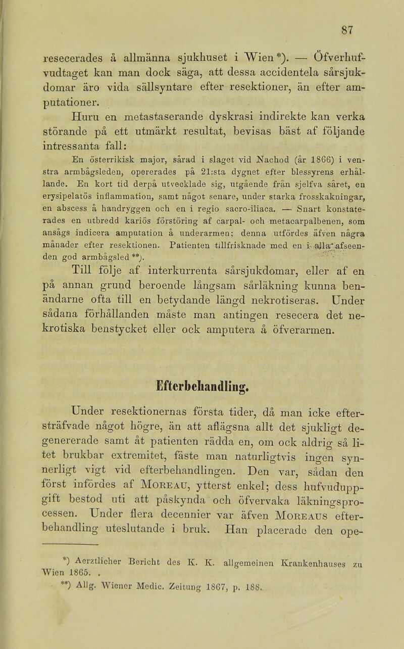 resecerades å allmänna sjukhuset i Wien *). — Öfverlmf- vudtaget kan man dock säga, att dessa accidentela sårsjuk- domar äro vida sällsyntare efter resektioner, än efter am- putationer. Huru en metastaserande dyskrasi indirekte kan verka störande på ett utmärkt resultat, bevisas bäst af följande intressanta fall: En österrikisk major, sårad i slaget vid Nachod (år 18G6) i ven- stra armbågsleden, opererades på 21:sta dygnet efter blessyrens erhål- lande. En kort tid derpå utvecklade sig, utgående från sjelfva såret, en erysipelatös inflammation, samt något senare, under starka frosskakningar, en abscess å handryggen och en i regio sacro-iliaca. — Snart konstate- rades en utbredd kariös förstöring af carpal- och metacarpalbenen, som ansågs indicera amputation å underarmen; denna utfördes äfven några månader efter resektionen. Patienten tillfrisknade med en h'a]la'*afseen- den god armbägsled **). Till följe af interkurrenta sårsjukdomar, eller af en på annan grund beroende långsam sårläkning kunna ben- ändarne ofta till en betydande längd nekrotiseras. Under sådana förhållanden måste man antingen resecera det ne- krotiska benstycket eller ock amputera å öfverarmen. Eftcrbeliandliiig. Under resektionernas första tider, då man icke efter- sträfvade något högre, än att aflägsna allt det sjukligt de- genererade samt åt patienten rädda en, om ock aldrig så li- tet brukbar extremitet, fäste man naturligtvis ingen syn- nerligt vigt vid efterbehandlingen. Den var, sådan den först infördes af Moreau, ytterst enkel; dess hufvudupp- gift bestod uti att påskynda och öfvervaka läkningspro- cessen. Under flera decennier var äfven Moreaus efter- behandling uteslutande i bruk. Han placerade den ope- *) Aerztlicher Bericht des K. K. allgemeineu Krankenhauses zu Wien 1865. . **) Allg. Wiener Medic. Zeitung 1867, p. 188..