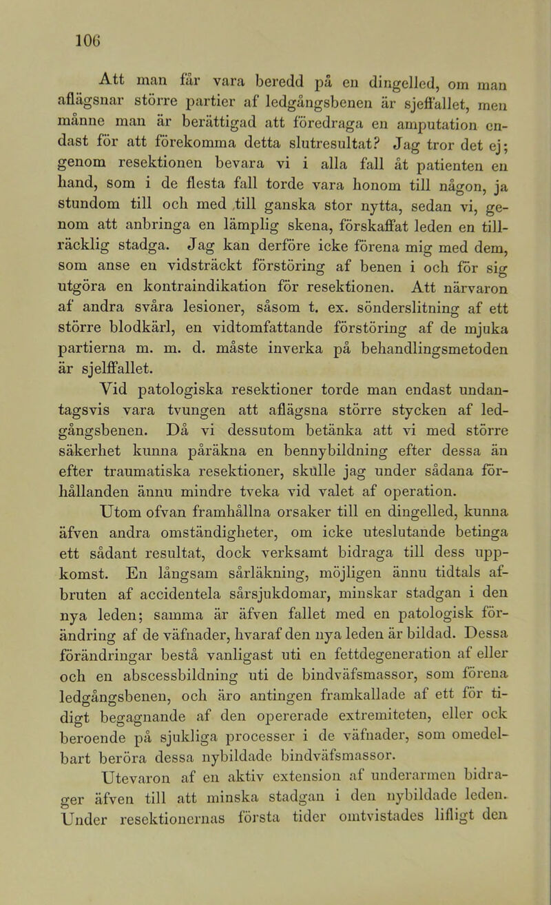 lOG A.tt nitin fur vura beredd pu eii dingelled, oin inan aflägsnar större partier af ledgängsbenen är sjefiället, men månne man är berättigad att föredraga en amputation en- dast för att förekomma detta slutresultat? Jag tror det ej; genom resektionen bevara vi i alla fall åt patienten en hand, som i de flesta fall torde vara honom till någon, ja stundom till och med Jill ganska stor nytta, sedan vi, ge- nom att anbringa en lämplig skena, förskajffat leden en till- räcklig stadga. Jag kan derföre icke förena mig med dem, som anse en vidsträckt förstöring af benen i och för sig utgöra en kontraindikation för resektionen. Att närvaron af andra svåra lesioner, såsom t. ex. sönderslitninjr af ett större blodkärl, en vidtomfattande förstöring af de mjuka partierna m. m. d. måste inverka på behandlingsmetoden är sjelfifallet. Vid patologiska resektioner torde man endast undan- tagsvis vara tvungen att aflägsna större stycken af led- gångsbenen. Då vi dessutom betänka att vi med större säkerhet kunna påräkna en bennybildning efter dessa än efter traumatiska resektioner, skulle jag under sådana för- hållanden ännu mindre tveka vid valet af operation. Utom ofvan framhållna orsaker till en dingelled, kunna äfven andra omständigheter, om icke uteslutande betinga ett sådant resultat, dock verksamt bidraga till dess upp- komst. En långsam sårläkning, möjligen ännu tidtals af- bruten af accidentela sårsjukdomar, minskar stadgan i den nya leden; samma är äfven fallet med en patologisk för- ändring af de väfnader, hvaraf den nya leden är bildad. Dessa förändringar bestå vanligast uti en fettdegeneration af eller och en abscessbildning uti de bindväfsmassor, som förena ledgångsbenen, och äro antingen framkallade af ett för ti- digt begagnande af den opererade extremiteten, eller ock beroende på sjukliga processer i de väfnader, som omedel- bart beröra dessa nybildade bindväfsmassor. Utevaron af en aktiv extension af underarmen bidra- ger äfven till att minska stadgan i den nybildade leden. Under resektionernas första tider omtvistades lifligt den