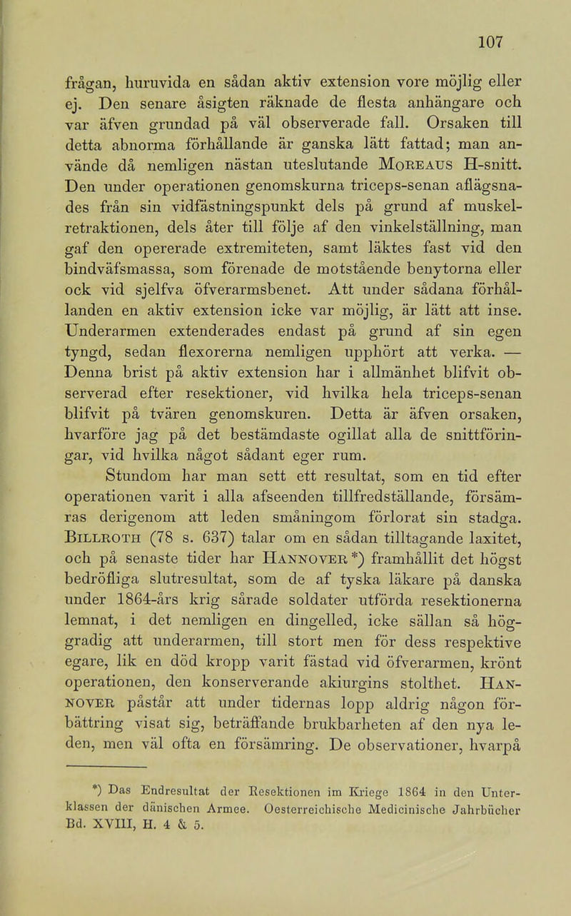 frågan, huruvida en sådan aktiv extension vore möjlig eller ej. Den senare åsigten räknade de flesta anhängare och var äfven grundad på väl observerade fall. Orsaken till detta abnorma förhållande är ganska lätt fattad; man an- vände då nemligen nästan uteslutande MoREAUS H-snitt. Den under operationen genomskurna triceps-senan aflägsna- des från sin vidfästningspunkt dels på grund af muskel- retraktionen, dels åter till följe af den vinkelställning, man gaf den opererade extremiteten, samt läktes fast vid den bindväfsmassa, som förenade de motstående benytorna eller ock vid sjelfva öfverarmsbenet. Att under sådana förhål- landen en aktiv extension icke var möjlig, är lätt att inse. Underarmen extenderades endast på grund af sin egen tyngd, sedan flexorerna nemligen upphört att verka. — Denna brist på aktiv extension har i allmänhet blifvit ob- serverad efter resektioner, vid hvilka hela triceps-senan blifvit på tvären genomskuren. Detta är äfven orsaken, hvarföre jag på det bestämdaste ogillat alla de snittförin- gar, vid hvilka något sådant eger rum. Stundom har man sett ett resultat, som en tid efter operationen varit i alla afseenden tillfredställande, försäm- ras derigenom att leden småningom förlorat sin stadga. Billroth (78 s. 637) talar om en sådan tilltagande laxitet, och på senaste tider har Hannover *) framhållit det högst bedröfliga slutresultat, som de af tyska läkare på danska under 1864-års krig sårade soldater utförda resektionerna lemnat, i det nemligen en dingelled, icke sällan så hög- gradig att underarmen, till stort men för dess respektive egare, lik en död kropp varit fästad vid öfverarmen, krönt operationen, den konserverande akiurgins stolthet. Han- nover påstår att under tidernas lopp aldrig någon för- bättring visat sig, beträffande brukbarheten af den nya le- den, men väl ofta en försämring. De observationer, hvarpå *) Das Endresultat der Eesektionen im lOriege 1864 in den Unter- klassen der dänischen Armee. Oesterreichisclie Medicinisclie Jahrbiicher Bd. XVIII, H. 4 & 5.
