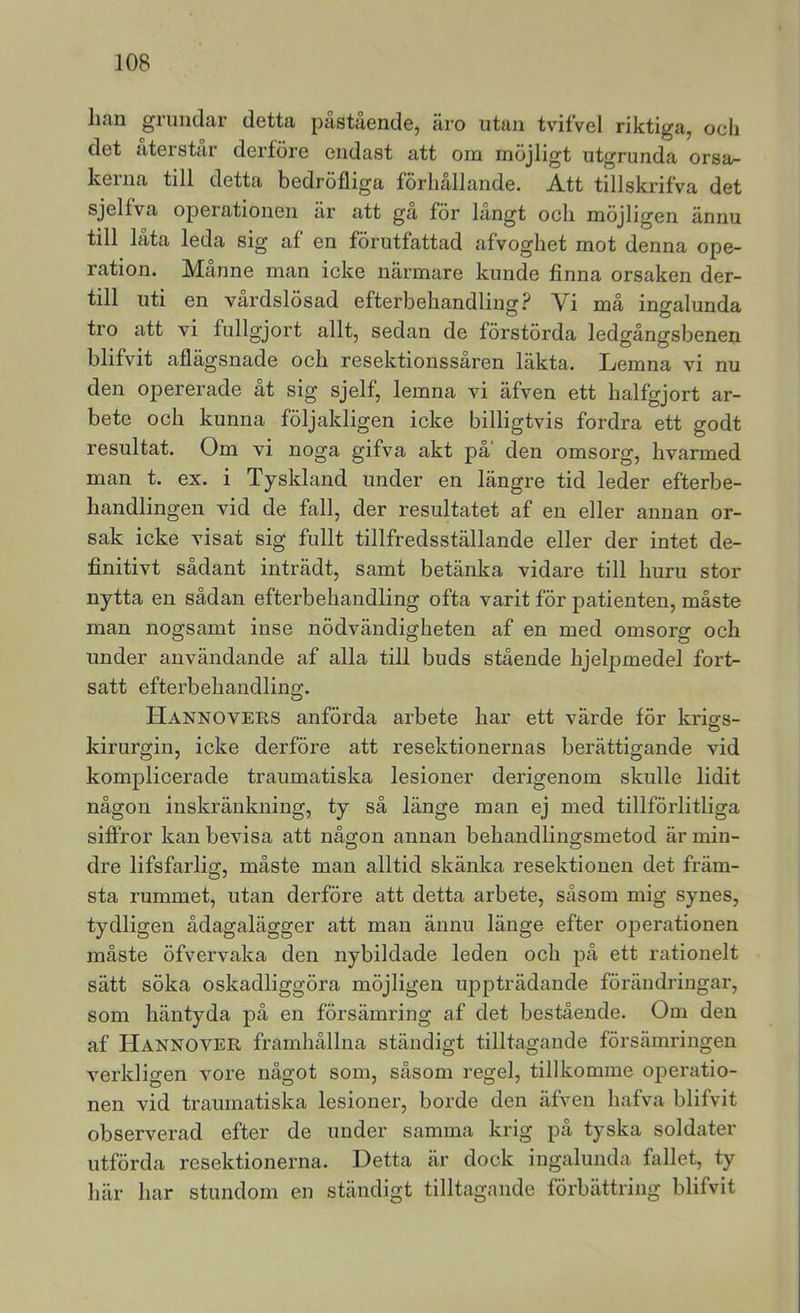han giundar detta påstående, äro utan tvitvel riktiga, och det återstår derföre endast att oin möjligt utgrunda orsa- kerna till detta bedröfliga förhållande. Att tillskrifva det sjelfva operationen ar att ga för langt och möjligen ännu till låta leda sig af en förutfattad afvoghet mot denna ope- ration. Manne man icke närmare kunde finna orsaken der- till uti en vårdslösad efterbehandling? Vi må ingalunda tro att vi fullgjort allt, sedan de förstörda ledgångsbenen blifvit aflägsnade och resektionssaren läkta. Lemna vi nu den opererade åt sig sjelf, lemna vi äfven ett halfgjort ar- bete och kunna följakligen icke billigtvis fordra ett godt resultat. Om vi noga gifva akt på’ den omsorg, hvarmed man t. ex. i Tyskland under en längre tid leder efterbe- handlingen vid de fall, der resultatet af en eller annan or- sak icke visat sig fullt tillfredsställande eller der intet de- finitivt sådant inträdt, samt betänka vidare till huru stor nytta en sådan efterbehandling ofta varit för patienten, måste man nogsamt inse nödvändigheten af en med omsorg och under användande af alla till buds stående hjel^Dmedel fort- satt efterbehandling. Hannovers anförda arbete har ett värde för kriars- kirurgin, icke derföre att resektionernas berättigande vid komplicerade traumatiska lesioner derigenom skulle lidit någon inskränkning, ty så länge man ej med tillförlitliga siflPror kan bevisa att någon annan behandlingsmetod är min- dre lifsfarlig, måste man alltid skänka resektionen det främ- sta rummet, utan derföre att detta arbete, såsom mig synes, tydligen ådagalägger att man ännu länge efter operationen måste öfvervaka den nybildade leden och på ett rationelt sätt söka oskadliggöra möjligen uppträdande förändringar, som häntyda på en försämring af det bestående. Om den af Hannover framhållna ständigt tilltagande försämringen verkligen vore något som, såsom regel, tillkomme operatio- nen vid traumatiska lesioner, borde den äfven hafva blifvit observerad efter de under samma krig på tyska soldater utförda resektionerna. Detta är dock ingalunda fallet, ty här har stundom en ständigt tilltagande förbättring blifvit
