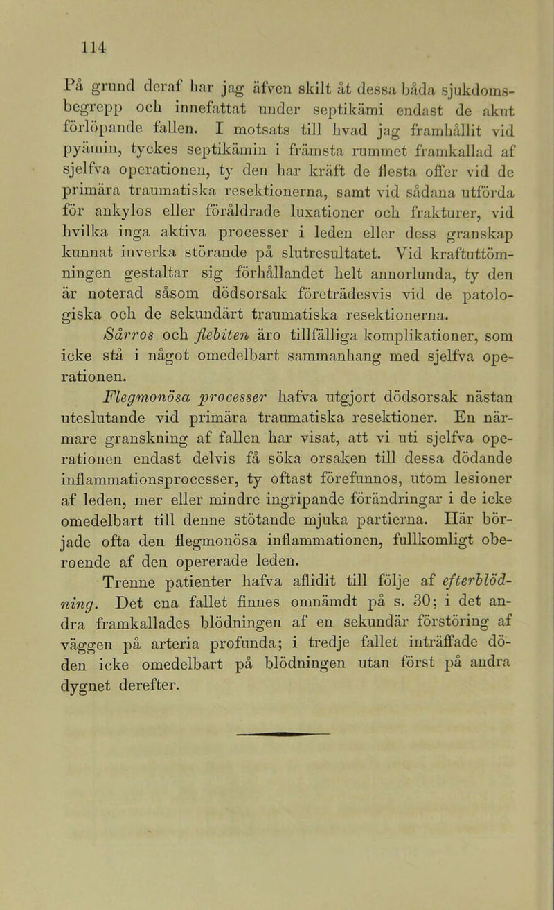 På grund deraf har jag äfVen skilt ut dessa buda sjukdoms- begrepp ocli innefattat under septikumi endast de akut förlöpande fallen. I motsats till hvad jag framhullit vid pyåmin, tyckes septikäinin i främsta rummet framkallad af sjelfva operationen, ty den har kraft de flesta offer vid de primära traumatiska resektionerna, samt vid sådana utförda för ankylos eller föråldrade luxationer och frakturer, vid hvilka inga aktiva processer i leden eller dess granskap kunnat inverka störande på slutresultatet. Vid kraftuttöm- ningen gestaltar sig förhållandet helt annorlunda, ty den är noterad såsom dödsorsak företrädesvis vid de patolo- giska och de sekundärt traumatiska resektionerna. Sdrros och jiehiten äro tillfälliga komplikationer, som icke stå i något omedelbart sammanhang med sjelfva ope- rationen. Flegmonösa processer liafva utgjort dödsorsak nästan uteslutande vid primära traumatiska resektioner. En när- mare granskning af fallen liar visat, att vi uti sjelfva ope- rationen endast delvis få söka orsaken till dessa dödande inflammationsprocesser, ty oftast förefunnos, utom lesioner af leden, mer eller mindre ingripande förändringar i de icke omedelbart till denne stötande mjuka partierna. Här bör- jade ofta den flegmonösa inflammationen, fullkomligt obe- roende af den opererade leden. Trenne patienter hafva aflidit till följe af efterblöd- ning. Det ena fallet finnes omnämdt på s. 30; i det an- dra framkallades blödningen af en sekundär förstöring af väggen på arteria profunda; i tredje fallet inträffade dö- den icke omedelbart på blödningen utan först på andra dygnet derefter.