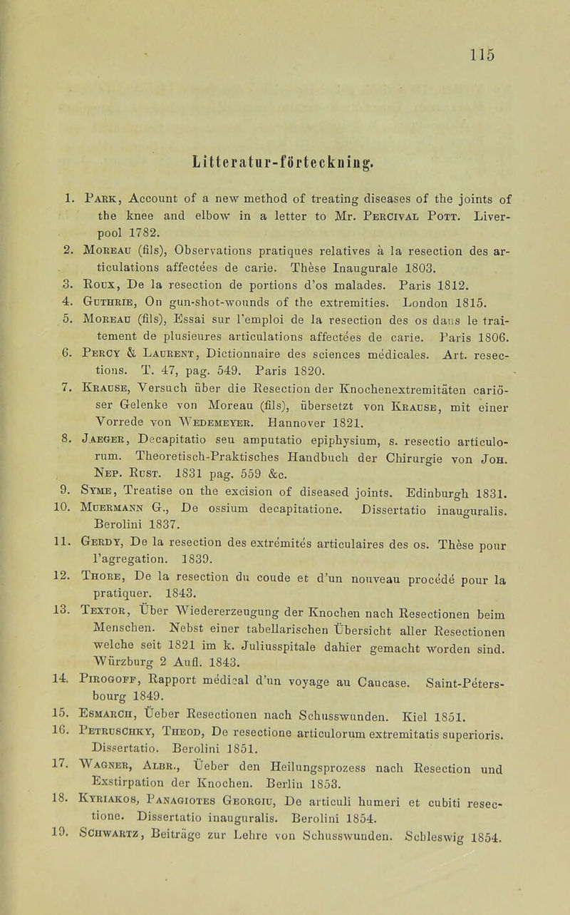 Litteratur-förteckning. 1. Park, Account of a new method of treating diseases of the joints of the knee and elbow in a letter to Mr. Percival Pott. Liver- pool 1782. 2. Moreau (fils), Observations pratiques relatives a la resection des ar- ticulations affectées de carie. Thése Inaugurale 1803. 3. Rocx, De la resection de portions d’os malades. Paris 1812. 4. Guthrie, On gun-shot-wounds of the estremities. London 1815. 5. Moread (fils), Essai sur Temploi de la resection des os dans le trai- tement de plusieures articulations affectées de carie. Paris 1806. 6. Percy & Ladrent, Dictionnaire des Sciences médicales. Art. resec- tious. T. 47, pag. 549. Paris 1820. 7. Kradse, Versuch fiber die Resection der Knochenextremitäten cariö- ser Gelenke von Moreau (fils), fibersetzt von Kracse, mit einer Vorrede von Wedemeyer. Hannover 1821. 8. Jaeger, Decapitatio seu amputatio epiphysium, s. resectio articulo- rum. Theoretisch-Praktisches Handbuch der Chirurgie von Joh. Nep. Rust. 1831 pag. 559 &c. 9. Syme, Treatise on the excision of diseased joints. Edinburgh 1831. 10. Moermann g.. De ossium decapitatione. Dissertatio inau^uralis. Berolini 1837. 11. Gerdy, De la resection des extrémités articulaires des os. Thése pour Pagregation. 1839. 12. Thore, De la resection du coude et d’un nouveau procédé pour la pratiquer. 1843. 13. Textor, tiber Wiedererzeugung der Knochen nach Resectlonen beim Menscben. Nebst einer tabellarischen tJbersicht aller Resectionen welche seit 1821 im k. Juliusspitale dahier gemacht worden sind. Wfirzburg 2 Aufl. 1843. 14. PiROGOPF, Rapport médical d’un voyage au Caucase. Saint-Péters- bourg 1849. 15. Esmarch, tTeber Resectionen nach Schusswunden. Kiel 1851. 16. PetrusChky, Theod, De resectione articulorum extremitatis superioris. Dissertatio. Berolini 1851. 17. Wagner, Albr., tieber den Heilungsprozess nach Resection und Exstirpation der Knochen. Berlin 1853. 18. Kyriakos, Panagiotes Georgiu, De articuli humeri et cubiti resec- tione. Dissertatio inauguralis. Berolini 1854. 19. SciiwARTZ, Beiträge zur Lehre von Schusswunden. Schleswig 1854.