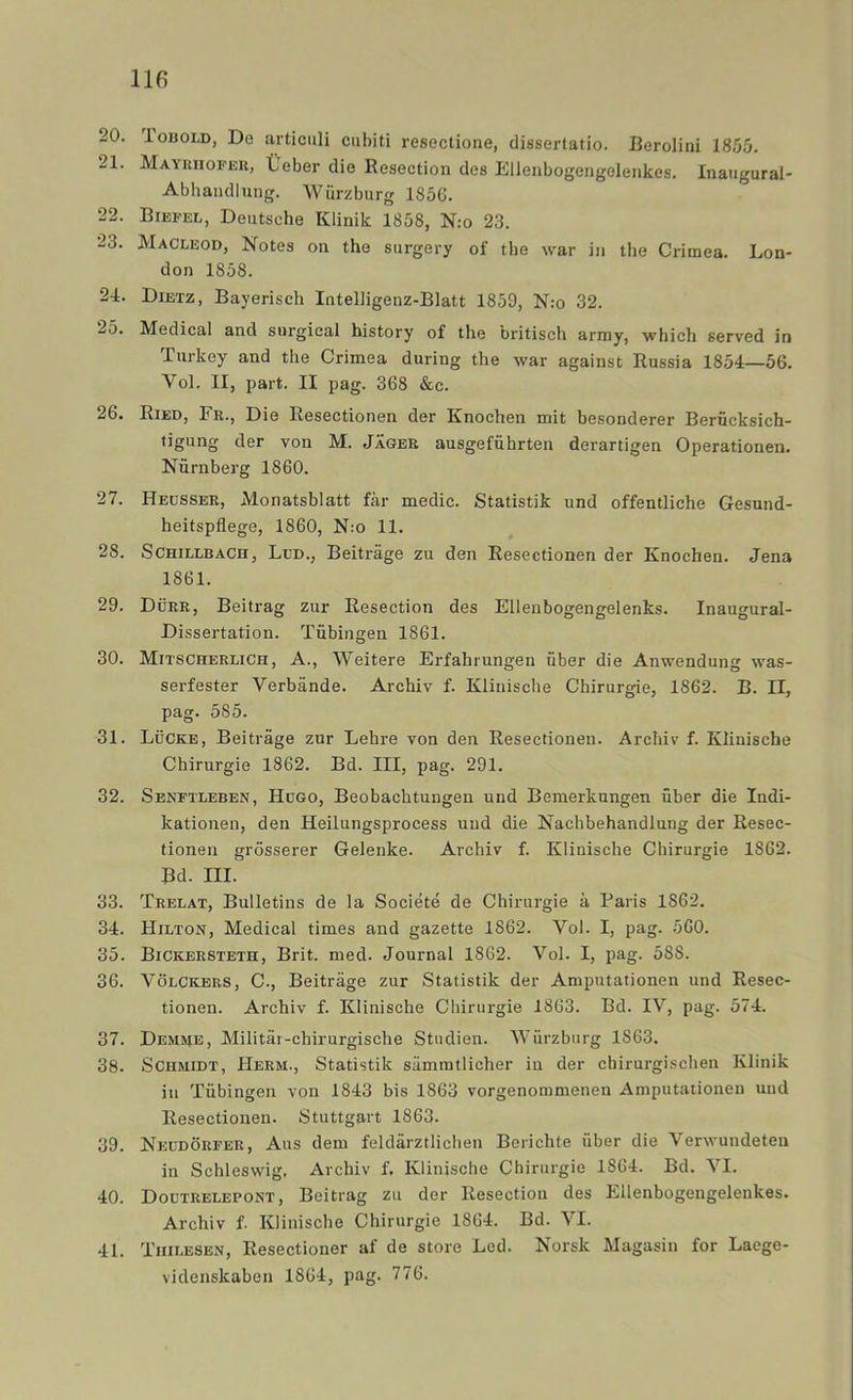 20. ioBOLD, De articuli cubiti resectione, dissertatio. JJeroIini 1855. 21. Mayuiiofeu, tJeber die Resection des Elleiibogengeleiikes. Inaizgural- Abhaiidlung. Wurzburg 185G. 22. Biefel, Deutsche Klinik 1858, N:o 23. 23. Macleod, Notes on the surgery of the war in the Crimea. Lon- don 1858. 24. Dibtz, Bayerisch Intelligenz-Blatt 1859, N:o 32. 25. Medical and snrgical history of the britisch arniy, which served in Turkey and the Crimea during the war against Russia 1854—56. Vol. II, part. II pag. 368 &c. 26. Ried, Fr., Die Resectionen der Knochen mit besonderer Berncksich- ligung der von M. Jäger ausgefiihrten derartigen Operationen. Niirnberg 1860. 27. Hedsser, Monatsblatt får medic. Statistik und offentliche Gesund- heitspflege, 1860, N:o 11. 28. SCHiLLBACH, Ll'D., Beiträge zu den Resectionen der Knochen. Jena 1861. 29. Durr, Beitrag zur Resection des Ellenbogengelenks. Inaugural- Dissertation. Tiibingen 1861. 30. MitscherliCh, a., Weitere Erfahrungen uber die Anwendung was- serfester Verbände. Archiv f. Klinische Chirurgie, 1862. B. II, pag. 585. 31. Lucke, Beiträge zur Lehre von den Resectionen. Archiv f. Klinische Chirurgie 1862. Bd. III, pag. 291. 32. Senftleben, Hogo, Beobachtungen und Bemerknngen uber die Indi- katiozien, den Heilungsprocess und die Nachbehandlung der Resec- tionen grösserer Gelenke. Archiv f. Klinische Chirurgie 1862. Bd. III. 33. Trelat, Bulletins de la Société de Chirurgie å Paris 1862. 34. Hilton, Medical times and gazette 1862. Vol. I, pag. 560. 35. Bickersteth, Brit. med. Journal 1862. Vol. I, pag. 588. 36. VöLCKERS, C; Beiträge zur Statistik der Amputationen und Resec- tionen. Archiv f. Klinische Chirurgie 1863. Bd. IV, pag. 574. 37. Demme, Militär-chirurgische Studien. Wurzburg 1863. 38. SCHMiDT, Herm., Statistik sämmtlieher in der chirurgischen Klinik in Tubingen von 1843 bis 1863 vorgenoramenen Amputationen uud Resectionen. Stuttgart 1863. 39. Neudörfer, Aus dem feldärztlichen Berichte uber die Verwundeten in Schleswig, Archiv f. Klinische Chirurgie 1864. Bd. VI. 40. Doutrelepont, Beitrag zu der Resection des Eilenbogengelenkes. Archiv f. Klinische Chirurgie 1864. Bd. VI. 41. Tiiilesen, Resectioner af de store Led. Norsk Magasin for Laege- videnskabeu 1864, pag. 776.