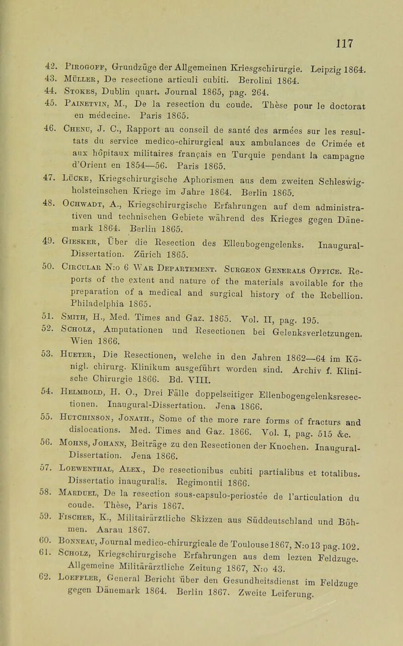 42. PmoGOFF, Grrmidzuge der Allgemeinen Kriesgschirurgie. Leipzig 1864. 43. MiiLLER, De resectione articuli cubiti. Berolini 1864. 44. Stokes, Dublin quart. Journal 1865, pag. 264. 45. Painetvin, M., De la resection du coude. Thése pour le doctorat en médecine. Paris 1865. 46. Chenu, J. c., Rapport au conseil de santé des armées sur les resul- tats du service medico-chirurgical aux ambulances de Crimée et aux hdpitaux militaires franpais en Turquie pendant la campagne d’Orient en 1854—56. Paris 1865. 47. LfiCKE, Kriegschirurgische Aphorismen aus dem zweiten Schleswig- holsteinschen Kriege im Jahre 1864. Berlin 1865. 48. OCHWADT, A., Kriegschirurgische Erfahrungen auf dem administra- tiven und technischen Gebiete während des Krieges gegen Däne- mark 1864. Berlin 1865. ° 49. Giesker, iiber die Resection des Elleubogengelenks. Inaugural- Dissertation. Ziirich 1865. 50. CIRCCLAR N:o 6 War Departement. Sdrgeon Generals Office. Re- ports of the extent and nature of the materials avoilable for the preparation of a medical and surgical history of the Rebellion. Philadelphia 1865. 51. Smith, H., Med. Times and Gaz. 1865. Vol. II, pa». 195. 52. SCHOLz, Amputationeu und Resectionen bei Gelenksverletzungen Wien 1866. 53. Hueter, Die Resectionen, welche in den Jahren 1862—64 im Kö- nigl. chirurg. Klinikum ausgefiihrt worden sind. Archiv f. Klini- sche Chirurgie 1866. Bd. VIII. 54. Helmbold, H. 0., Drei Fälle doppelseitiger Ellenbogengelenksresec- tionen. Inaugural-Dissertation. Jena 1866. 55. HutChinson, Jonath., Some of the more rare forms of fracturs and dislocations. Med. Times and Gaz. 1866. Vol. I, pag. 515 &c. 56. Mohns, Johann, Beiträge zu den Resectionen der Knochen. Inaugural- Dissertation. Jena 1866. o7. Loewenthal, Alex., De resectionibus cubiti partialibus et totalibus. Dissertatio inauguralis. Regimontii 1866. 58. Marduel, De la resection sous-capsulo-periostée de Particulation du coude. Thése, Paris 1867. 59. Fischer, k., Militairärztliche Skizzen aus Siiddeutschland und Böh- men. Aarau 1867. 60. Bonneau, Journal medico-chirurgicale de Toulouse 1867, N:ol3 pag. 102. 61. ScHOLz, Kriegschirurgische Erfahrungen aus dem lezten Feldzuge.' Allgemeine Militärärztliche Zeitung 1867, N:o 43. 62. Loeffler, General Bericht iiber den Gesundheitsdienst im Feldzufre gegen Däuemark 1864. Berlin 1867. Zweito Leiferung. “