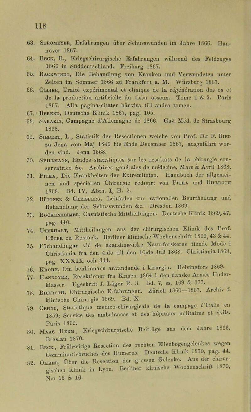63. Stromeyeb, Erfahrungen iiber Schusswunden im Jahre 1866. Han- nover 1867. 64. Beck, B., Kriegschirurgischo Erfahrungen während des Feldzuges 1866 in Suddeutschland. Freiburg 1867. 65. Baebwindt, Die Behandlung von Kranken und Verwundeten unter Zelten im Sommer 1866 zu Frankfurt a. M. Wiirzburg 1867. 66. Olliek, Traité expérimental et clinique de la regeneration des os et de la production artificielle du tissu osseux. Tome 1 & 2. Paris 1867. Alla pagina-citater hänvisa till andra tomen. 67. • Berend, Deutsche Klinik 1867, pag. 105. 68. Sarazin, Campagne d’Allemagne de 1866. Gaz. Méd. de Strasbourg 1868. 69. SiEBERT, L., Statistik der Kesectionen welche von Prof. D:r F. Eied zu Jena vom Maj 1846 bis Ende December 1867, ausgefuhrt wor- den sind. Jena 1868. 70. Spillmann, Etudes statistiques sur les resultats de la chirurgie con- servatrice &c. Archives générales de médecine. Mars & Avril 1868. 71. PiTHA, Die Krankheiten der Extremiteten. Handbuch der allgemei- nen und speciellen Chiruigie redigirt von Pitha und Piixroth 1868. Bd. IV, Abth. I, H. 2. 72. Böttner & Gleisbbrg, Leitfaden zur rationellen Beurtheilung und Behandlung der Schusswunden &c. Dresden 1869. 73. Bockenheimer, Casuistische Mittheilungen. Deutsche Klinik 1869,47, pag. 440. 74. Uterhart, Mittheilungen aus der chirurgischen Klinik des Prof. Huter zu Kostock. Berliner klinische Wochenschrift 1869, 43 & 44. 75. Förhandlingar vid de skandinaviske Naturforskeres tiende Möde i Christiania fra den 4:de till den 10:de Juli 1868. Christiania 1869, pag. XXXIX och 344. 76. Krohn, Om benhinnans användande i kirurgin. Helsingfors 1869. 77. Hannover, Resektioner fra Krigen 1864 i den danske Armés Under- klasser. Ugeskrift f. Läger E. 3. Bd. 7, ss. 169 & 377. 78. Billroth, Chirurgische Erfahrungen. Zurich 1860—1867. Archiv f. klinische Chirurgie 1869. Bd. X. 79. Cehnu, Statistique medico-chirurgicale de la campage d’Italie en 1859; Service des ambulances et des höpitaux militaires et civils. Paris 1869. 80. Maas Herm., Kriegschirurgische Beiträge aus dem Jahre 1866. Breslau 1870. 81. Beck, Friihzeitige Resection des rechten Ellenbogengelenkes wegen Comminutivbruches des Humerus. Deutsche Khmk 18/0, pag. 44. 82 Ollier, tiber die Resection der grossen Gelenke. Aus der chirur- gischen Klinik in Lyon. Berliner klinische Wochenschrift 18/0, N:o 15 & 16.