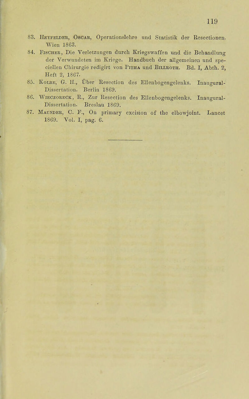 83. Heyfelder, Oscar, Operationslehre und Statistik der Resectionen. AVien 1863. 84. Fischer, Die Verletzungen durch Kriegswaffen und die Behandlung der Verwundeten im Kriege. Handbuch der allgemeinen und spe- ciellen Chirurgie redigirt von Pitha und Billroth. Bd. I, Abth. 2, Heft 2, 1867. 85. Kolbe, g. H., tiber Resection des Ellenbogengelenks. Inaugural- Dissertation. Berlin 1869. 86. AVieczoreck, R., Zur Resection des Ellenbogengelenks. Inaugural- Dissertation. Breslau 1869. 87. Maunder, c. F., On primary excision of the elbowjoint. Lancet 1869. Vol. I, pag. 6.