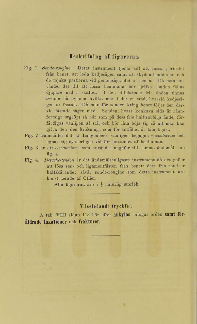 Beskrifning af figurerna. Fig. 1. Sonde-rougine- Detta instrument tjenar till att lossa periostet frän benet, att leda kedjesägen samt att skydda benhinnaii och de mjuka partierna vid genomsågandet af benen. Då man an- vänder det till att lossa benhinnan bör sjelfva sonden fällas djupare ned i skaftet. I den tillplattade frie änden finnas tvenne hål genom hvilka man leder en tråd, hvarvid kedjeså- gen är fästad. ' Då man för sonden kring benet följer den der- vid fästade sågen med. Sonden, hvars konkava sida är ränn- formigt urgröpt så när som på dess frie halftrubbiga ände, för- färdigas vanligen af stål och bör låta böja sig så att man kan gifva den den krökning, som för tillfället är lämpligast. Fig. 2 framställer det af Langenbeck vanligen begagna raspatorium och egnar sig synnerligen väl för lossandet af benhinnan. Fig. 3 är ett elevatorium, som användes ungefär till samma ändamål som fig. 4. Fig. 4. Detache-tendon är det ändamålsenligaste instrument då det gäller att lösa sen- och ligamentfästen från benet; dess fria rand är halfskärande; såväl sonde-rougine som detta instrument äro konstruerade af Ollier. Alla figurerna äro i J naturlig storlek. Vilseledande tryckfel. Ä tab. VIII sidan 113 bör efter ankylOS bifogas orden samt för- åldrade luxationer och frakturer.