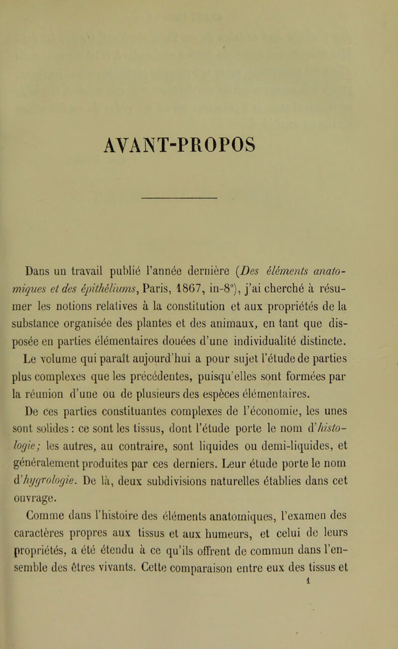 AYANT-PROPOS Dans un travail publié l’année dernière {Des éléments anato- miques et des épithéliums, Paris, 1867, in-8°), j’ai cherché à résu- mer les notions relatives à la constitution et aux propriétés de la substance organisée des plantes et des animaux, en tant que dis- posée en parties élémentaires douées d’une individualité distincte. Le volume qui paraît aujourd'hui a pour sujet l’étude de parties plus complexes que les précédentes, puisqu'elles sont formées par- la réunion d’une ou de plusieurs des espèces élémentaires. De ces parties constituantes complexes de l’économie, les unes sont solides : ce sont les tissus, dont l’étude porte le nom histo- logie; les autres, au contraire, sont liquides ou demi-liquides, et généralement produites par ces derniers. Leur étude porte le nom d'hygrolorjie. De là, deux subdivisions naturelles établies dans cet ouvrage. Comme dans l’histoire des éléments anatomiques, l’examen des caractères propres aux tissus et aux humeurs, et celui de leurs propriétés, a été étendu à ce qu’ils offrent de commun dans l’en- semble des êtres vivants. Cette comparaison entre eux des tissus et