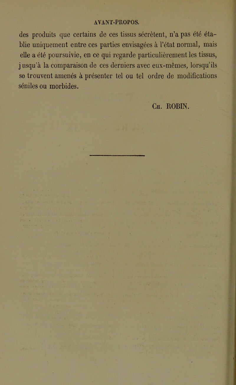 des produits que certains de ces tissus sécrètent, n’a pas été éta- blie uniquement entre ces parties envisagées à l’état normal, mais elle a été poursuivie, en ce qui regarde particulièrement les tissus, j usqu’à la comparaison de ces derniers avec eux-mêmes, lorsqu’ils se trouvent amenés à présenter tel ou tel ordre de modifications séniles ou morbides. Ch. ROBIN.