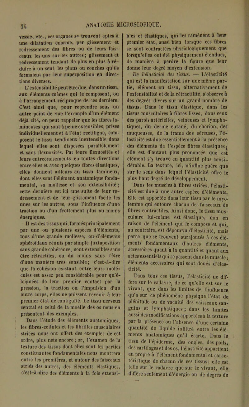 vessie, etc., ces organes se trouvent aptes à une dilatation énorme, par glissement et redressement des fibres ou de leurs fais- ceaux les uns sur les autres; glissement et redressement tendant de plus en plus à ré- duire à un seul, les plans ou couches qu’ils formaient par leur superposition en direc- tions diverses. L’extensibilité peutêtrcduc, dansun tissu, aux éléments mômes qui le composent, ou à l’arrangement réciproque de ces derniers. C’est ainsi que, pour reprendre sous un autre point de vue l’exemple d’un élément déjà cité, on peut rappeler que les fibres la- mineuses qui sont à peine extensibles, prises individuellement et à l'état rectiligne, com- posent le tissu tendineux inextensible dans lequel elles sont disposées parallèlement et sans flexuosités. Par leurs flexuosités et leurs entrecroisements en toutes directions entre elles et avec quelques fibres élastiques, elles donnent ailleurs au tissu lamincux, dont elles sont l’élément anatomique fonda- mental, sa mollesse et son extensibilité ; cette dernière est ici une suite de leur re- dressement et de leur glissement facile les unes sur les autres, sous l’influence d’une traction ou d’un frottement plus ou moins énergiques. Il est des tissus qui, formés principalement par une ou plusieurs espèces d’éléments, tous d’une grande mollesse, ou d’éléments sphéroïdaux réunis par simple juxtaposition sans grande cohérence, sont extensibles sans être rétractiles, ou du moins sans l’être d’une manière très sensible; c’est-à-dire que la cohésion existant entre leurs molé- cules est assez peu considérable pour qu’é- loignées de leur premier contact par la pression, la traction ou l’impulsion d’un autre corps, elles ne puissent revenir à leur premier état de contiguïté. Le tissu nerveux central et celui de la moelle des os nous en présentent des exemples. Dans l’étude des éléments anatomiques, les fibres-cellules et les fibrilles musculaires 1 striées nous ont offert des exemples de cet ordre, plus nets encore; or, l’examen de la texture des tissus dont elles sont les parties constituantes fondamentales nous montrera entre les premières, et autour des faisceaux striés des autres, des éléments élastiques, c’est-à-dire des éléments à la fois extensi- bles et élastiques, qui les ramènent à leur premier état, aussi bien lorsque ces fibres se sont contractées physiologiquement que lorsqu’elles ont été physiquement étendues, de manière à perdre la figure que leur donne leur degré moyen d’extension. De l'élasticité des tissus. — L’élasticité qui est la manifestation sur une môme par- tie, élément ou tissu, alternativement de l’extensibilité et de la rétractilité, s’observe à des degrés divers sur un grand nombre de tissus. Dans le tissu élastique, dans les tissus musculaires à fibres lisses, dans ceux des parois artérielles, veineuses et lympha- tiques, du derme cutané, du chorion, des muqueuses, de la trame des séreuses, l’é- lasticité est due essentiellement à la présence des éléments de l’espèce fibres élastiques • elle est d’autant plus prononcée que cet élément s’y trouve en quantité plus consi- dérable. La texture, ici, n'influe guère que sur le sens dans lequel l’élasticité offre le plus haut degré de développement. Dans les muscles à fibres striées, l’élasti- cité est due à une autre espèce d’éléments. Elle est apportée dans leur tissu par le myo- lemme qui entoure chacun des faisceaux de fibres contractiles. Ainsi donc, le tissu mus- culaire lui-même est élastique, non en raison de l’élément qui le compose et qui, au contraire, est dépourvu d’élasticité, mais parce que se trouvent surajoutés à ces élé- t ments fondamentaux d’autres éléments, accessoires quant à la quantité et quant aux actes essentiels qui se passent dans le muscle ; éléments accessoires qui sont doués d’élas- ticité. Dans tous ces tissus, l’élasticité ne dif- fère sur le cadavre, de ce qu’elle est sur le vivant, que dans les limites de l’iufluence qu'a sur ce phénomène physique l’état de plénitude ou de vacuité des vaisseaux san- guins et lymphatiques ; dans les limites aussi des modifications apportées à la texture par la présence ou l’absence d’une certaine quantité de liquide infiltré entre les élé- ments anatomiques qu’il écarte. Dans le tissu de l’épiderme, des ongles, des poils, des cartilages et des os, l’élasticité appartient en propre à l’élément fondamental et carac- téristique de chacun de ces tissus; elle est telle sur le cadavre que sur le vivant, elle diffère seulement d’énergie ou de degrés do