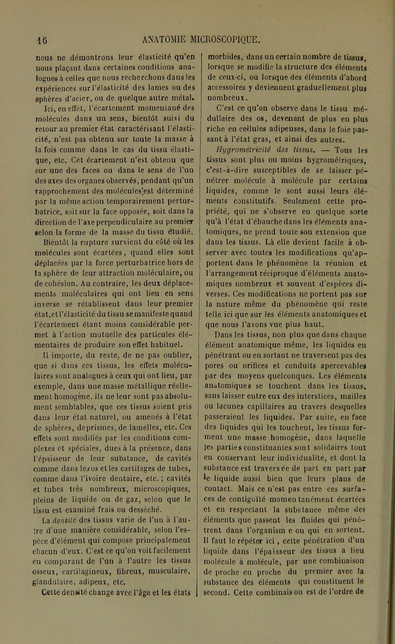 nous ne démontrons leur élasticité qu’en nous plaçant dans certaines conditions ana- logues à celles que nous recherchons dans les expériences sur l’élasticité des lames ou des Sphères d’acier, ou de quelque autre métal. Ici, en effet, l'écartement momentané des molécules dans un sens, bientôt suivi du retour au premier état caractérisant l’élasti- cité, n’est pas obtenu sur toute la masse à la fois comme dans le cas du tissu élasti- que, etc. Cet écartement n’est obtenu que sur une des faces ou dans le sens de l’un des axes des organes observés, pendant qu’un rapprochement des molécules]est déterminé par la môme action temporairement pertur- batrice, soit sur la face opposée, soit dans la direction de l’axe perpendiculaire au premier selon la forme de la masse du tissu étudié. Bientôt la rupture survient du côté où les molécules sont écartées, quand elles sont déplacées par la force perturbatrice hors de la sphère de leur attraction moléculaire, ou de cohésion. Au contraire, les deux déplace- ments moléculaires qui ont lieu eu sens inverse se rétablisseut dans leur premier état, et l’élasticité du tissu se manifeste quand l’écartement étant moins considérable per- met à l'action mutuelle des particules élé- mentaires de produire son effet habituel. 11 importe, du reste, de ne pas oublier, que si dans ces tissus, les effets molécu- laires sont analogues à ceux qui ont lieu, par exemple, dans une masse métallique réelle- ment homogène, ils ne leur sont pas absolu- ment semblables, que ces tissus soient pris daus leur état naturel, ou amenés à l’état de sphères, deprismes,de lamelles, etc. Ces effets sont modifiés par les conditions com- plexes et spéciales, dues à la présence, dans l’épaisseur de leur substance, de cavités comme dans le^os et les cartilages de tubes, comme dans l’ivoire dentaire, etc. ; cavités et tubes très nombreux, microscopiques, pleins de liquide ou de gaz, selon que le tissu est examiné frais ou desséché. La densité des tissus varie de l’un à l’au- Irc d'une manière considérable, selon l’es- pèce d’élément qui compose principalement chacun d'eux. C’est ce qu’on voit facilement eu comparant de l’un à l’autre les tissus osseux, cartilagineux, tibreux, musculaire, glandulaire, adipeux, etc. Cette densité change avec l'Age et les états morbides, dans un certain nombre de tissus, lorsque se modifie la structure des éléments de ceux-ci, ou lorsque des éléments d’abord accessoires y deviennent graduellement plus nombreux. C’est ce qu’on observe dans le tissu mé- dullaire des os, devenant de plus en plus riche en cellules adipeuses, dans le foie pas- sant à l’état gras, et ainsi des autres. Hygromélricilé des tissus. — Tous les tissus sont plus ou moins hygrométriques, c’est-à-dire susceptibles de se laisser pé- nétrer molécule à molécule par certains liquides, comme le sont aussi leurs élé- ments constitutifs. Seulement cette pro- priété, qui ne s’observe eu quelque sorte qu’à l’état d’ébauchedans les éléments ana- tomiques, ne prend toute son extension que dans les tissus. Là elle devient facile à ob- server avec toutes les modifications qu’ap- portent dans le phénomène la réunion et l'arrangement réciproque d’éléments anato- miques nombreux et souvent d’espèces di- verses. Ces modifications ne portent pas sur la nature môme du phénomène qui reste telle ici que sur les éléments anatomiques et que nous l’avons vue plus haut. Dans les tissus, non plus que dans chaque élément anatomique même, les liquides en pénétrant ou eu sortant ne traversent pas des pores ou orifices et conduits apercevables par des moyens quelconques. Les éléments anatomiques se touchent dans les tissus, sans laisser entre eux des interstices, mailles ou lacunes capillaires au travers desquelles passeraient les liquides. Par suite, en face des liquides qui les touchent, les tissus for- ment une masse homogène, dans laquelle les parties constituantes sont solidaires tout en conservant leur individualité, et dont la substance est traversée de part en part par le liquide aussi bien que leurs plans de contact. Mais ce n’est pas entre ces surfa- ces de contiguïté momentanément écartées et en respectant la substance môme des éléments que passent les fluides qui pénè- trent dans l’organism e ou qui en sortent. Il faut le répéter ici, cette pénétration d’un liquide dans l’épaisseur des tissus a lieu molécule à molécule, par une combinaison de proche en proche du premier avec la substance des éléments qui constituent le secoud. Cette combinaison est de l’ordre de