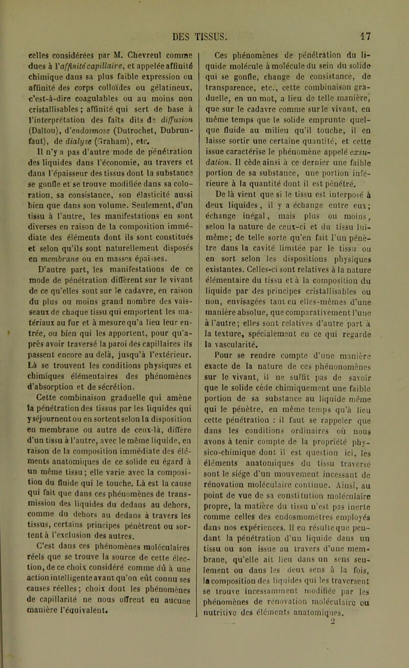 celles considérées par M. Chevreul comme dues à V affinité capillaire, et appelée affinité chimique dans sa plus faible expression ou affinité des corps colloïdes ou gélatineux, c’est-à-dire coagulables ou au moins non cristallisables ; affinité qui sert de base à l’interprétation des faits dits de diffusion (Daltou), d'endosmose (Dulrochet, Dubrun- faut), de dialyse (fîraham), etc. Il n’y a pas d’autre mode de pénétration des liquides dans l’économie, au travers et dans l’épaisseur des tissus dont la substance se gonfle et se trouve modifiée dans sa colo- ration, sa consistance, son élasticité aussi bien que dans son volume. Seulement, d’un tissu à l'autre, les manifestations en sont diverses en raison de la composition immé- diate des éléments dont ils sont constitués et selon qu’ils sont naturellement disposés en membrane ou en masses épaisses. D’autre part, les manifestations de ce mode de pénétration diffèrent sur le vivant de ce qu’elles sont sur le cadavre, en raison du plus ou moins grand nombre des vais- seaux de chaque tissu qui emportent les ma- tériaux au fur et à mesure qu’a lieu leur en- trée, ou bien qui les apportent, pour qu’a- près avoir traversé la paroi des capillaires ils passent encore au delà, jusqu’à l’extérieur. Là se trouvent les conditions physiques et chimiques élémentaires des phénomènes d’absorption et de sécrétion. Cette combinaison graduelle qui amène la pénétration des tissus par les liquides qui yséjournentou ensortentselon la disposition en membrane ou autre de ceux-là, diffère d’un tissu à l’autre, avec le môme liquide, en raison de la composition immédiate des élé- ments anatomiques de ce solide eu égard à un môme tissu; elle varie avec la composi- tion du fluide qui le touche. Là est la cause qui fait que dans ces phénomènes de trans- mission des liquides du dedans au dehors, comme du dehors au dedans à travers les tissus, certains principes pénètrent ou sor- tent à l’exclusion des autres. C’est dans ces phénomènes moléculaires réels que se trouve la source de cette élec- tion, de ce choix considéré comme dû à une actionintelligenteavantqu’on eût connu scs causes réelles ; choix dont les phénomènes de capillarité ne nous offrent en aucune manière l’équivalent. Ces phénomènes de pénétration du li- quide molécule à molécule du sein du solide qui se gonfle, change de consistance, de transparence, etc., cette combinaison gra- duelle, en un mot, a lieu de telle manière, que sur le cadavre comme sur le vivant, en môme temps que le solide emprunte quel- que fluide au milieu qu’il touche, il en laisse sortir une certaine quantité, et cette issue caractérise le phénomène appelé exsu- dation. Il cède ainsi à ce dernier une faible portion de sa substance, une portion infé- rieure à la quantité dont il est pénétré. De là vient que si le tissu est interposé à deux liquides, il y a échange entre eux; échange inégal, mais plus ou moins, selon la nature de ceux-ci et du tissu lui- même; de telle sorte qu’en fait l’un pénè- tre dans la cavité limitée par le tissu ou en sort selon les dispositions physiques existantes. Celles-ci sont relatives à la nature élémentaire du tissu et à la composition du liquide par des principes cristallisables ou [ non, envisagées tant eu elles-mètnes d’une manière absolue, que comparativement l’une à l’autre; elles sont relatives d’autre part à la texture, spécialement en ce qui regarde la vascularité. Pour se rendre compte d’une manière exacte de la nature de ces phénonomènes sur le vivant, il ne suffit pas de savoir que le solide cède chimiquement une faible portion de sa substance au liquide même qui le pénètre, en même temps qu’à lieu cette pénétration : il faut se rappeler que dans les conditions ordinaires où nous avons à tenir compte de la propriété phy- sico-chimique dont il est question ici, les éléments anatomiques du tissu traversé j sont le siège d’un mouvement incessant de rénovation moléculaire continue. Ainsi, au point de vue de sa constitution moléculaire propre, la matière du tissu n’est pas inerte comme celles des endosmomètres employés dans nos expériences. 11 eu résulte que pen- dant la pénétration d’un liquide dans un tissu ou son issue au travers d’une mem- brane, qu’elle ait lieu dans un sens seu- lement ou dans les deux sens à la fois, la composition des liquides qui les traversent se trouve incessamment modifiée par les phénomènes de rénovation moléculaire ou nutritive des éléments anatomiques.