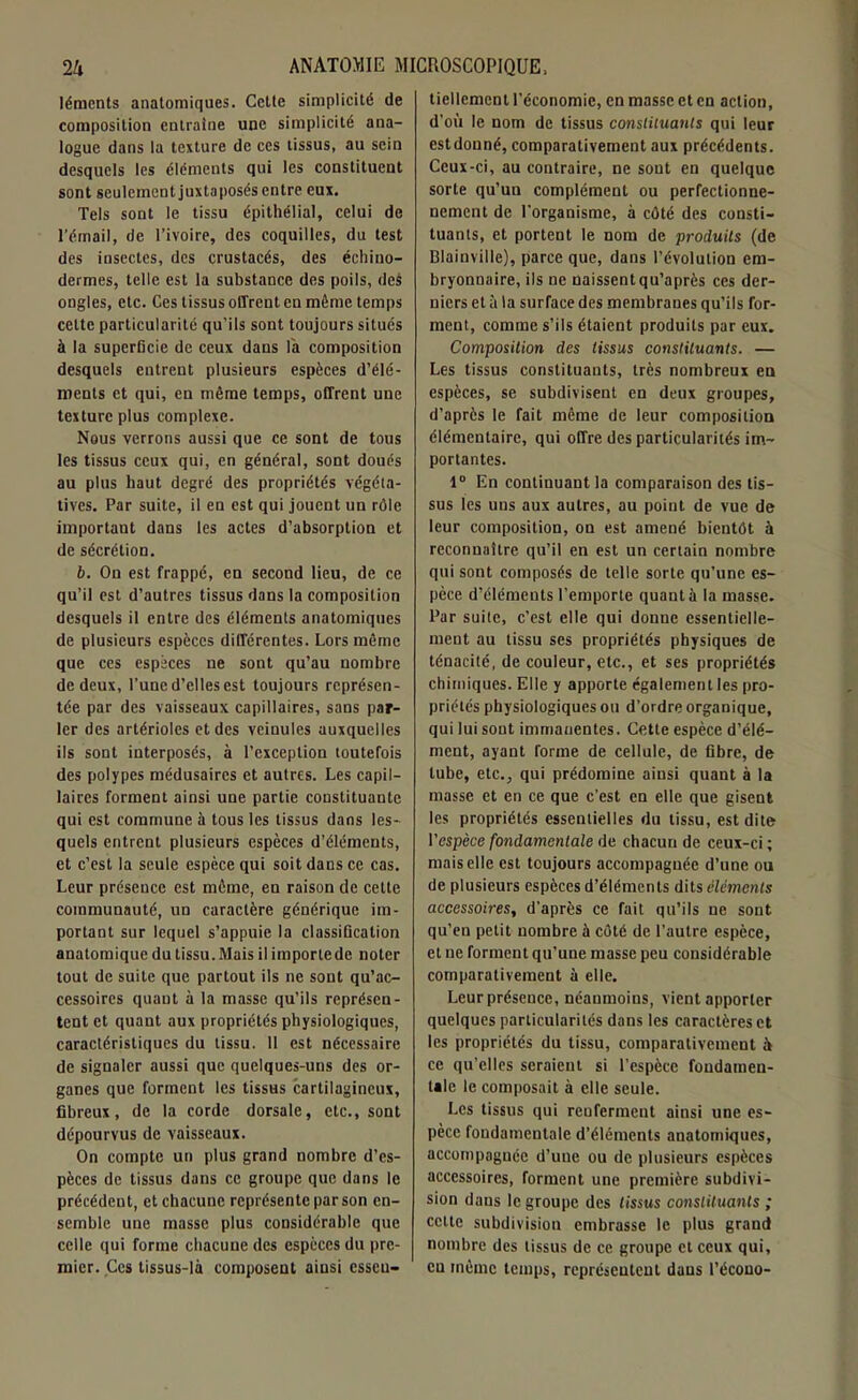 léracnts anatomiques. Cette simplicité de composition entraîne une simplicité ana- logue dans la texture de ces tissus, au sein desquels les éléments qui les constituent sont seulement juxtaposés entre eux. Tels sont le tissu épithélial, celui de l’émail, de l’ivoire, des coquilles, du test des insectes, des crustacés, des échiuo- dermes, telle est la substance des poils, des ongles, etc. Ces tissus offrent en même temps cette particularité qu’ils sont toujours situés à la superficie de ceux dans la composition desquels entrent plusieurs espèces d’élé- ments et qui, en même temps, offrent une texture plus complexe. Nous verrons aussi que ce sont de tous les tissus ceux qui, en général, sont doués au plus haut degré des propriétés végéta- tives. Par suite, il en est qui jouent un rôle important dans les actes d’absorption et de sécrétion. b. On est frappé, en second lieu, de ce qu’il est d’autres tissus dans la composition desquels il entre des éléments anatomiques de plusieurs espèces différentes. Lors même que ces espèces ne sont qu’au nombre de deux, l’une d’elles est toujours représen- tée par des vaisseaux capillaires, sans par- ler des artérioles et des veinules auxquelles ils sont interposés, à l’exception toutefois des polypes médusaires et autres. Les capil- laires forment ainsi une partie constituante qui est commune à tous les tissus dans les- quels entrent plusieurs espèces d’éléments, et c’est la seule espèce qui soit dans ce cas. Leur préseuce est même, en raison de celle communauté, un caractère générique im- portant sur lequel s’appuie la classification anatomique du tissu. Mais il importe de noter tout de suite que partout ils ne sont qu’ac- cessoircs quant à la masse qu’ils représen- tent et quant aux propriétés physiologiques, caractéristiques du tissu. 11 est nécessaire de signaler aussi que quelques-uns des or- ganes que forment les tissus cartilagineux, fibreux, de la corde dorsale, etc., sont dépourvus de vaisseaux. On compte un plus grand nombre d’es- pèces de tissus dans ce groupe que dans le précédent, et chacune représente par son en- semble une masse plus considérable que celle qui forme chacune des espèces du pre- mier. Ces tissus-là composent ainsi essen- tiellement l’économie, en masse et en action, d’où le nom de tissus constituants qui leur estdonné, comparativement aux précédents. Ceux-ci, au contraire, ne sont en quelque sorte qu’un complément ou perfectionne- nement de l’organisme, à côté des consti- tuants, et portent le nom de produits (de Blainville), parce que, dans l’évolution em- bryonnaire, ils ne naissent qu’après ces der- niers cl à la surface des membranes qu’ils for- ment, comme s’ils étaient produits par eux. Composition des tissus constituants. — Les tissus constituants, très nombreux eu espèces, se subdivisent en deux groupes, d’après le fait même de leur composition élémentaire, qui offre des particularités im- portantes. 1° En continuant la comparaison des tis- sus les uns aux autres, au point de vue de leur composition, on est amené bientôt à reconnaître qu’il en est un certain nombre qui sont composés de telle sorte qu’une es- pèce d’éléments l’emporte quanta la masse. Par suite, c’est elle qui donne essentielle- ment au tissu ses propriétés physiques de ténacité, de couleur, etc., et ses propriétés chimiques. Elle y apporte également les pro- priétés physiologiques ou d’ordre organique, qui lui sont immanentes. Cette espèce d’élé- ment, ayant forme de cellule, de fibre, de tube, etc., qui prédomine ainsi quant à la masse et en ce que c’est en elle que gisent les propriétés essentielles du tissu, est dite l’espèce fondamentale de chacun de ceux-ci ; mais elle est toujours accompagnée d’une ou de plusieurs espèces d’éléments dits éléments accessoires, d'après ce fait qu’ils ne sont qu’en petit nombre à côté de l’autre espèce, et ne forment qu’une masse peu considérable comparativement à elle. Leur présence, néanmoins, vient apporter quelques particularités dans les caractères et les propriétés du tissu, comparativement à ce qu’elles seraient si l’espèce fondamen- tale le composait à elle seule. Les tissus qui reuferment ainsi une es- pèce fondamentale d’éléments anatomiques, accompagnée d’une ou de plusieurs espèces accessoires, forment une première subdivi- sion dans le groupe des tissus constituants ; cette subdivision embrasse le plus grand nombre des tissus de ce. groupe et ceux qui, eu même temps, représentent dans l’écono-