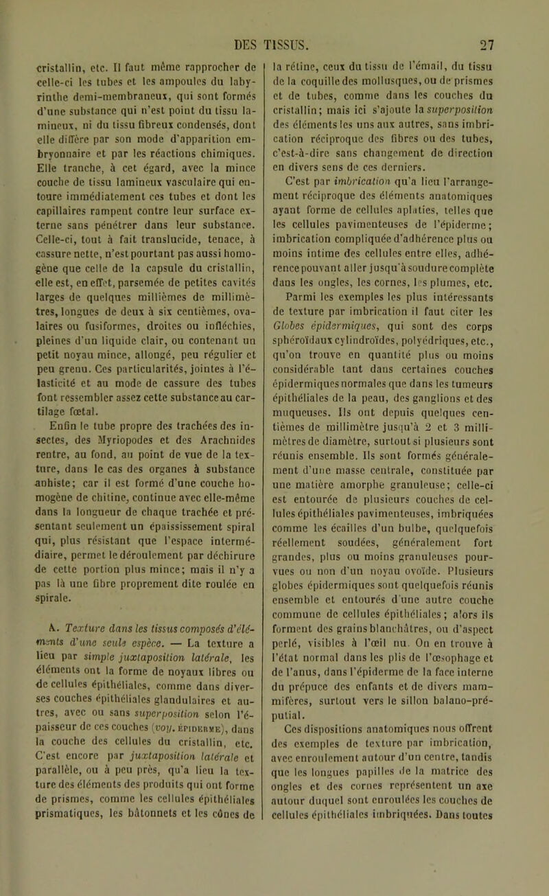 cristallin, etc. II faut même rapprocher de celle-ci les tubes et les ampoules du laby- rinthe demi-membraneux, qui sont formés d’une substance qui n’est point du tissu la- mineur, ni du tissu fibreux condensés, dont elle diffère par son mode d’apparition em- bryonnaire et par les réactions chimiques. Elle tranche, à cet égard, avec la mince couche de tissu lamineur vasculaire qui en- toure immédiatement ces tubes et dont les capillaires rampent contre leur surface ex- terne sans pénétrer dans leur substance. Celle-ci, tout à fait translucide, tenace, à cassure nette, n’est pourtant pas aussi homo- gène que celle de la capsule du cristallin, elle est, en effet, parsemée de petites cavités larges de quelques millièmes de millimè- tres, longues de deux à six centièmes, ova- laires ou fusiformes, droites ou infléchies, pleines d’un liquide clair, ou contenant un petit noyau mince, allongé, peu régulier et peu grenu. Ces particularités, jointes à l’é- lasticité et au mode de cassure des tubes font ressembler assez cette substance au car- tilage fœtal. Enfin le tube propre des trachées des in- sectes, des Myriopodes et des Arachnides rentre, au fond, au point de vue de la tex- ture, dans le cas des organes à substance anhiste; car il est formé d’une couche ho- mogène de chitine, continue avec elle-même dans la longueur de chaque trachée et pré- sentant seulement un épaississement spiral qui, plus résistant que l’espace intermé- diaire, permet le déroulement par déchirure de cette portion plus mince; mais il n’y a pas là une fibre proprement dite roulée en spirale. A. Texture clans les tissus composés d’élé- ments d’une seule espèce. — La texture a lieu par simple juxtaposition latérale, les éléments ont la forme de noyaux libres ou de cellules épithéliales, comme dans diver- ses couches épithéliales glandulaires et au- tres, avec ou sans superposition selon l’é- paisseur de ces couches (voy. épiderme), dans la couche des cellules du cristallin, etc. C'est encore par juxtaposition latérale et parallèle, ou à peu près, qu’a lieu la tex- ture des éléments des produits qui ont forme de prismes, comme les cellules épithéliales prismatiques, les bâtonnets et les cônes de la rétine, ceux du tissu de l’émail, du tissu de la coquille des mollusques, ou de prismes et de tubes, comme dans les couches du cristallin; mais ici s’ajoute la superposition des éléments les uns aux autres, sans imbri- cation réciproque des fibres ou des tubes, c’est-à-dire sans changement de direction en divers sens de ces derniers. C’est par imbrication qu’a lieu l'arrange- ment réciproque des éléments anatomiques ayant forme de cellules aplaties, telles que les cellules paviraenteuses de l’épiderme; imbrication compliquée d'adhérence plus ou moins intime des cellules entre elles, adhé- rence pouvant aller jusqu'à soudure complète dans les ongles, les cornes, les plumes, etc. Parmi les exemples les plus intéressants de texture par imbrication il faut citer les Globes épidermiques, qui sont des corps spbéroïdauxcylindroïdes, polyédriques, etc., qu’on trouve en quantité plus ou moins considérable tant dans certaines couches épidermiques normales que dans les tumeurs épithéliales de la peau, des ganglions et des muqueuses. Ils ont depuis quelques cen- tièmes de millimètre jusqu’à 2 et 3 milli- mètres de diamètre, surtout si plusieurs sont réunis ensemble. Ils sont formés générale- ment d’une masse centrale, constituée par une matière amorphe granuleuse; celle-ci est entourée de plusieurs couches de cel- lules épithéliales pavimenteuses, imbriquées comme les écailles d’un bulbe, quelquefois réellement soudées, généralement fort grandes, plus ou moins granuleuses pour- vues ou non d’un noyau ovoïde. Plusieurs globes épidermiques sont quelquefois réunis ensemble et entourés d'une autre couche commune de cellules épithéliales; alors ils forment des grains blanchâtres, ou d’aspect perlé, visibles à l’œil nu. On en trouve à l’état normal dans les plis de l’œsophage et de l’anus, dans l’épiderme de la face interne du prépuce des enfants et de divers mam- mifères, surtout vers le sillon balano-pré- putial. Ces dispositions anatomiques nous offrent des exemples de texture par imbrication, avec enroulement autour d’un centre, tandis que les longues papilles île la matrice des ongles et des cornes représentent un axe autour duquel sont enroulées les couches de cellules épithéliales imbriquées. Dans toutes