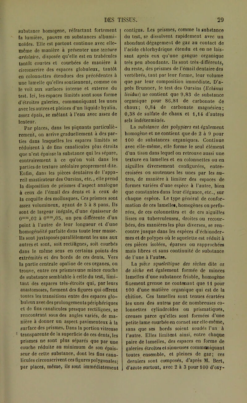 substance homogène, réfractant fortement ta lumière, pauvre en substances albumi- noïdes. Elle est partout continue avec elle- même de manière à présenter une texture aréolaire, disposée qu’elle est en trabécules tantôt courtes et courbées de manière à circonscrire des espaces globuleux, tantôt en eolonnettes étendues des précédentes à une lamelle qu’elles soutiennent, comme on le voit aux surfaces interne et externe rlu test. Ici, les espaces limités sont sous forme d’étroites galeries, communiquant les unes avec les autres et pleines d’un liquide hyalin, assez épais, se mêlant à l’eau avec assez de lenteur. Par places, dans les piquants particuliè- rement, on arrive graduellement à des par- ties dans lesquelles les espaces limités se réduisent à de fins canalicules plus étroits que n’est épaisse la substance qui les sépare, contrairement à ce qu’on voit dans les parties de texture aréolaire proprement dite. Enfin, dans les pièces dentaires de l’appa- reil masticateur des Oursins, etc., elle prend la disposition de prismes d’aspect analogue à ceux de l’émail des dents et à ceux de la coquille des mollusques. Ces prismes sont assez volumineux, ayant de 5 à 8 pans. Ils sont de largeur inégale, d’une épaisseur de 0mm,02 à 0mm,05, un peu différente d’un point à l'autre de leur longueur et d’une homogénéité parfaite dans toute leur masse. Us sont juxtaposés parallèlement les uns aux autres et sont, soit rectilignes, soit courbés dans le même sens en certains points des extrémités et des bords de ces dents. Vers la partie centrale opaline de ces organes, on trouve, entre ces prismes une mince couche de substance semblable à celle du test, limi- tant des espaces très-étroits qui, parleurs anastomoses, forment des figures qui offrent toutes les transitions entre des espaces glo- buleux avec des prolongements périphériques et de fins canalicules presque rectilignes, se rencontrant sous des angles variés, de ma- nière à donner un aspect pavimenteux à la surface des prismes. Dans la portion vitreuse : transparente de la superficie de ces dents, les prismes ne sont plus séparés que par une couche réduite au minimum de son épais- seur de cette substance, dont les fins cana- licules circonscrivent ces figures polygonales; par places, même, ils sont immédiatement contigus. Les prismes, comme la substance du test, se dissolvent rapidement avec un abondant dégagement de gaz au contact de l’acide chlorhydrique étendu et en ne lais- sant après eux qu’une gangue organique très peu abondante. Ils sont très-différents, du reste, des prismes de l’émail dentaire des vertébrés, tant par leur forme, leur volume que par leur composition immédiate. D’a- près Brunner, le test des Oursins (Echinus lividus) ne contient que 9,83 de substance organique pour 86,81 de carbouate de chaux; 0,84 de carbonate magnésien; 0,38 de sulfate de chaux et 1,14 d’autres sels indéterminés. La substance des pohjpiers est également homogène et ne contient que de 2 à 9 pour 100 de substances organiques. Continue avec elle-même, elle forme le seul élément d’un tissu dans lequel on retrouve aussi une texture en lamelles et en eolonnettes ou en aiguilles diversement configurées, entre- croisées ou soutenues les unes par les au- tres, de manière à limiter des espaces de formes variées d’une espèce à l’autre, bien que constantes dans leur élégance, etc., sur chaque espèce. Le type général de confor- mation de ces lamelle*, homogènes ou perfo- rées, de ces eolonnettes et de ces aiguilles lisses ou tuberculeuses, droites ou recour- bées, des manières les plus diverses, se ren- contre jusque dans les espèces d’échinoder- mes et de polypes où le squelette est réduit à ces pièces isolées, éparses ou rapprochées mais libres et sans continuité de substance de l'une à l’autre. La pièce squelettique des sèches dite os de sèche est également formée de minces lamelles d’une substance friable, homogène finement grenue ne contenant que 11 pour 100 d’une matière organique qui est de la chitine. Ces lamelles sont tenues écartées les unes des autros par de nombreuses eo- lonnettes cylindroïdes ou prismatiques, creuses parce qu’elles sont formées d’une petite lame courbée en cornet sur elle-même, sans que ses bords soient soudés l’un à l’autre. Elles limitent ainsi, entre chaque paire de lamelles, des espaces en forme de galeries étroites et sinueuses communiquant toutes ensemble, et pleines de gaz; ces derniers sont composés, d’après M. Bcrt, d’azote surtout, avec 2 à 3 pour 100 d’oxy-