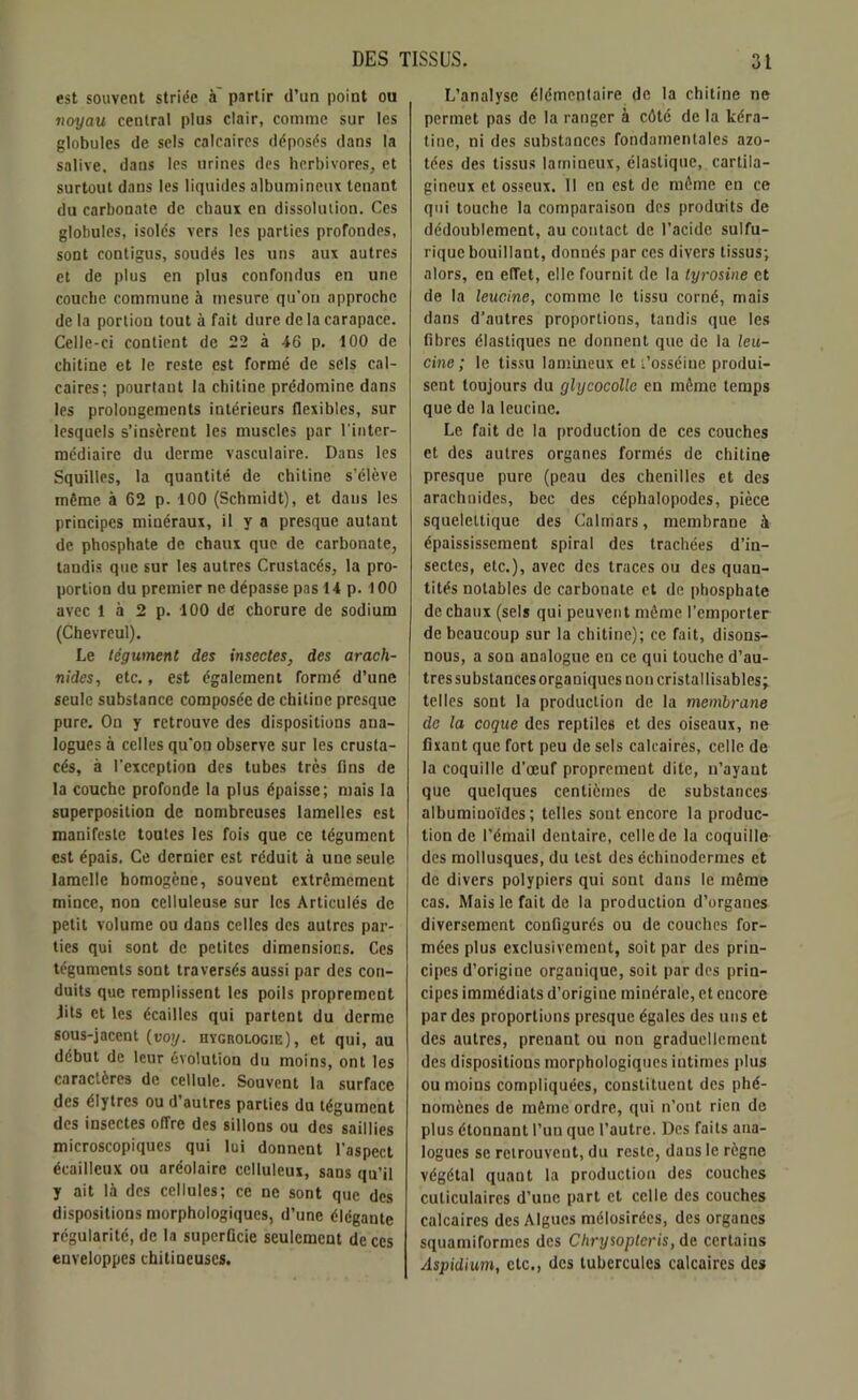 est souvent striée à' partir d’un point ou voyau central plus clair, comme sur les globules de sels calcaires déposés dans la salive, dans les urines des herbivores, et surtout dans les liquides albumineux tenant du carbonate de chaux en dissolution. Ces globules, isoles vers les parties profondes, sont contigus, soudés les uns aux autres et de plus en plus confondus en une couche commune à mesure qu’on approche de la portion tout à fait dure de la carapace. Celle-ci contient de 22 à 46 p. 100 de chitine et le reste est formé de sels cal- caires; pourtant la chitine prédomine dans les prolongements intérieurs flexibles, sur lesquels s’insèrent les muscles par l'inter- médiaire du derme vasculaire. Dans les Squilles, la quantité de chitine s’élève même, à 62 p. 100 (Schmidt), et dans les principes minéraux, il y a presque autant de phosphate de chaux que de carbonate, tandis que sur les autres Crustacés, la pro- portion du premier ne dépasse pas 14 p. 100 avec 1 à 2 p. 100 de chorure de sodium (Chevreul). Le tégument des insectes, des arach- nides, etc., est également formé d’une seule substance composée de chitine presque pure. On y retrouve des dispositions ana- logues à celles qu’on observe sur les crusta- cés, à l’exception des tubes très fins de la couche profonde la plus épaisse; mais la superposition de nombreuses lamelles est manifeste toutes les fois que ce tégument est épais. Ce dernier est réduit à une seule lamelle homogène, souvent extrêmement mince, non celluleuse sur les Articulés de petit volume ou dans celles des autres par- ties qui sont de petites dimensions. Ces téguments sont traversés aussi par des con- duits que remplissent les poils proprement lits et les écailles qui partent du derme sous-jacent (voy. iiygrologie), et qui, au début de leur évolution du moins, ont les caractères de cellule. Souvent la surface des élytres ou d’autres parties du tégument des insectes offre des sillons ou des saillies microscopiques qui lui donnent l’aspect écailleux ou aréolaire celluleux, sans qu’il y ait là des cellules; ce ne sont que des dispositions morphologiques, d’une élégante régularité, de la superficie seulement de ces enveloppes chitineuses. L’analyse élémentaire de la chitine ne permet pas de la ranger à côté de la kéra- tine, ni des substances fondamentales azo- tées des tissus lamineux, élastique, cartila- gineux et osseux. Il en est de même en ce qui touche la comparaison des produits de dédoublement, au contact de l’acide sulfu- rique bouillant, donnés par ces divers tissus; alors, en efTet, elle fournit de la tyrosine et de la leucine, comme le tissu corné, mais dans d'autres proportions, tandis que les fibres élastiques ne donnent que de la leu- cine ; le tissu lamineux et t’osséine produi- sent toujours du ghjcocollc en même temps que de la leucine. Le fait de la production de ces couches et des autres organes formés de chitine presque pure (peau des chenilles et des arachnides, bec des céphalopodes, pièce squelettique des Calmars, membrane à épaississement spiral des trachées d’in- sectes, etc.), avec des traces ou des quan- tités notables de carbonate et de phosphate de chaux (sels qui peuvent même l’emporter de beaucoup sur la chitine); ce fait, disons- nous, a son analogue en ce qui touche d’au- tres substances organiques non cristallisables; telles sont la production de la membrane de la coque des reptiles et des oiseaux, ne fixant que fort peu de sels calcaires, celle de la coquille d’œuf proprement dite, n’ayant que quelques centièmes de substances albuminoïdes; telles sont encore la produc- tion de l’émail dentaire, celle de la coquille des mollusques, du test des cchinodermes et de divers polypiers qui sont dans le même cas. Mais le fait de la production d’organes diversement configurés ou de couches for- mées plus exclusivement, soit par des prin- cipes d’origine organique, soit par des prin- cipes immédiats d’origine minérale, et encore par des proportions presque égales des uns et des autres, prenant ou non graduellement des dispositions morphologiques intimes plus ou moins compliquées, constituent des phé- nomènes de même ordre, qui n’ont rien de plus étonnant l’un que l’autre. Des faits ana- logues se retrouvent, du reste, daus le règne végétal quant la production des couches culiculaires d’une part et celle des couches calcaires des Algues mélosirécs, des organes squamiformes des Chrysopteris, de certains Aspidium, etc., des tubercules calcaires des