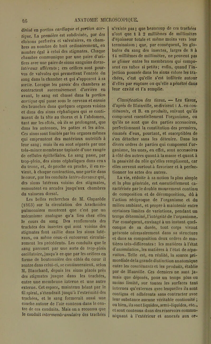 divisé en portion cardiaque et portion aor- tique. La première est subdivisée, par des cloisons perforées et valvulaires, en cham- bres au nombre de huit ordinairement, en nombre égal à celui des stigmates. Chaque chambre communique par une paire d'ori- fices avec une paire de sinus sanguins dorso- latëraux afférents ; ces orifices sont pour- vus de valvules qui permettent l’entrée du sang dans la chambre et qui s’opposent à sa sortie. Lorsque les parois'des chambres se contractent successivement d’arrière en avant, le sang est chassé dans la portion aortique qui passe sous le cerveau et envoie des branches dans quelques organes voisins et dans des sinus céphaliques qui se conti- nuent de la tête au thorax et à l’abdomen, tant sur les côtés, où ils se prolongent, que dans les antennes, les pattes et les ailes. Ces sinus sont limités par les organes mêmes qui empruntent des matériaux nutritifs à leur sang; mais ils en sont séparés par une très-mince membrane tapissée d’une rangée de cellules épithéliales. Le sang passe, par trop-plein, des sinus céphaliques dans ceux du tronc, et, de proche en proche, il en re- vient, à chaque contraction, une partie dans le cœur, par les conduits latêro-dorsaux qui, des sinus latéraux voisins des stigmates, remontent en arcades jusqu’aux chambres du vaisseau dorsal. Les belles recherches de M. Claparède (1863) sur la circulation des Arachnides pulmonaires montrent que c’est par un mécanisme analogue qu’a lieu chez elles le cours du sang. Des renflements des trachées des insectes qui sont voisins des stigmates font saillie dans les sinus laté- raux, ou même ceux-ci entourent circulai- rement les précédents. Les conduits que le sang parcourt par une sorte de trop-plein oscillatoire, jusqu’à ce que par les orifices en forme de boutonnière des côtés du cœur il rentre dans celui-ci, se continueraient, selon M. Blanchard, depuis les sinus placés près des stigmates jusque dans les trachées, entre une membrane interne et une autre externe. Cet espace, maintenu béant par le fil spiral, s’étendrait jusqu’à l’extrémité des trachées, et le sang formerait aussi une couche autour de l’air contenu dans le cen- tre de ces conduits. Mais on a reconnu que le conduit inlcrmembranulaire des trachées n’existe pas; que beaucoup de ces trachées n’ont que 1 à 2 millièmes de millimètre d’épaisseur totale et même moins vers leur terminaison ; que, par conséquent, les glo- bules du sang des insectes, larges de 8 à 14 millièmes de millimètre, ne peuvent pas se glisser entre les membranes qui compo- sent ces tubes si petits; enfin, quand l’in- jection poussée dans les sinus colore les tra- chées, c’est qu’elle s’est infiltrée autour d’elles par rupture ou qu’elle a pénétré dans leur cavité et l’a remplie. Classification des tissus. — Les tissus, d’après de Blainville, se divisent : A. en con- stituants, et B. en produits, suivant qu’ils composent essentiellement l’organisme, ou qu’ils ne sont que des parties accessoires, perfectionnant la constitution des premiers, émanés d’eux, pourtant, et susceptibles de s’en détacher sans les détruire. Dans les divers ordres de parties qui composent l’or- ganisme, les unes, en effet, sont accessoires à côté des autres quant à la masse et quant à la passivité du rôle qu’elles remplissent, car elles servent surtout à favoriser et à perfec- tionner les actes des autres. La vie, réduite à sa notion la plus simple et la plus générale, est essentiellement ca- ractérisée parle double mouvement continu de composition et de décomposition, dû à l’action réciproque de l’organisme et du milieu ambiant, et propre à maintenir entre certaines limites de variations, pendant un temps déterminé, l’intégrité de l’organisme. Par conséquent, envisagé à un instant quel- conque de sa durée, tout corps vivant présente nécessairement dans sa structure et dans sa composition deux ordres de ma- tières très-différentes : les matières à l’état d’assimilation, les matières à l’état de sépa- ration. Telle est, en réalité, la source pri- mordiale delà grande distinction anatomique entre les constituants et les produits, établie par de Blanville. Ces derniers ne sont ja- mais que déposés, pour un temps plus ou moins limité, sur toutes les surfaces tant internes qu'externes avec lesquelles ils sont contigus et adhérents sans contracter avec leur substance aucune véritable continuité ; ou bien, ils sont liquides, semi-liquides, etc., et sont contenus dans des réservoirs commu- niquant à l’extérieur et annexés aux or-