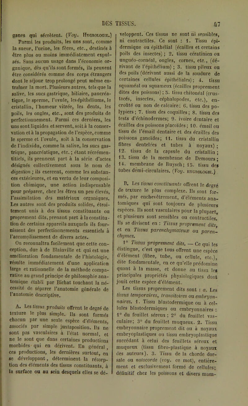 ganes qui sécrètent. (Voy. Hvghologie.) Parmi les produits, les uns sont, comme la sueur, l’urine, les fèces, etc., destinés à être plus ou moins immédiatement expul- sés. Sans aucun usage dans l’économie or- ganique, dès qu’ils sont formés, ils peuvent être considérés comme des corps étrangers dont le séjour trop prolongé peut même en- traîner la mort. Plusieurs autres, tels que la salive, les sucs gastrique, biliaire, pancréa- tique, le sperme, l’ovule, les épithéliums, le cristallin, l’humeur vitrée, les dents, les poils, les ongles, etc., sont des produits de perfectionnement. Parmi ces derniers, les uns sont liquides et servent, soit à la conser- vation et à la propagation de l’espèce, comme le sperme et l'ovule, soit à la conservation de l’individu, comme la salive, les sucs gas- trique, pancréatique, etc. ; étant récrémcn- titiels, ils prennent part à la série d’actes désignés collectivement sous le nom de digestion ; ils exercent, comme les substan- ces extérieures, et en vertu de leur composi- tion chimique, une action indispensable pour préparer, chez les êtres un peu élevés, l’assimilation des matériaux organiques. Les autres sont des produits solides, étroi- tement unis à des tissus constituants ou proprement dits, prenant part à la constitu- tion de certains appareils auxquels ils four- nissent des perfectionnements essentiels à l’accomplissement de divers actes. On reconnaîtra facilement que cette con- ception, due à de Blainville et qui est une amélioration fondamentale de l’histologie, résulte immédiatement d’une application large et rationnelle de la méthode compa- rative au grand principe de philosophie ana- tomique établi par Bichat touchant la né- cessité de séparer l’anatomie générale de l’anatomie descriptive. A. Les tissus produits offrent le degré de texture le plus simple. Ils sont formés chacun par une seule espèce d’éléments, associés par simple juxtaposition. Ils ne sont pas vasculaires à l’état normal, et ne le sont que dans certaines productions morbides qui en dérivent. En général ces productions, les dernières surtout, en se développant, déterminent la résorp- tion des éléments des tissus constituants, à la surface ou au sein desquels elles se dé- veloppent. Ces tissus ne sont ni sensibles, ni contractiles. Ce sont : 1. Tissu épi- dermique ou épithélial (écailles et certains poils des insectes) ; 2. tissu cératinien ou unguéo-cornéal, ongles, cornes, etc., (dé- rivant de l’épithélium) ; 3. tissu pileux ou des poils (dérivant aussi de la soudure de certaines cellules épithéliales); 4. tissu squaméal ou squameux (écailles proprement dites des poissons) ; 3. tissu chitonéal (crus- tacés, insectes, céphalopodes, etc.), en- croûté ou non de calcaire; 6. tissu des po- lypiers; 7. tissu des coquilles; 8. tissu des tests d’échinodcrmes; 9. ivoire dentaire et écailles des poissons placoïdes; 10. émail ou tissu de l’émail dentaire et des écailles des poissons ganoïdes; 11. tissu du cristallin fibres dentelées et tubes à noyaux) ; 12. tissu de la capsule du cristallin; 13. tissu de la membrane de Demours ; 11. membrane de Ruysch; 13. tissu des tubes demi-circulaires. (Voy. HYcnoLOGiE.) B. Les tissus constituants offrent le degré de texture le plus complexe. Ils sont for- més, par enchevêtrement, d’éléments ana- tomiques qui sont toujours de plusieurs espèces. Ils sont vasculaires pour la plupart et plusieurs sont sensibles ou contractiles. Ils se divisent en : Tissus proprement dits, et en Tissus parenchymateux ou paren- chymes. 1° Tissus proprement dits. — Ce qui les distingue, c’est que tous offrent une espèce d’élément (fibre, tube, ou cellule, etc.), dite fondamentale, en ce qu’elle prédomine quant à la masse, et donne au tissu les principales propriétés physiologiques dont jouit cette espèce d’élément. Les tissus proprement dits sont : a. Les tissus temporaires, transitoires ou embryon- naires. 1. Tissu blastodermique ou à cel- lules blastodermiques ou embryonnaires : 1° du feuillet séreux ; 2° du feuillet vas- culaire; 3° du feuillet muqueux. 2. Tissu embryonnaire proprement dit ou à noyaux embryoplastiques ou tissu embryoplastique succédant à celui des feuillets séreux et muqueux (tissu fibro-plastique à noyaux des auteurs). 3. Tissu de la chordc dor- sale ou nolocorde (voy. ce mot), entière- ment et exclusivement formé de cellules; définitif chez les poissons et divers mam-