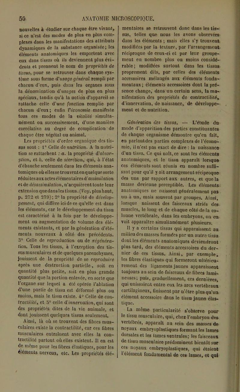 nouvelles à étudier sur chaque être vivant, si ce n’est des modes de plus en plus com- plexes dans les manifestations des attributs dynamiques de la substance organisée; les éléments anatomiques les emportent avec eux dans tissus où ils deviennent plus évi- dents et prennent le nom de propriétés de tissus, pour se retrouver dans chaque sys- tème sous forme d’usage général rempli par chacun d’eux, puis dans les organes sous la dénomination d’usages de plus en plus spéciaux, tandis qu’à la notion d’appareil se rattache celle d’une fonction remplie par chacun d’eux; enfin l'économie manifeste tous ces modes de la vitalité simulta- nément ou successivement, d'une manière corrélative au degré de complication de chaque être végétal ou animal. Les propriétés d’ordre organique des tis- sus sont : 1° Celle de nutrition. A la nutri- tion se rattachent : a. la propriété d’a&sor- plion, et b. celle de sécrétion, qui, à l’état d’ébauche seulement dans les éléments ana- tomiques où elles se trouvent en quelque sorte réduites aux actes élémentaires d'assimilation et de désassimilation, n’acquièrent toute leur extension que dans les tissus. (Voy. plus haut, p. 272 et 279); 2° la propriété de dévelop- pement, qui diffère ici de ce qu’elle est dans les éléments, car le développement du tissu est caractérisé à la fois par le développe- ment ou augmentation de volume des élé- ments existants, et par la génération d’élé- ments nouveaux à côté des précédents. 3° Celle de reproduction ou de régénéra- tion. Tous les tissus, à l’exception des tis- sus musculaires et de quelques parenchymes, jouissent de la propriété de se reproduire après une destruction partielle, soit en quantité plus petite, soit en plus grande quantité que la portion enlevée, en sorte que l’organe sur lequel a été opérée l’ablation d’une partie de tissu est déformé plus ou moins, mais le tissu existe. 4° Celle de con- tractilité, et 5° celle d'innervation, qui sont des propriétés dites de la vie animale, et dont jouissent quelques tissus seulement. Ainsi, là où se trouvent des fibres mus- culaires existe la contractilité, car ces fibres musculaires entraînent avec elles la con- tractilité partout où elles existent. Il en est de même pour les fibres élastiques, pour les éléments nerveux, etc. Les propriétés élé- mentaires se retrouvent donc dans les tis- sus, telles que nous les avons observées dans les éléments ; mais elles s’y trouvent modifiées par la texture, par l’arrangement réciproque de ceux-ci et par leur groupe- ment en nombre plus ou moins considé- rable; modifiées surtout dans les tissus proprement dits, par celles des éléments accessoires mélangés aux éléments fonda- mentaux; éléments accessoires dont la pré- sence change, dans un certain sens, la ma- nifestation des propriétés de contractilité, d’innervation, de naissance, de développe- ment et de nutrition. Génération des tissus. — L’élude du mode d’apparition des parties constituantes de chaque organisme démontre qu’en fait, en parlantdes parties complexes de l’écono- mie, il n’est pas exact de dire : la naissance d’un tissu. Ce qui naît, ce sont les éléments anatomiques, et le tissu apparaît lorsque ces éléments sont réunis en nombre suffi- sant pour qu'il y ait arrangement réciproque des uns par rapport aux autres, et que la masse devienne perceptible. Les éléments anatomiques ne naissent généralement pas un à un, mais souvent par groupes. Ainsi, lorsque naissent des faisceaux striés des muscles, le long et de chaque côté de la co- Ionue vertébrale, dans les embryons, on en voit apparaître simultanément plusieurs. 11 y a certains tissus qui apparaissent au milieu des masses formées par un autre tissu dont les éléments anatomiques deviendront plus tard, des éléments accessoires du der- nier de ces tissus. Ainsi, par exemple, les fibres élastiques qui formeront ultérieu- rement des ligaments jaunes apparaissent toujours au sein de faisceaux de fibres lumi- neuses; puis, graduellement, ces dernières, qui unissaient entre eux les arcs vertébraux cartilagineux, finissent par n’êtrc plus qu’un élément accessoire dans le tissu jaune élas- tique. La même particularité s’observe pour le tissu musculaire, qui, chez l’embryon des vertébrés, apparaît au sein des masses de noyaux embryoplasliques formant les lames dorsales et les lames ventrales; les faisceaux de tissu musculaire prédominent bientôt sur ces noyaux embryoplasliques, qui étaient 1 élément fondamental de ces lames, et qui