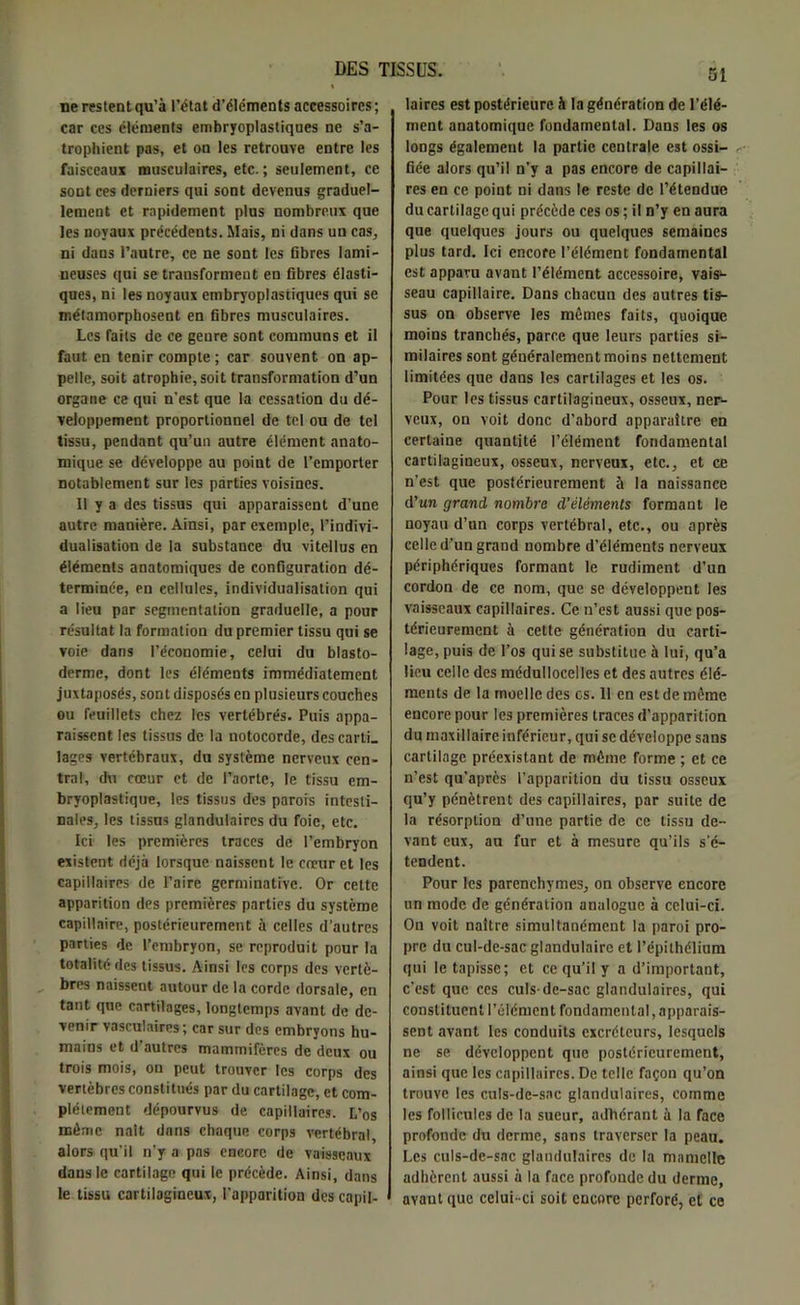 ne restent qu’à l’état d’éléments accessoires ; car ces éléments embryoplastiques ne s’a- trophient pas, et on les retrouve entre les faisceaux musculaires, etc.; seulement, ce sont ces derniers qui sont devenus graduel- lement et rapidement plus nombreux que les noyaux précédents. Mais, ni dans un cas, ni dans l’autre, ce ne sont les fibres lami- ueuses qui se transforment en fibres élasti- ques, ni les noyaux embryoplastiques qui se métamorphosent en fibres musculaires. Les faits de ce genre sont communs et il faut en tenir compte ; car souvent on ap- pelle, soit atrophie, soit transformation d’un organe ce qui n'est que la cessation du dé- veloppement proportionnel de tel ou de tel tissu, pendant qu’un autre élément anato- mique se développe au point de l’emporter notablement sur les parties voisines. 11 y a des tissus qui apparaissent d’une autre manière. Ainsi, par exemple, l’indivi- dualisation de la substance du vitellus en éléments anatomiques de configuration dé- terminée, en cellules, individualisation qui a lieu par segmentation graduelle, a pour résultat la formation du premier tissu qui se voie dans l’économie, celui du blasto- derme, dont les éléments immédiatement juxtaposés, sont disposés en plusieurs couches ou feuillets chez les vertébrés. Puis appa- raissent les tissus de la notocorde, descarlL lages vertébraux, du système nerveux cen- tral, du cœur et de l’aorte, le tissu cm- bryoplastique, les tissus des parois intesti- nales, les tissas glandulaires du foie, etc. Ici les premières traces de l’embryon existent déjà lorsque naissent le cœur et les capillaires de l’aire germinative. Or cette apparition des premières parties du système capillaire, postérieurement à celles d’autres parties de l’embryon, se reproduit pour la totalité des tissus. Ainsi les corps des vertè- bres naissent autour de la corde dorsale, en tant que cartilages, longtemps avant de de- venir vasculaires ; car sur des embryons hu- mains et d autres mammifères de deux ou trois mois, on peut trouver les corps des vertèbres constitués par du cartilage, et com- plètement dépourvus de capillaires. L’os même naît dans chaque corps vertébral, alors qu’il n’y a pas encore de vaisseaux dans le cartilage qui le précède. Ainsi, dans le tissu cartilagineux, l'apparition des capil- laires est postérieure à la génération de l’élé- ment anatomique fondamental. Dans les os longs également la partie centrale est ossi- fiée alors qu’il n’y a pas encore de capillai- res en ce point ni dans le reste de l’étendue du cartilage qui précède ces os ; il n’y en aura que quelques jours ou quelques semaines plus tard. Ici encore l’élément fondamental est apparu avant l’élément accessoire, vais1- seau capillaire. Dans chacun des autres tis- sus on observe les mêmes faits, quoique moins tranchés, parce que leurs parties si- milaires sont généralement moins nettement limitées que dans les cartilages et les os. Pour les tissus cartilagineux, osseux, ner- veux, on voit donc d’abord apparaître en certaine quantité l’élément fondamental cartilagineux, osseux, nerveux, etc., et ce n’est que postérieurement à la naissance d'un grand nombre d’éléments formant le noyau d’un corps vertébral, etc., ou après celle d’un grand nombre d’éléments nerveux périphériques formant le rudiment d’un cordon de ce nom, que se développent les vaisseaux capillaires. Ce n’est aussi que pos- térieurement à cette génération du carti- lage, puis de l’os qui se substitue à lui, qu’a lieu celle des médullocelles et des autres élé- ments de la moelle des es. 11 en est de même encore pour les premières traces d’apparition du maxillaire inférieur, qui se développe sans cartilage préexistant de même forme ; et ce n’est qu’après l’apparition du tissu osseux qu’y pénètrent des capillaires, par suite de la résorption d’une partie de ce tissu de- vant eux, au fur et à mesure qu’ils s'é- tendent. Pour les parenchymes, on observe encore un mode de génération analogue à celui-ci. On voit naître simultanément la paroi pro- pre du cul-de-sac glandulaire et l’épithélium qui le tapisse; et ce qu’il y a d’important, c’est que ces culs-de-sac glandulaires, qui constituent l’élément fondamental apparais- sent avant les conduits excréteurs, lesquels ne se développent que postérieurement, ainsi que les capillaires. De telle façon qu’on trouve les culs-de-sac glandulaires, comme les follicules de la sueur, adhérant à la face profonde du derme, sans traverser la peau. Les culs-de-sac glandulaires de la mamelle adhèrent aussi à la face profonde du derme, avaut que celui -ci soit encore perforé, et ce