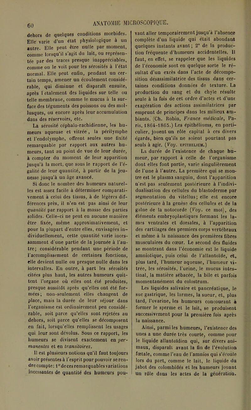 dehors de quelques conditions morbides. Elle varie d’un état physiologique à un autre. Elle peut être nulle par moment, comme lorsqu’il s’agit du lait, ou représen- tée par des traces presque inappréciables, comme on le voit pour les sérosités à l’état normal. Elle peut enfin, pendant un cer- tain temps, amener un écoulement considé- rable, qui diminue et disparaît ensuite, après I étalement des liquides sur telle ou telle membrane, comme le mucus à la sur- face des téguments des poissons ou des mol- lusques, ou encore après leur accumulation dans des réservoirs, etc. La sérosité céphalo-rachidienne, les hu- meurs aqueuse et vitrée, la périlymphe et l’endolymphe, offrent seules une fixité remarquable par rapport aux autres hu- meurs, tant au point de vue de leur durée, à compter du moment de leur apparition jusqu’à la mort, que sous le rapport de l’é- galité de leur quantité, à partir de la jeu- nesse jusqu’à un âge avancé. Si donc le nombre des humeurs naturel- les est assez facile à déterminer comparati- vement à celui des tissus, à de légères dif- férences près, il n’en est pas ainsi de leur quantité par rapport à la masse des parties solides. Celle-ci ne peut en aucune manière être fixée, même approximativement, et pour la plupart d’entre elles, envisagées in- dividuellement, cette quantité varie inces- samment d’une partie de la journée à l’au- tre; considérable pendant une période de l’accomplissement de certaines fondions, elle devient nulle ou presque nulle dans les intervalles. En outre, à part les sérosités citées plus haut, les autres humeurs quit- tent l’organe où elles ont été produites, presque aussitôt après qu’elles ont été for- mées; non-seulement elles changent de place, mais la durée de leur séjour dans l’organisme est ordinairement peu considé- rable, soit parce qu’elles sont rejetées au dehors, soit parce qu’elles se décomposent en fait, lorsqu’elles remplissent les usages qui leur sont dévolus. Sous ce rapport, les humeurs se divisent exactement en per- manentes et en transitoires. Il est plusieurs notions qu’il faut toujours avoir présentes à l'esprit pour pouvoir se ren- dre compte: l^deces remarquables variations incessantes de quantité des humeurs pou- vant aller temporairement jusqu’à l'absence complète d’un liquide qui était abondant quelques instants avant; 2° de la produc- tion fréquente d’humeurs accidentelles. Il faut, en effet, se rappeler que les liquides de l'économie sont en quelque sorte le ré- sultat d’un excès dans l’acte de décompo- sition désassimilatrice des tissus dans cer- taines conditions données de texture. La production du sang et du chyle résulte seule à la fois de cet ordre d’actes et d’une exagération des actions assimilatrices par emprunt de principes dans les milieux am- biants. (Ch. Robin, France médicale, Pa- ris, 1864-1863.) Les épithéliums, en parti- culier, jouent un rôle capital à ces divers égards, bien qu’ils ne soient pourtant pas seuls à agir. (Voy. epithelidh.) La durée de l’existence de chaque hu- meur, par rapport à celle de l’organisme dont elles font partie, varie singulièrement de l’une à l’autre. La première qui se mon- tre est le plasma sanguin, dont l’apparition n’est pas seulement postérieure à l’indivi- dualisation des cellules du blastoderme par segmentation du vitellus ; elle est encore postérieure à la genèse des cellules et de la gaine de la notocorde (Voy. ce mot), des éléments embryoplastiques formant les la- mes ventrales et dorsales, à l’apparition des cartilages des premiers corps vertébraux et même à la naissance des premières fibres musculaires du cœur. Le second des fluides se montrant dans l’économie est le liquide amniotique, puis celui de l’allantoïde, et, plus tard, l’humeur aqueuse, l’humeur vi- trée, les sérosités, l’urine, le mucus intes- tinal, la matière sébacée, la bile et parfois momentanément du colostrum. Les liquides salivaire et pancréatique, le suc gastrique, les larmes, la sueur, et, plus tard, l’ovarine, les humeurs concourant à former le sperme et le lait, se produisent successivement pour la première fois après lu naissance. Ainsi, parmi les humeurs, l’existence des unes a une durée très courte, comme pour le liquide allantoïdien qui, sur divers ani- maux, disparaît avant la fin de l’évolution fœtale, comme l’eau de l’amnios qui s'écoule lors du part, comme le lait, le liquide du jabot des colombidés et les humeurs jouant un rôle dans les actes de la génération.