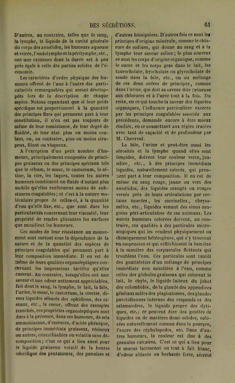 D’autres, au contraire, telles que le sang, la lymphe, le liquide de la cavité générale du corps desannélides, les humeurs aqueuse etvitrée.l'endolympheetlapérilymphe.etc., ont une existence dont la durée est à peu près égale à celle des parties solides de l’é- conomie. Les caractères d’ordre physique des hu- meurs offrent de l’une à l’autre des parti- cularités remarquables qui seront dévelop- pées lors de la description de chaque espèce. Notons cependant que si leur poids spécifique est proportionnel à la quantité des principes fixes qui prennent part à leur constitution, il n’en est pas toujours de même de leur consistance, de leur degré de fluidité, de leur état plus ou moins cou- lant, ou, au contraire, plus ou moins siru- peux, filant ou visqueux. A l’exception d’un petit nombre d’hu- meurs, principalement composées de princi- pes graisseux ou des principes spéciaux tels que le sébum, le musc, le castoréum, la sé- tine, la cire, les laques, toutes les autres humeurs constituent un fluide d’autant plus mobile qu’elles renferment moins de sub- stances coagulables; et c’est à la nature mo- léculaire propre de celles-ci, à la quantité d’eau qu’elle fixe, etc., que sont dues les particularités concernant leur viscosité, leur propriété de rendre glissantes les surfaces que mouillent les humeurs. Ces modes de leur résistance au mouve- ment sont surtout sous la dépendance de la nature et de la quantité des espèces de principes coagulables qui prennent part à leur composition immédiate. Il en est de même de leurs qualités organoleptiques con- cernant les impressions tactiles qu’elles causent. Au contraire, lorsqu’elles ont une saveur et une odeur nettement appréciables, fait dont le saug, la lymphe, le lait, la bile, l’urine, le musc, le castoréum, la civette, di- vers liquides sébacés des ophidiens, des oi- seaux, etc., la sueur, offrent des exemples tranchés, ces propriétés organoleptiques sont dues à la présence, dans ces humeurs, de sels ammoniacaux, d’essences, d’acide phénique, de principes immédiats graisseux, résineux ou autres, cristallisables ou volatils sans dé- composition; c’est ce qui a lieu aussi pour le liquide graisseux volatil de la bourse odorifique des pentatomes, des punaises et d’autres hémiptères. D’autres fois ce sont le* principes d’origine minérale, comme le chlo- rure de sodium, qui donne au sang et à la lymphe leur saveur saline; le plus souvent ce sont les corps d’origine organique, comme le sucre et les corps gras dans le lait, les taurocholate, hyocholate ou glycocholate de soude dans la bile, etc., ou un mélange de ces deux ordres de principes, comme dans l’urine, qui doit sa saveur dite orineuse aux chlorures et à l’urée tout à la fois. Du reste, en ce qui touche la saveur des liquides organiques, l’influence particulière exercée par les principes coagulables associés aux précédents, demande encore à être mieux étudiée, en se soumettant aux règles tracées avec tant de sagacité et de profondeur par M. Chevreul. La bile, l’urine et peut-être aussi les sérosités et la lymphe quand elles sont limpides, doivent leur couleur verte, jau- nâtre , etc., à des principes immédiats liquides, naturellement colorés, qui pren- nent part à leur composition. Il en est de même du sang rouge, jaune ou vert des annélides, des liquides orangés ou rouges versés près de leurs articulations par cer- tains insectes, les coccinelles, ebryso- mèles, etc., liquides venant des sinus san- guins péri-articulaires de ces animaux. Les autres humeurs colorées doivent, au con- traire, ces qualités à des particules micro- scopiques qui les rendent physiquement ou chimiquement hétérogènes, qui s’y trouvent en suspension et qui réfléchissent la lumière à la manière des corpuscules flottants qui troublent l’eau. Ces particules sont tantôt des gouttelettes d’un mélange de principes immédiats non miscibles à l’eau, comme celles des globules graisseux qui colorent le lait, le chyle, le liquide laiteux du jabot des colombidés, de la glandedes appendices génitaux miles des plagiostomes, des glandes parotidiennes internes des crapauds et des salamandres, le liquide propre des dyti- ques, etc.; ce peuvent être des gouttes de liquides ou de matières demi-solides, colo- rées naturellement comme dans la pourpre, l’encre des céphalopodes, etc. Dans d’au- tres humeurs, la couleur est due à des granules calcaires. C’est ce qui a lieu pour le mucus lactescent ou tout à fait blanc, d’odeur alliacée ou herbacée forte, sécrété