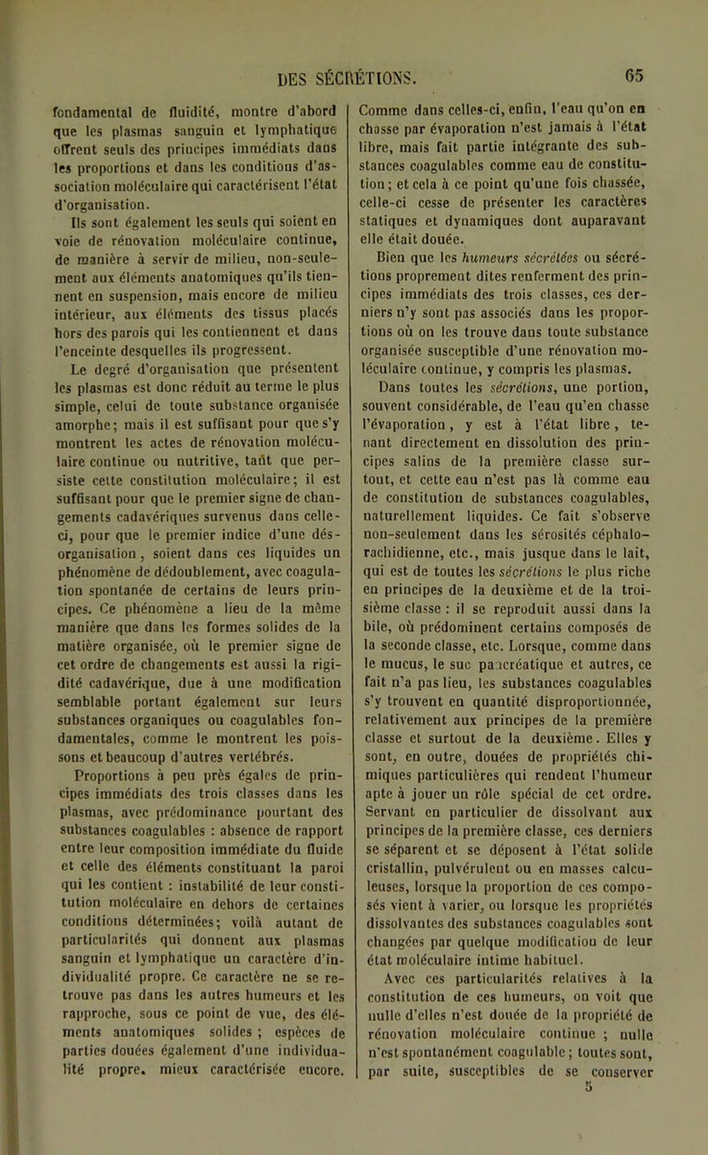 fondamental de fluidité, montre d'abord que les plasmas sanguin et lymphatique offrent seuls des principes immédiats dans les proportions et dans les conditions d’as- sociation moléculaire qui caractérisent l’état d’organisation. Ils sont également les seuls qui soient en voie de rénovation moléculaire continue, de manière à servir de milieu, non-seule- ment aux éléments anatomiques qu’ils tien- nent en suspension, mais encore de milieu intérieur, aux éléments des tissus placés hors des parois qui les contiennent et dans l’enceinte desquelles ils progressent. Le degré d’organisation que présentent les plasmas est donc réduit au terme le plus simple, celui de toute substance organisée amorphe; mais il est suffisant pour que s’y montrent les actes de rénovation molécu- laire continue ou nutritive, tafit que per- siste celte constitution moléculaire; il est suffisant pour que le premier signe de chan- gements cadavériques survenus dans celle- ci, pour que le premier indice d’une dés- organisation , soient dans ces liquides un phénomène de dédoublement, avec coagula- tion spontanée de certains de leurs prin- cipes. Ce phénomène a lieu de la môme manière que dans les formes solides de la matière organisée, où le premier signe de cet ordre de changements est aussi la rigi- dité cadavérique, due à une modification semblable portant également sur leurs substances organiques ou coagulables fon- damentales, comme le montrent les pois- sons et beaucoup d’autres vertébrés. Proportions à peu près égales de prin- cipes immédiats des trois classes dans les plasmas, avec prédominance pourtant des substances coagulables : absence de rapport entre leur composition immédiate du fluide et celle des éléments constituant la paroi qui les contient : instabilité de leur consti- tution moléculaire en dehors de certaines conditions déterminées; voilà autant de particularités qui donnent aux plasmas sanguin et lymphatique un caractère d’in- dividualité propre. Ce caractère ne se re- trouve pas dans les autres humeurs et les rapproche, sous ce point de vue, des élé- ments anatomiques solides ; espèces de parties douées également d’une individua- lité propre, mieux caractérisée encore. Comme dans celles-ci, enGn, l'eau qu’on en chasse par évaporation n’est jamais à l’état libre, mais fait partie intégrante des sub- stances coagulables comme eau de constitu- tion; et cela à ce point qu’une fois chassée, celle-ci cesse de présenter les caractères statiques et dynamiques dont auparavant elle était douée. Bien que les humeurs sècrèlées ou sécré- tions proprement dites renferment des prin- cipes immédiats des trois classes, ces der- niers n’y sont pas associés dans les propor- tions où on les trouve dans toute substance organisée susceptible d’une rénovation mo- léculaire continue, y compris les plasmas. Dans toutes les sécrétions, une portion, souvent considérable, de l’eau qu’en chasse l’évaporation, y est à l’état libre, te- nant directement en dissolution des prin- cipes salins de la première classe sur- tout, et cette eau n’est pas là comme eau de constitution de substances coagulables, naturellement liquides. Ce fait s’observe non-seulement dans les sérosités céphalo- rachidienne, etc., mais jusque dans le lait, qui est de toutes les sécrétions le plus riche en principes de la deuxième et de la troi- sième classe : il se reproduit aussi dans la bile, où prédominent certains composés de la seconde classe, etc. Lorsque, comme dans le mucus, le suc pancréatique et autres, ce fait n’a pas lieu, les substances coagulables s’y trouvent en quantité disproportionnée, relativement aux principes de la première classe et surtout de la deuxième. Elles y sont, en outre, douées de propriétés chi- miques particulières qui rendent l’humeur apte à jouer un rôle spécial de cet ordre. Servant en particulier de dissolvant aux principes de la première classe, ces derniers se séparent et se déposent à l’état solide cristallin, pulvéruleut ou en masses calcu- leuses, lorsque la proportion de ces compo- sés vient à varier, ou lorsque les propriétés dissolvantes des substances coagulables sont changées par quelque modification de leur état moléculaire intime habituel. Avec ces particularités relatives à la constitution de ces humeurs, on voit que nulle d’elles n’est douée de la propriété de rénovation moléculaire continue ; nulle n'est spontanément coagulable ; toutes sont, par suite, susceptibles de se conserver