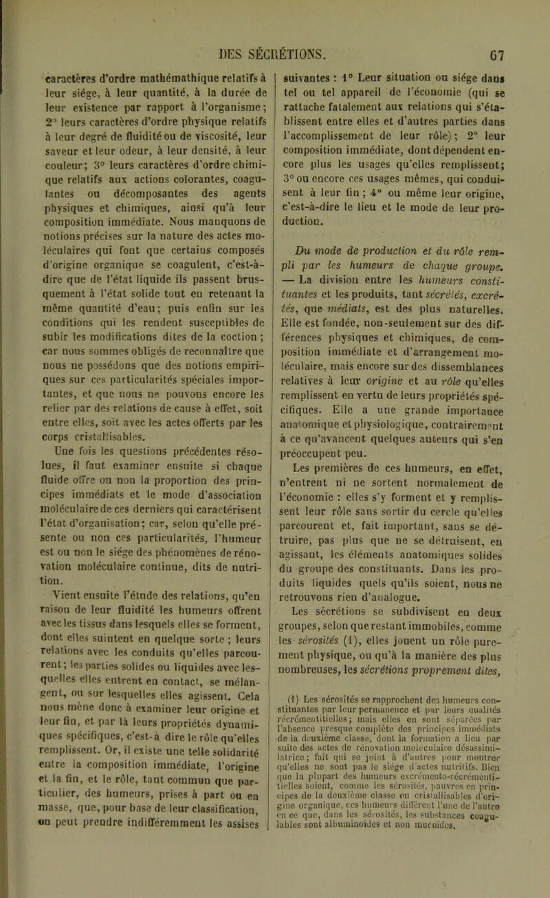 caractères d’ordre mathémathique relatifs à leur siège, à leur quantité, à la durée de leur existence par rapport à l’organisme; 2’ leurs caractères d’ordre physique relatifs à leur degré de fluidité ou de viscosité, leur saveur et leur odeur, à leur densité, à leur couleur; 3° leurs caractères d’ordre chimi- que relatifs aux actions colorantes, coagu- lantes ou décomposantes des agents physiques et chimiques, ainsi qu’à leur composition immédiate. Nous manquons de notions précises sur la nature des actes mo- léculaires qui fout que certains composés d’origine organique se coagulent, c’est-à- dire que de l’état liquide ils passent brus- quement à l’état solide tout en retenant la même quantité d’eau; puis enün sur les conditions qui les rendent susceptibles de subir les modifications dites de la coction ; car nous sommes obligés de reconnaître que nous ne possédons que des notions empiri- ques sur ces particularités spéciales impor- tantes, et que nous ne pouvons encore les relier par des relations de cause à elTet, soit entre clics, soit avec les actes offerts par les corps eristaliisables. Une fois les questions précédentes réso- lues, il faut examiner ensuite si chaque fluide offre on non la proportion des prin- cipes immédiats et le mode d’association moléculaire de ces derniers qui caractérisent l’état d’organisation; car, selon qu’elle pré- sente ou non ces particularités, l’humeur est ou non le siège des phénomènes de réno- vation moléculaire continue, dits de nutri- tion. Vient ensuite l’étnde des relations, qu’en raison de leur fluidité les humeurs offrent avec les tissas dans lesquels elles se forment, dont elles suintent en quelque sorte ; leurs relations avec les conduits qu’elles parcou- rent; les parties solides ou liquides avec les- quelles elles entrent en contact, se mélan- gent, ou sur lesquelles elles agissent. Cela nous mène donc à examiner leur origine et leur fin, et par là leurs propriétés dynami- ques spécifiques, c’cst-à dire le rôle qu'elles remplissent. Or, il existe une telle solidarité entre la composition immédiate, l’origine et la fin, et le rôle, tant commun que par- ticulier, des humeurs, prises à part ou en masse, que, pour base de leur classification, on peut prendre indifféremment les assises suivantes : 1° Leur situation ou siège dans tel ou tel appareil de l’économie (qui se rattache fatalement aux relations qui s’éta- blissent entre elles et d’autres parties dans l’accomplissement de leur rôle) ; 2° leur composition immédiate, dont dépendent en- core plus les usages qu’elles remplissent; 3° ou encore ces usages mêmes, qui condui- sent à leur fin ; 4° ou même leur origine, c’est-à-dire le lieu et le mode de leur pro- duction. Du mode de production et du rôle rem- pli par les humeurs de chaque groupe. — La divisiou entre les humeurs consti- tuantes et les produits, tant secrétés, excré- tés, que médiats, est des plus naturelles. Elle est fondée, non-seulement sur des dif- férences physiques et chimiques, de com- position immédiate et d’arrangement mo- léculaire, mais encore sur des dissemblances relatives à leur origine et au rôle qu’elles remplissent en vertu de leurs propriétés spé- cifiques. Elle a une grande importance anatomique et physiologique, coutrairemrmt à ce qu’avancent quelques auteurs qui s’en préoccupent peu. Les premières de ces humeurs, en effet, n’entrent ni ne sortent normalement de l’économie : elles s'y forment et y remplis- sent leur rôle sans sortir du cercle qu’elles parcourent et, fait important, sans se dé- truire, pas plus que ne se détruisent, en agissant, les éléments anatomiques solides du groupe des constituants. Dans les pro- duits liquides quels qu’ils soient, nous ne retrouvons rien d’analogue. Les sécrétions se subdivisent en deux groupes, selon que restant immobiles, comme les sérosités (1), elles jouent un rôle pure- ment physique, ou qu’à la manière des plus nombreuses, les sécrétions proprement dites, (1) Les sérosités so rapprochent des humeurs con- stituantes par leur permanence et par leurs uualilés récrémenlitielles ; mais elles en sont séparées par l'absence presque complète dos principes immédiats de la deuxième classe, dont la formation a lieu par suite des uctes do renovation moléculaire désassimi- latrice; fait qui so joint à d'autres pour montrer qu’elles no sont pas le siège d’actes nutritifs, liicn que la plupart des humeurs excrémcnto-récrémenli- lielles soient, comme les sérosités, pauvres en prin- cipes de la deuxième classe ou eristaliisables d'ori- gine organique, ces humeurs différent l'une de l’aulro en ce que, dans les sérosités, les substances coagu- lables sont albuminoïdes et non mucoïdes.