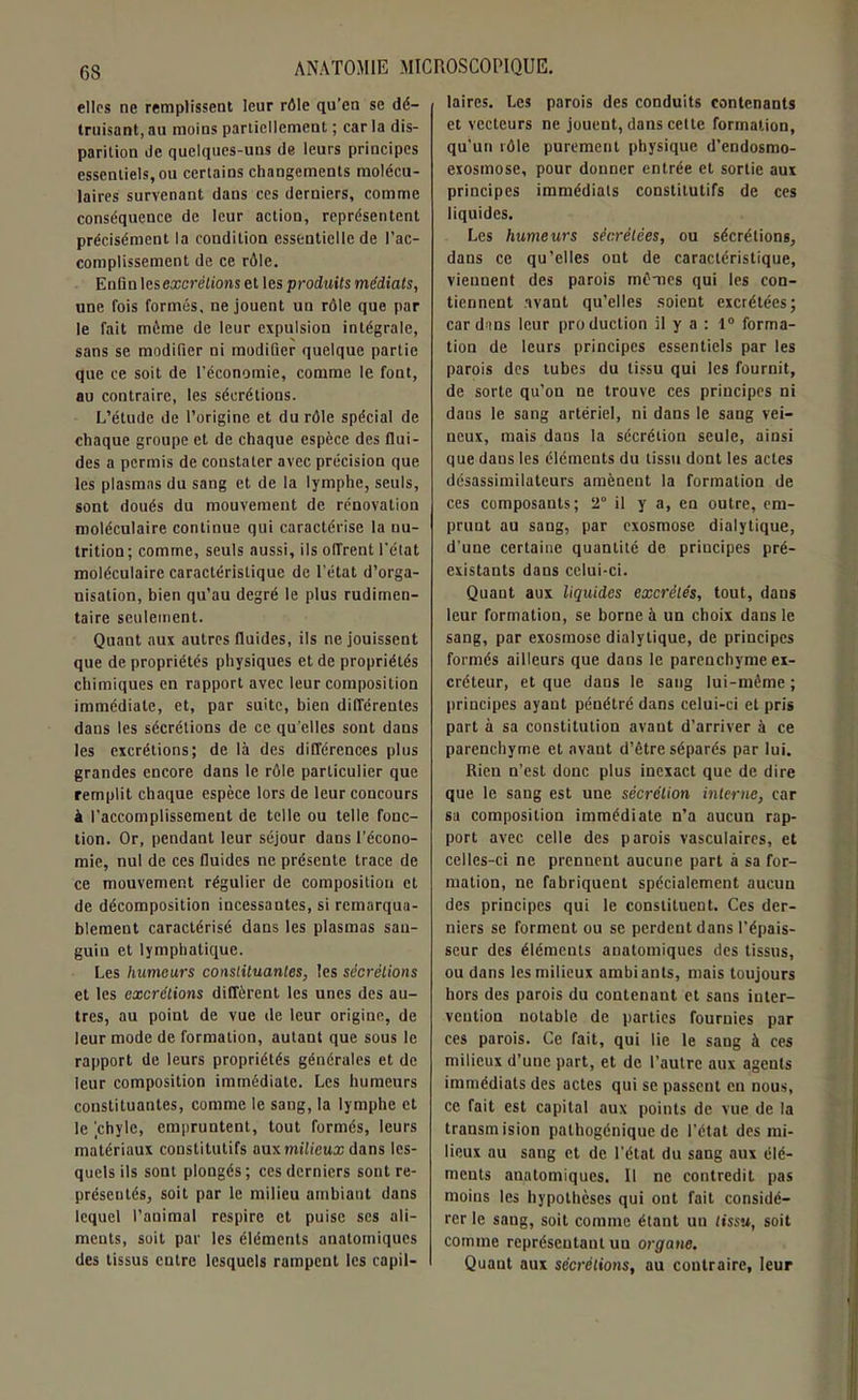 CS elles ne remplissent leur rôle qu’en se dé- truisant, au moins partiellement ; car la dis- parition de quelques-uns de leurs principes essentiels, ou certains changements molécu- laires survenant dans ces derniers, comme conséquence de leur action, représentent précisément la condition essentielle de l’ac- complissement de ce rôle. Enfin les excrétions et les produits médiats, une fois formés, ne jouent un rôle que par le fait môme de leur expulsion intégrale, sans se modifier ni modifier quelque partie que ce soit de l'économie, comme le font, au contraire, les sécrétions. L’étude de l’origine et du rôle spécial de chaque groupe et de chaque espèce des flui- des a permis de constater avec précision que les plasmas du sang et de la lymphe, seuls, sont doués du mouvement de rénovation moléculaire continue qui caractérise la nu- trition; comme, seuls aussi, ils offrent l'état moléculaire caractéristique de l'état d’orga- nisation, bien qu’au degré le plus rudimen- taire seulement. Quant aux autres fluides, ils ne jouissent que de propriétés physiques et de propriétés chimiques en rapport avec leur composition immédiate, et, par suite, bien différentes dans les sécrétions de ce qu’elles sont dans les excrétions; de là des différences plus grandes encore dans le rôle particulier que remplit chaque espèce lors de leur concours à l'accomplissement de telle ou telle fonc- tion. Or, pendant leur séjour dans l’écono- mie, nul de ces fluides ne présente trace de ce mouvement régulier de composition et de décomposition incessantes, si remarqua- blement caractérisé dans les plasmas san- guin et lymphatique. Les humeurs constituantes, les sécrétions et les excrétions diffèrent les unes des au- tres, au point de vue de leur origine, de leur mode de formation, autant que sous le rapport de leurs propriétés générales et de leur composition immédiate. Les humeurs constituantes, comme le sang, la lymphe et le ’.chylc, empruntent, tout formés, leurs matériaux constitutifs aux milieux dans les- quels ils sont plongés; ces derniers sont re- présentés, soit par le milieu ambiant dans lequel l’animal respire et puise ses ali- ments, soit par les éléments anatomiques des tissus entre lesquels rampent les capil- laires. Les parois des conduits contenants et vecteurs ne jouent, dans cette formation, qu'un tôle purement physique d’endosmo- exosmose, pour donner entrée et sortie aux principes immédiats constitutifs de ces liquides. Les humeurs sécrétées, ou sécrétions, dans ce qu’elles ont de caractéristique, viennent des parois mômes qui les con- tiennent avant qu’elles soient excrétées; cardans leur production il y a : 1° forma- tion de leurs principes essentiels par les parois des tubes du tissu qui les fournit, de sorte qu’on ne trouve ces principes ni dans le sang artériel, ni dans le sang vei- neux, mais dans la sécrétion seule, ainsi que dans les éléments du tissu dont les actes désassimilateurs amènent la formation de ces composants; 2° il y a, en outre, em- prunt au sang, par exosmose dialytique, d'une certaine quantité de principes pré- existants dans celui-ci. Quant aux liquides excrétés, tout, dans leur formation, se borne à un choix dans le sang, par exosmose dialytique, de principes formés ailleurs que dans le parenchyme ex- créteur, et que dans le sang lui-même ; principes ayant pénétré dans celui-ci et pris part à sa constitution avant d’arriver à ce parenchyme et avant d’être séparés par lui. Rien n’est donc plus inexact que de dire que le sang est une sécrétion interne, car sa composition immédiate n’a aucun rap- port avec celle des parois vasculaires, et celles-ci ne prennent aucune part à sa for- mation, ne fabriquent spécialement aucuu des principes qui le constituent. Ces der- niers se forment ou se perdent dans l’épais- seur des éléments anatomiques des tissus, ou dans les milieux ambiants, mais toujours hors des parois du contenant et sans inter- vention notable de parties fournies par ces parois. Ce fait, qui lie le sang à ces milieux d’une part, et de l’autre aux agents immédiats des actes qui se passent en nous, ce fait est capital aux points de vue de la trausmision pathogénique de l’état des mi- lieux au sang et de l’état du sang aux élé- ments anatomiques. Il ne contredit pas moins les hypothèses qui ont fait considé- rer le sang, soit comme étant un tissu, soit comme représentant un organe. Quaut aux sécrétions, au contraire, leur