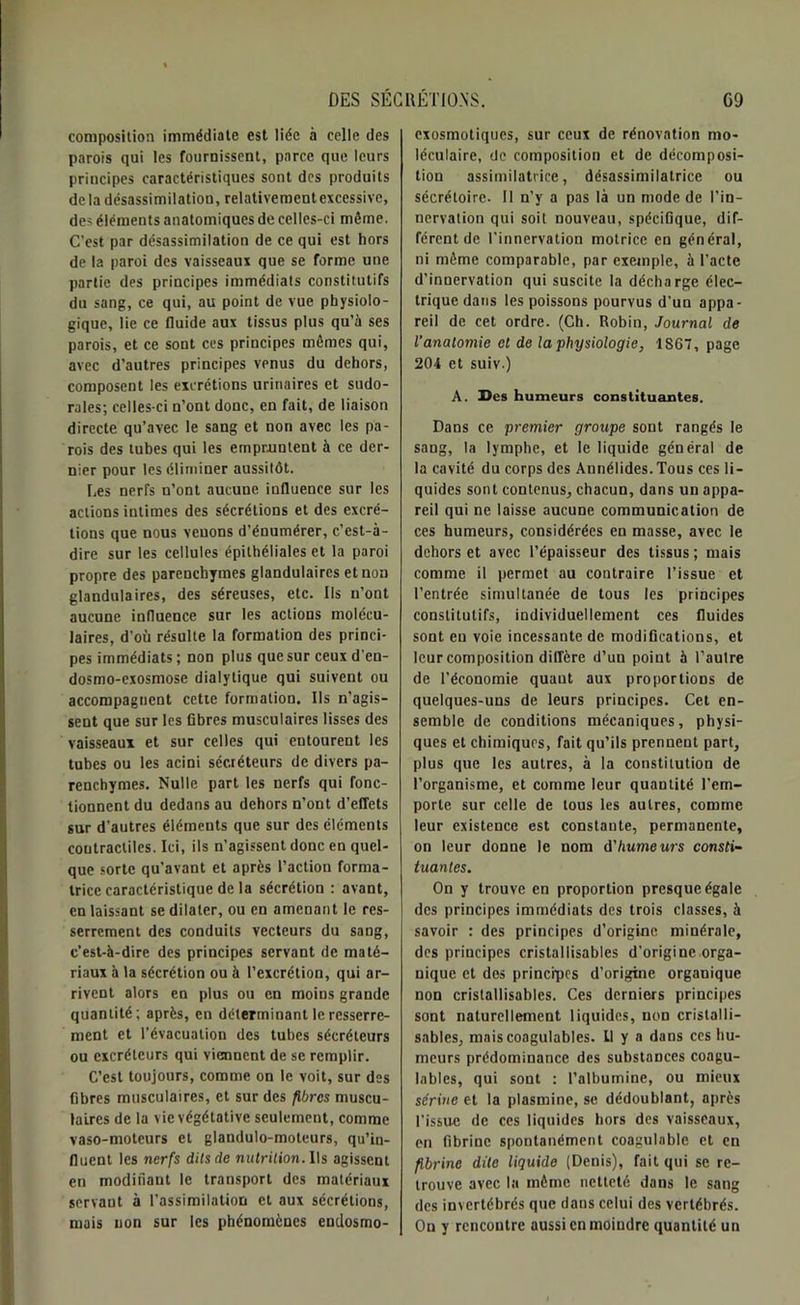 composition immédiate est liée à celle des parois qui les fournissent, parce que leurs principes caractéristiques sont des produits delà désassimilation, relativementexcessive, des éléments anatomiques de celles-ci môme. C’est par désassimilation de ce qui est hors de la paroi des vaisseaux que se forme une partie des principes immédiats constitutifs du sang, ce qui, au point de vue physiolo- gique, lie ce fluide aux tissus plus qu’à ses parois, et ce sont ces principes mêmes qui, avec d’autres principes venus du dehors, composent les excrétions urinaires et sudo- rales; celles-ci n’ont donc, en fait, de liaison directe qu’avec le sang et non avec les pa- rois des tubes qui les empruntent à ce der- nier pour les éliminer aussitôt. Les nerfs n’ont aucune influence sur les actions intimes des sécrétions et des excré- tions que nous venons d’énumérer, c’est-à- dire sur les cellules épithéliales et la paroi propre des parenchymes glandulaires et non glandulaires, des séreuses, etc. Ils n’ont aucune influence sur les actions molécu- laires, d'où résulte la formation des princi- pes immédiats ; non plus que sur ceux d’en- dosmo-exosmose dialytique qui suivent ou accompagnent cette formation. Us n’agis- sent que sur les fibres musculaires lisses des vaisseaux et sur celles qui entourent les tubes ou les acini sécréteurs de divers pa- renchymes. Nulle part les nerfs qui fonc- tionnent du dedans au dehors n’ont d’effets sur d'autres éléments que sur des éléments contractiles. Ici, ils n’agissent donc en quel- que sorte qu’avant et après l’action forma- trice caractéristique de la sécrétion : avant, en laissant se dilater, ou en amenant le res- serrement des conduits vecteurs du sang, c’est-à-dire des principes servant de maté- riaux à la sécrétion ou à l’excrétion, qui ar- rivent alors en plus ou en moins grande quantité; après, en déterminant le resserre- ment et l’évacuation des tubes sécréteurs ou excréteurs qui viennent de se remplir. C’est toujours, comme on le voit, sur des fibres musculaires, et sur des fibres muscu- laires de la vie végétative seulement, comme vaso-moteurs et glandulo-moteurs, qu’in- fluent les nerfs dits de nutrition. Ils agissent en modifiant le transport des matériaux servant à l’assimilation et aux sécrétions, mais non sur les phénomènes endosmo- exosmotiques, sur ceux de rénovation mo- léculaire, de composition et de décomposi- tion assimilatrice, désassimilatrice ou sécrétoire. Il n’y a pas là un mode de l’in- nervation qui soit nouveau, spécifique, dif- férent de l'innervation motrice en général, ni même comparable, par exemple, à l’acte d’innervation qui suscite la décharge élec- trique dans les poissons pourvus d’un appa- reil de cet ordre. (Ch. Robin, Journal de l’anatomie et de la physiologie, 1867, page 204 et suiv.) A. Ses humeurs constituantes. Dans ce premier groupe sont rangés le sang, la lymphe, et le liquide général de la cavité du corps des Annélides.Tous ces li- quides sont contenus, chacun, dans un appa- reil qui ne laisse aucune communication de ces humeurs, considérées en masse, avec le dehors et avec l’épaisseur des tissus ; mais comme il permet au contraire l’issue et l’entrée simultanée de tous les principes constitutifs, individuellement ces fluides sont en voie incessante de modifications, et leur composition diffère d’un point à l’autre de l’économie quaut aux proportions de quelques-uns de leurs principes. Cet en- semble de conditions mécaniques, physi- ques et chimiques, fait qu’ils prennent part, plus que les autres, à la constitution de l’organisme, et comme leur quantité l’em- porte sur celle de tous les autres, comme leur existence est constante, permanente, on leur donne le nom d'humeurs consti- tuantes. On y trouve en proportion presque égale des principes immédiats des trois classes, à savoir : des principes d’origine minérale, des principes cristallisables d’origine orga- nique et des principes d’origine organique non cristallisables. Ces derniers principes sont naturellement liquides, non cristalli- sables, mais coagulables. Il y a dans ces hu- meurs prédominance des substances coagu- lables, qui sont : l’albumine, ou mieux sérine et la plasmine, se dédoublant, après l'issue de ces liquides hors des vaisseaux, en fibrine spontanément coagulable et en fibrine dite liquide (Denis), fait qui se re- trouve avec la même netteté dans le sang des invertébrés que dans celui des vertébrés. On y rencontre aussi en moindre quantité un