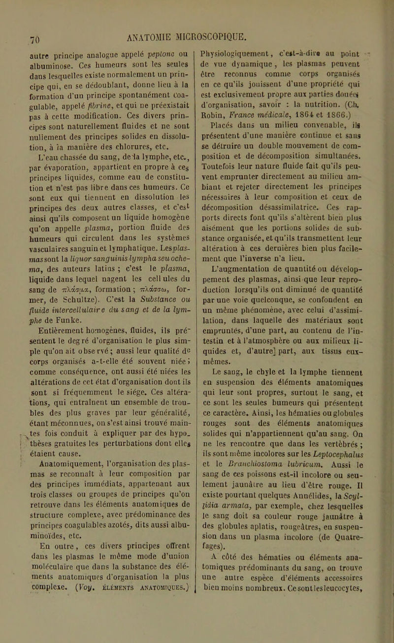 autre principe analogue appelé peplone ou albuminose. Ces humeurs sont les seules dans lesquelles existe normalement un prin- cipe qui, en se dédoublant, donne lieu à la formation d’un principe spontanément coa- gulable, appelé fibrine, et qui ne préexistait pas à cette modification. Ces divers prin- cipes sont naturellement fluides et ne sont nuliement des principes solides en dissolu- tion, à ia manière des chlorures, etc. L’eau chassée du sang, deia lymphe, etc., par évaporation, appartient en propre à ce® principes liquides, comme eau de constitu- tion et n’est pas libre dans ces humeurs. Ce sont eux qui tiennent en dissolution les principes des deux autres classes, et c’est ainsi qu’ils composent un liquide homogène qu’on appelle plasma, portion fluide des humeurs qui circulent dans les systèmes vasculaires sanguin et lymphatique. Lesplas- mas sont la liquor sanguinis lympha seu oclie- ma, des auteurs latins ; c’est le plasma, liquide dans lequel nagent les cellules du sang de irXâ<7;.i.a, formation ; irXâoacu, for- mer, de Schultze). C’est la Substance ou fluide intercellulaire du sang et de la lym- phe de Funke. Entièrement homogènes, fluides, ils pré sentent le degré d’organisation le plus sim- ple qu’on ait obse rvé; aussi leur qualité de corps organisés a-t-elle été souvent niée» comme conséquence, ont aussi été niées les altérations de cet état d’organisation dont ils sont si fréquemment le siège. Ces altéra- tions, qui entraînent un ensemble de trou- bles des plus graves par leur généralité, étant méconnues, on s’est ainsi trouvé main- ates fois conduit à expliquer par des hypo- thèses gratuites les perturbations dont elles étaient cause. Anatomiquement, l’organisation des plas- mas se reconnaît à leur composition par des principes immédiats, appartenant aux trois classes ou groupes de principes qu’on retrouve dans les éléments auatomiques de structure complexe, avec prédominance des principes coagulables azotés, dits aussi albu- minoïdes, etc. En outre, ces divers principes offrent dans les plasmas le môme mode d’union moléculaire que dans la substance des élé- ments anatomiques d'organisation la plus complexe. (Foy. éléments anatomiques.) Physiologiquement, c’est-à-dire au point de vue dynamique, les plasmas peuvent être reconnus comme corps organisés en ce qu’ils jouissent d’une propriété qui est exclusivement propre aux parties douéej d'organisation, savoir : la nutrition. (Ch. Robin, France medicale, 1864 et 1866.) Placés dans un milieu convenable, ils présentent d’une manière continue et sans se détruire un double mouvement de com- position et de décomposition simultanées. Toutefois leur nature fluide fait qu’ils peu- vent emprunter directement au milieu am- biant et rejeter directement les principes nécessaires à leur composition et ceux de décomposition désassimilatrice. Ces rap- ports directs font qu’ils s’altèrent bien plus aisément que les portions solides de sub- stance organisée, et qu’ils transmettent leur altération à ces dernières bien plus facile- ment que l’inverse n’a lieu. L’augmentation de quantité ou dévelop- pement des plasmas, ainsi que leur repro- duction lorsqu’ils ont diminué de quautité par une voie quelconque, se confondent en un même phénomène, avec celui d’assimi- lation, dans laquelle des matériaux sont empruntés, d’une part, au contenu de l’in- testin et à l’atmosphère ou aux milieux li- quides et, d’autre] part, aux tissus eux- mêmes. Le sang, le cbyle et la lymphe tiennent en suspension des éléments anatomiques qui leur sont propres, surtout le sang, et ce sont les seules humeurs qui présentent ce caractère. Ainsi, les hématies ou globules rouges sont des éléments anatomiques solides qui n’appartiennent qu’au sang. On ne les rencontre que dans les vertébrés ; ils sont même incolores sur les Leptocephalus et le Drancliiostoma lubricum. Aussi le sang de ces poissons est-il incolore ou seu- lement jaunâtre au lieu d’être rouge. Il existe pourtant quelques Annélides, \aScyl- lidia armata, par exemple, chez lesquelles le sang doit sa couleur rouge jaunâtre à des globules aplatis, rougeâtres, en suspen- sion dans un plasma incolore (de Quatre- fages). A côté des hématies ou éléments ana- tomiques prédominants du sang, ou trouve une autre espèce d’éléments accessoires bieu moins nombreux. Ce sont les leucocytes.