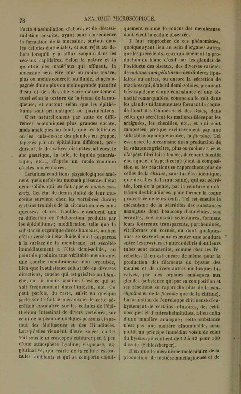 Pacte d’assimilation d’abord, et de désassi- milation ensuite, ayant pour conséquence la formation de la inucosine, surtout dans les cellules épithéliales, et son rejet au de- hors lorsqu’il y a afflux sanguin dans les réseaux capillaires. Selon la nature et la quantité des matériaux qui affluent, la mucosine peut être plus ou moins tenace, plus ou moius concrète ou fluide, et accom- pagnée d’une plus ou moins grande quantité d’eau et de sels; elle varie naturellement aussi selon la texture de la trame de la mu- queuse, et surtout selon que les épithé- liums sont prismatiques ou pavimenteux. C’est naturellement par suite de diffé- rences anatomiques plus grandes encore, mais analogues au fond, que les follicules ou les culs-de-sac des glandes en grappe, tapissés par un épithélium différent, pro- duisent, là des salives distinctes, ailleurs, le suc gastrique, la bile, le liquide pancréa- tique, etc.., d’après un mode commun d'actes moléculaires. Certaines conditions physiologiques amè- nent quelquefois les mucus à présenter l’élat demi-solide, qui les fait appeler mucus con- crets. Cet état de demi-solidité de leur mu- cosine survient chez les vertébrés durant certains troubles de la circulation des mu- queuses , et ces troubles entraînent une modification de l’élaboration produite par les épithéliums ; modification telle que la substance organique de ces humeurs, au lieu d’être versée à l’état fluide demi-transparent à la surface de la membrane, est sécrétée immédiatement à l’état demi-solide, au point de produire une véritable membrane, une couche membraneuse non organisée, bien que la substance soit striée en diverses directions, couche qui est grisâtre ou blan- che, ou au moins opaline. C’est ce qui se voit fréquemment dans l’intestin, etc. On peut parfois, du reste, saisir en quelque sorte sur le fait le mécanisme de cette sé- crétion exsudative sur les cellules de l’épi- thelium intestinal de divers vertébrés, sur celui de la peau de quelques poissons et sur- tout des Mollusques et des Uirudinées. Lorsqu’elles viennent d’être isolées, ou les voit sous le microscope s'entourer peu à peu d’une atmosphère hyaline, visqueuse, ag- glutinative, qui écarte de la cellule les gra- nules ambiants et qui se comporte chimi- quement comme le mucus des membranes dont vient la cellule observée. Il faut rapprocher de ces phénomènes, quoique ayant lieu au sein d’organes autres que les précédents, ceux qui amènent la pro- duction du blanc d’œuf par les glandes de l’oviducte des oiseaux, des diverses variétés de nidamentumgélatineux des diptères tipu- laires ou autres, ou encore la sécrétion de matières qui, d’abord demi-solides, prennent très-rapidement une consistance et une té- nacité remarquables, comme on le voit dans les glandes nidameuteuses formant la coque de l’œuf des Chimères et des Raies, dans celles qui sécrètent les matières ûlées par les araignées, les chenilles, etc., et qui sont composées presque exclusivement par une substance organique azotée, la fibrome. Tel est encore le mécanisme de la production de la substance grisâtre, plus ou moins striée et d’aspect Cbrillaire tenace, devenant bientôt élastique et d’aspect corné (dont la composi- tion et les réactions se rapprochent plus de celles de la chitine, sans lui être identique, que de celles de la mucosine), qui est sécré- tée, lors de la ponte, par la ceinture ou cli- tellum des birudinées, pour former la coque protectrice de leurs œufs. Tel est ensuite le mécanisme de la sécrétion des substances analogues dont beaucoup d’annélides, soit errautes, soit surtout sédentaires, forment leurs fourreaux transparents, parcheminés, vitriformes ou cornés, ou dont quelques- unes se servent pour exécuter une soudure entre les graviers et autres débris dont leurs tubes sont construits, comme chez les Té- rébelles. Il en est encore de même pour la production des filaments du byssus des moules et de divers autres mollusques bi- valves, par des organes analogues aux glandes (substance qui par sa composition et ses réactions se rapproche plus de la con- chyoline et de la fibrome que de la chitine). La formation de l’enveloppe chiliucusc d'en- kystement de certains infusoires, des échi- uocoques et d'autres helminthes, a lieu enfin d’une manière analogue; cette substance n’est pas une matière albuminoïde, mais plutôt un principe immédiat voisin de celui du byssus qui contient de 12 à 13 pour 100 d’azote (Schlossbergcr). Bien que le mécanisme moléculaire de la production de matière mucilagiueuse et de