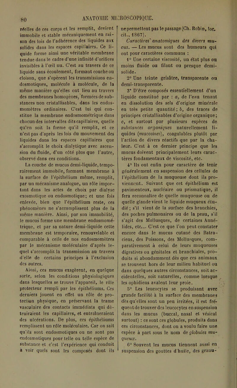 réelles de ces corps et les remplit, devient immobile et stable mécaniquement en rai- son des lois de l’adhérence des liquides aux solides dans les espaces capillaires. Ce li- quide forme ainsi une véritable membrane tendue dans le cadre d’une infinité d’orifices invisibles à l’œil nu. C’est au travers de ce liquide sans écoulement, formaut couche ou cloison, que s’opèrent les transmissions en- dosmotiques, molécule à molécule, de la même manière qu’elles ont lieu au travers des membranes homogènes, formées de sub- stances non cristallisables, dans les endos- momètres ordinaires. C’est lui qui con- stitue la membrane endosmométrique dans chacun des intervalles dits capillaires, quelle qu’en soit la forme qu’il remplit, et ce n’est pas d’après les lois du mouvement des liquides dans les espaces capillaires que s’accomplit le choix dialytique avec ascen- sion du fluide, d’un côté plus que l’autre, observé dans ces conditions. La couche de mucus demi-liquide, tempo- rairement immobile, formant membrane à la surface de l’cpithélium même, remplit, par un mécanisme analogue, un rôle impor- tant dans les actes de choix par dialyse exosmotique ou endosmotique; et une fois enlevée, bien que l’épithélium reste, ces phénomènes ne s’accomplissent plus de la même manière. Ainsi, par son immobilité, le mucus forme une membrane endosmomé- trique, et par sa nature demi-liquide cette membrane est temporaire, renouvelable et comparable à celle de nos endosmomètres par le mécanisme moléculaire d’après le- quel s’accomplit la transmission au travers d’elle de certains principes à l’exclusion des autres. Ainsi, ces mucus exagèrent, en quelque sorte, selon les conditions physiologiques dans lesquelles se trouve l’appareil, le rôle protecteur rempli par les épithéliums. Ces derniers jouent en effet un rôle de pro- tection physique, en préservant la trame vasculaire des contacts immédiats qui dé- truiraient les capillaires, et entraîneraient des ulcérations. De plus, ces épithéliums remplissent un rôle moléculaire. Car on sait qu'ils sont endosmotiques ou ne sont pas endosmotiques pour telle ou telle espèce de substance et c’est l’expérience qui conduit à voir quels sont les composés dont ils nepermettent pas le passage (Ch. Robin, loe. cit., 1867). Caractères' anatomiques des divers mu- cus. — Les mucus sont des humeurs qui ont pour caractères communs ; 1° Une certaine viscosité, un état plus ou moins fluide ou filaut ou presque demi- solide. 2° Une teinte grisâtre, transparente ou demi-transparente. 3° D’être composés essentiellement d’un liquide constitué par : a, de l’eau tenant en dissolution des sels d’origine minérale en très petite quantité; b, des traces de principes cristallisables d’origine organique; c, et surtout par plusieurs espèces de substances organiques naturellement li- quides (mucosines), coagulables plutôt par l’action de divers réactifs que par la cha- leur. C’est à ce dernier principe que les mucus doivent principalement leurs carac- tères fondamentaux de viscosité, etc. 4° Us ont enfin pour caractère de tenir généralement en suspension des cellules de l’épithélium de la muqueuse dont ils pro- viennent. Suivant que cet épithélium est pavimenteux, nucléaire ou prismatique, il fera reconnaître de quelle muqueuse ou de quelle glande vient le liquide muqueux étu- dié ; s’il vient de la surface des branchies, des poches pulmonaires ou de la peau, s’il s’agit des Mollusques, de certaines Anné- lides, etc... C’est ce que l’on peut constater encore dans le mucus cutané des Batra- ciens, des Poissons, des Mollusques, com- parativement à celui de leurs muqueuses digestives ou génitales et branchiales, pro- duits si abondamment dès que ces animaux se trouvent hors de leur milieu habituel ou dans quelques autres circonstances, soit ac- cidentelles, soit naturelles, comme lorsque les ophidiens avalent leur proie. 5° Les leucocytes se produisant avec grande facilité à la surface des membranes dès qu’elles sont un peu irritées, il est fré- quent de trouver des leucocytes en suspension dans les mucus (buccal, nasal et vésical surtout) : ce sont ces globules, produits dans ces circonstances, dont on a voulu faire une espèce à part sous le nom de globules mu- queux. 6° Souvent les mucus tiennent aussi en suspension des gouttes d'huile, des grauu-