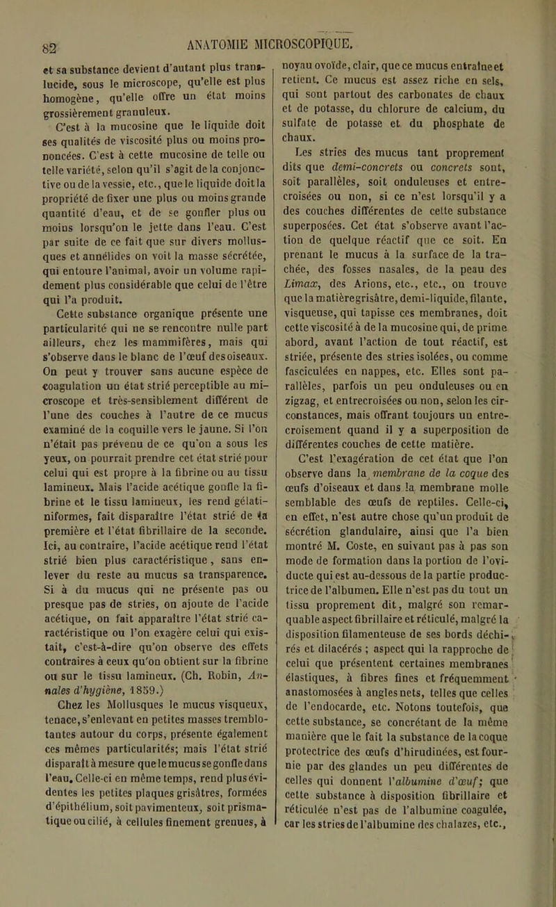 et sa substance devient d'autant plus trans- lucide, sous le microscope, qu’elle est plus homogène, qu’elle offre un état moins grossièrement granuleux. C’est à la mucosine que le liquide doit ses qualités de viscosité plus ou moins pro- noncées. C'est il cette mucosine de telle ou telle variété, selon qu’il s’agit delà conjonc- tive ou de la vessie, etc., que le liquide doit la propriété de fixer une plus ou moins grande quantité d’eau, et de se gonfler plus ou moius lorsqu’on le jette dans l’eau. C’est par suite de ce fait que sur divers mollus- ques et aunélides on voit la masse sécrétée, qui entoure l’animal, avoir un volume rapi- dement plus considérable que celui de l’être qui l’a produit. Cette substance organique présente une particularité qui ne se rencontre nulle part ailleurs, chez les mammifères, mais qui s’observe dans le blanc de l’œuf desoiseaux. On peut y trouver sans aucune espèce de coagulation un état strié perceptible au mi- croscope et très-sensiblement différent de l’une des couches à l’autre de ce mucus examiné de la coquille vers le jaune. Si l’on n’était pas prévenu de ce qu’on a sous les yeux, on pourrait prendre cet état strié pour celui qui est propre à la fibrine ou au tissu lamineux. Mais l’acide acétique gonfle la fi- brine et le tissu lamineux, les rend gélati— niformes, fait disparaître l’état strié de fa première et l’état fibrillaire de la seconde. Ici, au contraire, l’acide acétique rend l’état strié bien plus caractéristique, sans en- lever du reste au mucus sa transparence. Si à du mucus qui ne présente pas ou presque pas de stries, on ajoute de l’acide acétique, on fait apparaître l’état strié ca- ractéristique ou l’on exagère celui qui exis- tait, c’est-à-dire qu’on observe des elTets contraires à ceux qu'on obtient sur la fibrine ou sur le tissu lamineux. (Cb. Robin, An- nales d’hygiène, 1859.) Chez les Mollusques le mucus visqueux, tenace,s’enlevant eu petites masses tremblo- tantes autour du corps, présente également ces mêmes particularités; mais l’état strié disparaîtà mesure que le mucus se gonfle dans l’eau. Celle-ci eu même temps, rend plusévi- dentes les petites plaques grisâtres, formées d’épithélium, soit pavimenteux, soit prisma- tique ou cilié, à cellules finement grenues, à noyau ovoïde, clair, que ce mucus entralneet retient. Ce mucus est assez riche en sels, qui sont partout des carbonates de chaux et de potasse, du chlorure de calcium, du sulfate de potasse et du phosphate de chaux. Les stries des mucus tant proprement dits que demi-concrets ou concrets sont, soit parallèles, soit onduleuses et entre- croisées ou non, si ce n’est lorsqu’il y a des couches différentes de celte substance superposées. Cet état s’observe avant l’ac- tion de quelque réactif que ce soit. En prenant le mucus à la surface de la tra- chée, des fosses nasales, de la peau des Umax, des Arions, etc., etc., on trouve que la matièregrisâtre, demi-liquide, filante, visqueuse, qui tapisse ces membranes, doit cette viscosité à de la mucosine qui, de prime abord, avant l’action de tout réactif, est striée, présente des stries isolées, ou comme fasciculées en nappes, etc. Elles sont pa- rallèles, parfois un peu onduleuses ou en zigzag, et entrecroisées ou non, selon les cir- constances, mais offrant toujours uu entre- croisement quand il y a superposition de différentes couches de cette matière. C’est l’exagération de cet état que l’on observe dans la membrane de la coque des œufs d’oiseaux et dans la membrane molle semblable des œufs de reptiles. Celle-ci, en effet, n’est autre chose qu’un produit de sécrétion glandulaire, ainsi que l’a bien montré M. Coste, en suivant pas à pas son mode de formation dans la portion de l’ovi- ducte qui est au-dessous de la partie produc- trice de l’albumen. Elle n’est pas du tout un tissu proprement dit, malgré son remar- quable aspect fibrillaire et réticulé, malgré la disposition filamenteuse de ses bords déchi-, rés et dilacérés ; aspect qui la rapproche de celui que présentent certaines membranes élastiques, à fibres fines et fréquemment • anastomosées à angles nets, telles que celles de l’endocarde, etc. Notons toutefois, que cette substance, se concrétant de la même manière que le fait la substance de la coque protectrice des œufs d’hirudinées, est four- nie par des glandes un peu différentes de celles qui donnent l'albumine d'œuf; que cette substance à disposition fibrillaire et réticulée n’est pas de l’albumine coagulée, car les stries de l’albumine des chalazes, etc..