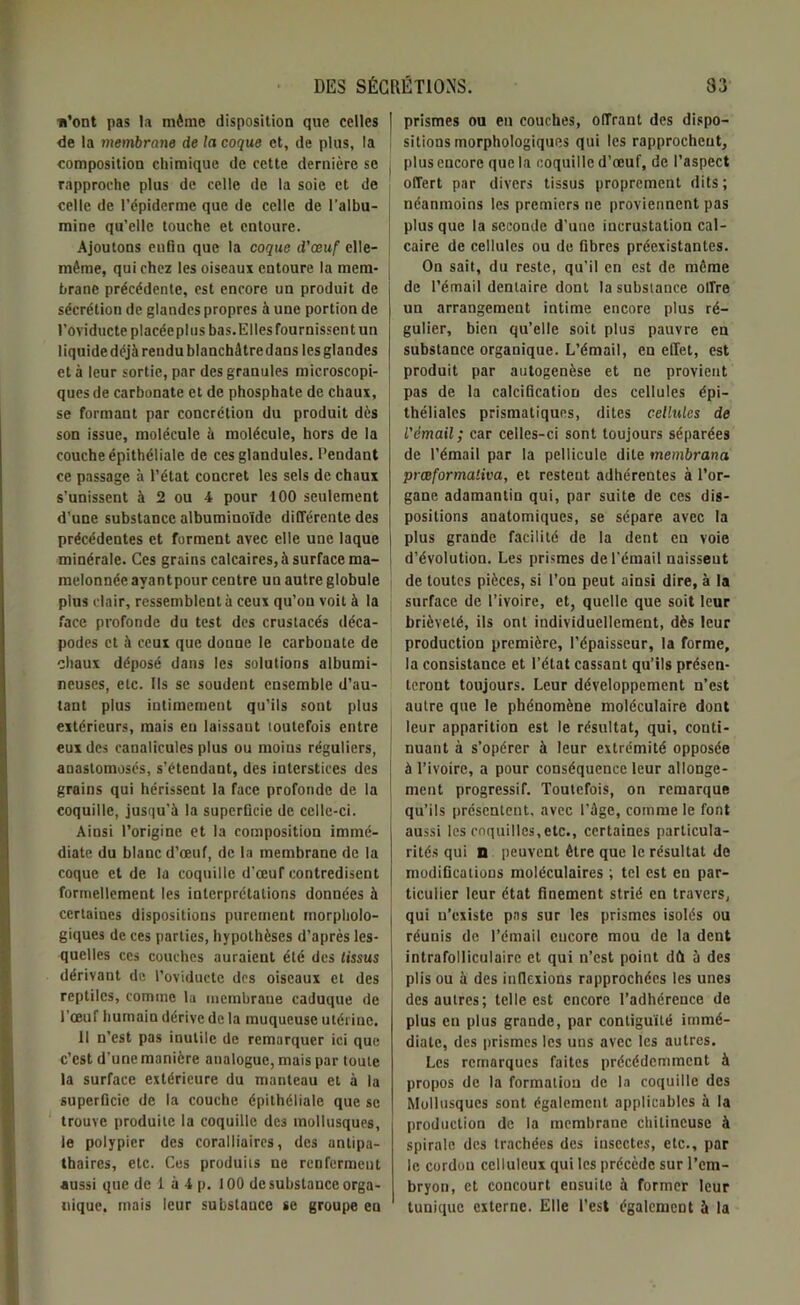 n’ont pas la même disposition que celles | de la membrane de la coque et, de plus, la ! composition chimique de cette dernière se rapproche plus de celle de la soie et de celle de l’épiderme que de celle de l'albu- mine qu’elle touche et entoure. Ajoutons eufiu que la coque d'œuf elle- même, qui chez les oiseaux entoure la mem- j branc précédente, est encore un produit de sécrétion de glandes propres à une portion de l’oviducte placéepl us bas. Elles fournissent un 1 iquide déjà rendu blanchâtre dans les glandes et à leur sortie, par des granules microscopi- ques de carbonate et de phosphate de chaux, se formant par concrétion du produit dès son issue, molécule à molécule, hors de la couche épithéliale de cesglandules. Pendant ce passage à l’état concret les sels de chaux s’unissent à 2 ou 4 pour 100 seulement d’une substance albuminoïde différente des précédentes et forment avec elle une laque minérale. Ces grains calcaires, à surface ma- i melonnée avantpour centre un autre globule pins clair, ressemblent à ceux qu’on voit à la face profonde du test des crustacés déca- podes et à ceux que donne le carbonate de chaux déposé dans les solutions albumi- neuses, etc. Ils se soudent ensemble d’au- tant plus intimement qu’ils sont plus extérieurs, mais eu laissant toutefois entre eux des canalicules plus ou moius réguliers, anastomosés, s’étendant, des interstices des J grains qui hérissent la face profonde de la j coquille, jusqu’à la superficie de celle-ci. Ainsi l’origine et la composition immé- diate du blanc d’œuf, de la membrane de la coque et de la coquille d'œuf contredisent formellement les interprétations données à certaines dispositions purement morpholo- giques de ces parties, hypothèses d’après les- quelles ces couches auraient été des tissus dérivant de l’oviducte dos oiseaux et des reptiles, comme lu membrane caduque de l’œuf humain dérive de la muqueuse utérine. Il n’est pas inutile de remarquer ici que c’est d'une manière analogue, mais par toute la surface extérieure du manteau et à la superficie de la couche épithéliale que se trouve produite la coquille des mollusques, le polypier des coralliaires, des antipa- thaires, etc. Ces produits ne renferment aussi que de 1 à 4 p. 100 de substance orga- nique, mais leur substauce se groupe eu prismes ou en couches, offrant des dispo- sitions morphologiques qui les rapprochent, plus encore que la coquille d’œuf, de l’aspect offert par divers tissus proprement dits; néanmoins les premiers ne proviennent pas plus que la seconde d’une incrustation cal- caire de cellules ou de fibres préexistantes. On sait, du reste, qu'il en est de même de l’émail dentaire dont la substance olfre un arrangement intime encore plus ré- gulier, bien qu’elle soit plus pauvre en substance organique. L’émail, en effet, est produit par ontogenèse et ne provient pas de la calcification des cellules épi- théliales prismatiques, dites cellules de l'émail; car celles-ci sont toujours séparées de l’émail par la pellicule dite membrana pmformativa, et resteut adhérentes à l’or- gane adamantin qui, par suite de ces dis- positions anatomiques, se sépare, avec la plus grande facilité de la dent en voie d’évolution. Les prismes de l’émail naissent de toutes pièces, si l’on peut ainsi dire, à la surface de l’ivoire, et, quelle que soit leur brièveté, ils ont individuellement, dès leur production première, l’épaisseur, la forme, la consistance et l’état cassant qu’ils présen- teront toujours. Leur développement n’est autre que le phénomène moléculaire dont leur apparition est le résultat, qui, conti- nuant à s’opérer à leur extrémité opposée à l’ivoire, a pour conséquence leur allonge- ment progressif. Toutefois, on remarque qu’ils présentent, avec l’âge, comme le font aussi les coquilles,etc., certaines particula- rités qui n- peuvent être que le résultat de modifications moléculaires ; tel est en par- ticulier leur état finement strié en travers, qui u’existe pas sur les prismes isolés ou réunis de l’émail encore mou de la dent intrafolliculairc et qui n’est point dû à des plis ou à des inflexions rapprochées les unes des autres; telle est encore l’adhérence de plus en plus grande, par contiguïté immé- diate, des prismes les uns avec les autres. Les remarques faites précédemment à propos de la formation de la coquille des Mollusques sont également applicables à la production de la membrane cliitincuse à spirale des trachées des insectes, etc., par le cordou celluleux qui les précède sur l’em- bryon, et concourt ensuite à former leur tunique externe. Elle l’est également à la