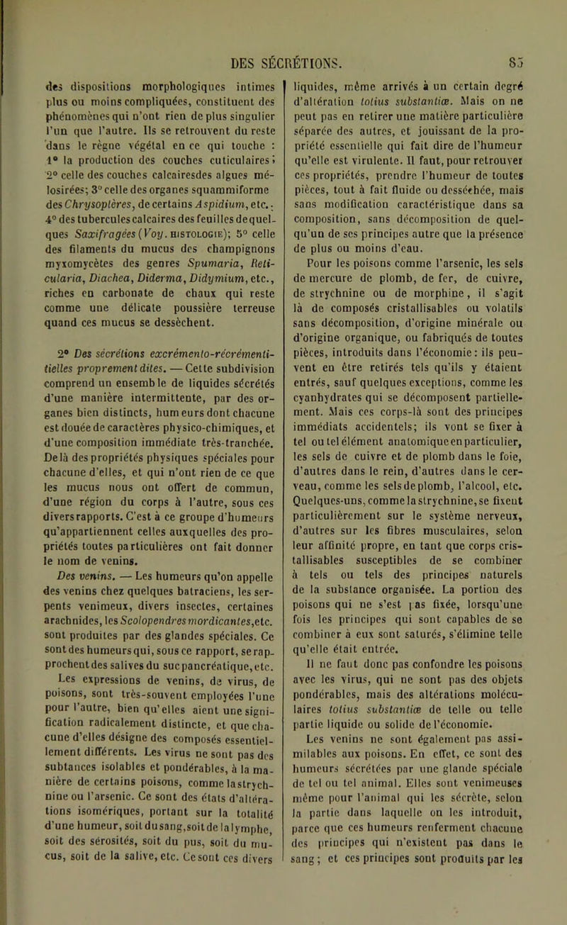 «les dispositions morphologiques intimes plus ou moins compliquées, constituent des phénomènes qui n’ont rieu de plus singulier l’un que l’autre. Ils se retrouvent du reste dans le règne végétal en ce qui touche : 1° la production des couches cuticulaires » 2° celle des couches calcairesdes algues mé- losirées; 3“ celle des organes squammiforme des Chrysoplères, de certains Aspidium, etc. • 4° des tubercules calcaires des feuilles dequel- ques Saxifrcigées (Voy. histologie); 5° celle des filaments du mucus des champignons myxomycètes des genres Spumaria, Reli- cularia, Diachea, Diderma, Didymium, etc., riches en carbonate de chaux qui reste comme une délicate poussière terreuse quand ces mucus se dessèchent. 2° Des sécrétions excrémento-récrémenti- tielles proprement dites. — Cette subdivision comprend un ensemble de liquides sécrétés d’une manière intermittente, par des or- ganes bien distincts, humeurs dont chacune est douée de caractères physico-chimiques, et d'une composition immédiate très-tranchée. Delà des propriétés physiques spéciales pour chacune d’elles, et qui n’ont rien de ce que les mucus nous ont offert de commun, d’une région du corps à l’autre, sous ces divers rapports. C’est à ce groupe d’humeurs qu’appartiennent celles auxquelles des pro- priétés toutes particulières ont fait donner le nom de venins. Des venins. — Les humeurs qu’on appelle des venins chez quelques batraciens, les ser- pents venimeux, divers insectes, certaines arachnides, les Scolopendresmordicanles,etc. sont produites par des glandes spéciales. Ce sont des humeurs qui, sous ce rapport, se rap- prochent des salives du suc pancréatique, etc. Les expressions de venins, de virus, de poisons, sont très-souvent employées l’une pour I autre, bien qu’elles aient une signi- fication radicalement distincte, et que cha- cune d’elles désigne des composés essentiel- lement différents. Les virus ne sont pas des subtances isolablcs et pondérables, à la ma- nière de certains poisons, comme lastrych- nine ou l’arsenic. Ce sont des états d’altéra- tions isomériques, portant sur la totalité d'une humeur, soit du sang,soit de la lymphe soit des sérosités, soit du pus, soit du mu- cus, soit de la salive, etc. Ce sont ces divers liquides, même arrivés à un certain degré d’altération lotius subslantiœ. Mais on ne peut pas en retirer une matière particulière séparée des autres, et jouissant de la pro- priété essentielle qui fait dire de l’humeur qu’elle est virulente. 11 faut, pour retrouver ces propriétés, prendre l’humeur de toutes pièces, tout à fait fluide ou desséchée, mais sans modification caractéristique dans sa composition, sans décomposition de quel- qu’un de scs principes autre que la présence de plus ou moins d’eau. Pour les poisons comme l’arsenic, les sels de mercure de plomb, de fer, de cuivre, de strychnine ou de morphine, il s’agit là de composés cristallisables ou volatils sans décomposition, d’origine minérale ou d’origine organique, ou fabriqués de toutes pièces, introduits dans l’économie: ils peu- vent en être retirés tels qu’ils y étaient entrés, sauf quelques exceptions, comme les cyanhydrates qui se décomposent partielle- ment. Mais ces corps-là sont des principes immédiats accidentels; ils vont se fixer à tel oulelélément analomiqueenparticulier, les sels de cuivre et de plomb dans le foie, d’autres dans le rein, d’autres dans le cer- veau, comme les sels de plomb, l’alcool, etc. Quelques-uns, comme la strychnine, se fixent particulièrement sur le système nerveux, d’autres sur les fibres musculaires, selon leur affinité propre, en tant que corps cris- tallisables susceptibles de se combiner à tels ou tels des principes naturels de la substance organisée. La portion des poisons qui ne s’est i as fixée, lorsqu’une fois les principes qui sont capables de se combiner à eux sont saturés, s’élimine telle qu’elle était entrée. Il ne faut donc pas confondre les poisons avec les virus, qui ne sont pas des objets pondérables, mais des altérations molécu- laires totius subslantiœ de telle ou telle partie liquide ou solide de l’économie. Les venins ne sont également pas assi- milables aux poisons. En effet, ce sont des humeurs sécrétées par une glande spéciale de tel ou tel animal. Elles sont venimeuses môme pour l’animal qui les sécrète, selon la partie dans laquelle on les introduit, parce que ces humeurs renferment chacune des principes qui n’existent pas dans le sang ; et ces principes sont produits par les