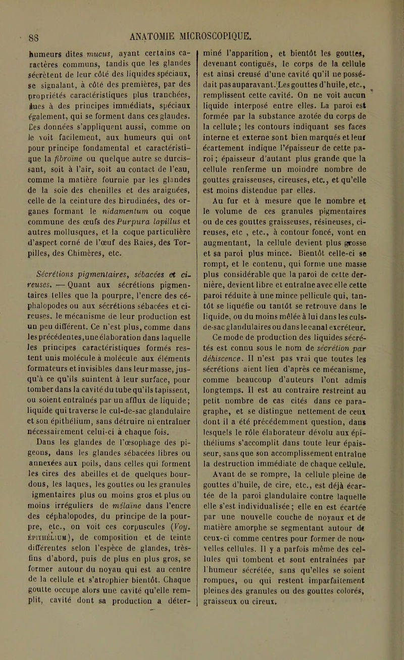 humeurs dites mucus, ayant certains ca- ractères communs, tandis que les glandes sécrètent de leur côté des liquides spéciaux, se signalant, à côté des premières, par des propriétés caractéristiques plus tranchées, àues à des principes immédiats, spéciaux également, qui se forment dans ces glandes. Ces données s’appliquent aussi, comme on le voit facilement, aux humeurs qui ont pour principe fondamental et caractéristi- que la fibrome ou quelque autre se durcis- sant, soit à l’air, soit au contact de l’eau, comme la matière fournie par les glandes de la soie des chenilles et des araignées, celle de la ceinture des hirudiuées, des or- ganes formant le nidamcnlum ou coque commune des œufs des Purpura lapillus et autres mollusques, et la coque particulière d’aspect corné de l’œuf des Raies, des Tor- pilles, des Chimères, etc. Sécrétions pigmentaires, sébacées et ci- reuses. — Quant aux sécrétions pigmen- taires telles que la pourpre, l’encre des cé- phalopodes ou aux sécrétions sébacées et ci- reuses. le mécanisme de leur production est un peu différent. Ce n'est plus, comme dans les précédentes,uneélaboration dans laquelle les principes caractéristiques formés res- tent unis molécule à molécule aux éléments formateurs et invisibles dans leur masse, jus- qu’à ce qu’ils suintent à leur surface, pour tomber dans la cavité du tube qu’ils tapissent, ou soient entraînés par uu afflux de liquide ; liquide qui traverse le cul-de-sac glandulaire et sou épithélium, sans détruire ni entraîner nécessairement celui-ci à chaque fois. Dans les glandes de l’œsophage des pi- geons, dans les glandes sébacées libres ou annexées aux poils, dans celles qui forment les cires des abeilles et de quelques bour- dous, les laques, les gouttes ou les granules igmentaires plus ou moins gros et plus ou moins irréguliers de mitaine dans l’encre des céphalopodes, du principe de la pour- pre, etc., on voit ces corpuscules (Voy. épithélium), de composition et de teinte différentes selon l’espèce de glandes, très- fins d’abord, puis de plus en plus gros, se former autour du noyau qui est au centre de la cellule et s’atrophier bientôt. Chaque goutte occupe alors une cavité qu’elle rem- plit, cavité dont sa production a déter- miné l’apparition, et bientôt les gouttes, devenant contiguës, le corps de la cellule est ainsi creusé d’une cavité qu’il ne possé- dait pas auparavanl.'Les gouttes d’huile, etc., remplissent cette cavité. On ne voit aucun liquide interposé entre elles. La paroi est formée par la substance azotée du corps de la cellule; les contours indiquant ses faces interne et externe sont bien marqués et leuf écartement indique l’épaisseur de cette pa- roi ; épaisseur d’autant plus grande que la cellule renferme un moindre nombre de gouttes graisseuses, cireuses, etc., et qu’elle est moins distendue par elles. Au fur et à mesure que le nombre et le volume de ces granules pigmentaires ou de ces gouttes graisseuses, résineuses, ci- reuses, etc , etc., à contour foncé, vont en augmentant, la cellule devient plus grosse et sa paroi plus mince. Bientôt celle-ci se rompt, et le contenu, qui forme une masse plus considérable que la paroi de celte der- nière, devient libre et entraîne avec elle cette paroi réduite à une mince pellicule qui, tan- tôt se liquéfie ou tantôt se retrouve dans le liquide, ou du moins mêlée à lui dans les culs- de-sac glandulaires ou dans le canal excréteur. Ce mode de production des liquides sécré- tés est connu sous le nom de sécrétion par déhiscence. Il n’est pas vrai que toutes les sécrétions aient lieu d’après ce mécanisme, comme beaucoup d’auteurs l’ont admis longtemps. Il est au contraire restreint au petit nombre de cas cités dans ce para- graphe, et se distingue nettement de ceui dont il a été précédemment question, dans lesquels le rôle élaborateur dévolu aux épi- théliums s’accomplit dans toute leur épais- seur, sans que son accomplissement entraîne la destruction immédiate de chaque cellule. Avant de se rompre, la cellule pleine de gouttes d’huile, de cire, etc., est déjà écar- tée de la paroi glandulaire contre laquelle elle s’est individualisée; elle en est écartée par une nouvelle couche de noyaux et de matière amorphe se segmentant autour d« ceux-ci comme centres pour former de nou« velles cellules. 11 y a parfois même des cel- lules qui tombent et sont entraînées par l’humeur sécrétée, sans qu’elles se soient rompues, ou qui restent imparfaitement pleines des granules ou des gouttes colorés, graisseux ou cireux.