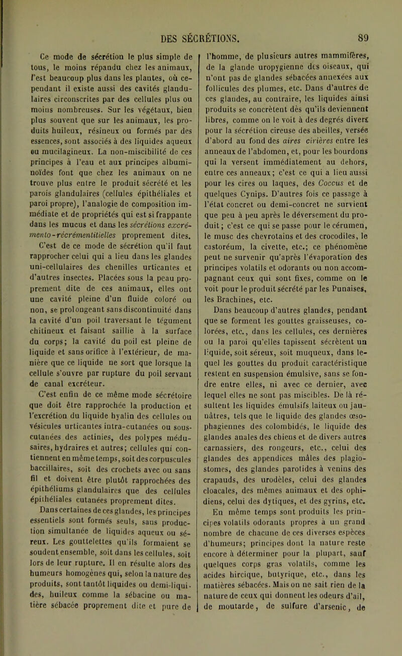 Ce mode de sécrétion le plus simple de tous, le moins répandu chez les animaux, l’est beaucoup plus dans les plantes, où ce- pendant il existe aussi des cavités glandu- laires circonscrites par des cellules plus ou moins nombreuses. Sur les végétaux, bien plus souvent que sur les animaux, les pro- duits huileux, résineux ou formés par des essences, sont associés à des liquides aqueux ou mucilagineux. La non-miscibilité de ces principes à l’eau et aux principes albumi- noïdes font que chez les animaux on ne trouve plus entre le produit sécrété et les parois glandulaires (cellules épithéliales et paroi propre), l’analogie de composition im- médiate et de propriétés qui est si frappante dans les mucus et dans les sécrétions excré- menlo-récrémentilielles proprement dites. C’est de ce mode de sécrétion qu'il faut rapprocher celui qui a lieu dans les glandes uni-cellulaires des chenilles urticantes et d’autres insectes. Placées sous la peau pro- prement dite de ces animaux, elles ont une cavité pleine d’un fluide coloré ou non, se prolongeant sans discontinuité dans la cavité d’un poil traversant le tégument chitineux et faisant saillie à la surface du corps; la cavité du poil est pleine de liquide et sans orifice à l’extérieur, de ma- nière que ce liquide ne sort que lorsque la cellule s’ouvre par rupture du poil servant de canal excréteur. C’est enfin de ce même mode sécrétoire que doit être rapprochée la production et l’excrétion du liquide hyalin des cellules ou vésicules urticantes intra-cutanées ou sous- cutanées des actinies, des polypes médu- saires, hydraires et autres; cellules qui con- tiennent en même temps, soi t des corpuscules baccillaires, soit des crochets avec ou sans fil et doivent être plutôt rapprochées des épithéliums glandulaires que des cellules épithéliales cutanées proprement dites. Dans certaines de ces glandes, les principes essentiels sont formés seuls, sans produc- tion simultanée de liquides aqueux ou sé- reux. Les gouttelettes qu'ils formaient se soudent ensemble, soit dans les cellules, soit lors de leur rupture. Il en résulte alors des humeurs homogènes qui, selon la nature des produits, sont tantôt liquides ou demi-liqui. des, huileux comme la sébacine ou ma- tière sébacée proprement dite et pure de l’homme, de plusieurs autres mammifères, de la glande uropygienne des oiseaux, qui n’ont pas de glandes sébacées annexées aux follicules des plumes, etc. Dans d’autres de ces glandes, au contraire, les liquides ainsi produits se concrèlent dès qu’ils deviennent libres, comme on le voit à des degrés divers pour la sécrétion cireuse des abeilles, versée d’abord au fond des aires civières entre les anneaux de l’abdomen, et, pour les bourdons qui la versent immédiatement au dehors, entre ces anneaux; c’est ce qui a lieu aussi pour les cires ou laques, des Coccus et de quelques Cynips. D’autres fois ce passage à l’état concret ou demi-concret ne survient que peu à peu après le déversement du pro- duit; c’est ce qui se passe pour le cérumen, le musc des chevrotains et des crocodiles, le castoréum, la civette, etc.; ce phénomène peut ne survenir qu’après l’évaporation des principes volatils et odorants ou non accom- pagnant ceux qui sont fixes, comme on le voit pour le produit sécrété par les Punaises, les Brachines, etc. Dans beaucoup d’autres glandes, pendant que se forment les gouttes graisseuses, co- lorées, etc., dans les cellules, ces dernières ou la paroi qu’elles tapissent sécrètent un liquide, soit séreux, soit muqueux, dans le- quel les gouttes du produit caractéristique restent en suspension émulsive, sans se fon- dre entre elles, ni avec ce dernier, avec lequel elles ne sont pas miscibles. De là ré- sultent les liquides émulsifs laiteux ou jau- uàtrcs, tels que le liquide des glandes oeso- phagiennes des colombidés, le liquide des glandes anales des chiens et de divers autres carnassiers, des rongeurs, etc., celui des glandes des appendices mâles des plagio- stomes, des glandes parotides à venins des crapauds, des urodèles, celui des glandes cloacales, des mêmes animaux et des ophi- diens, celui des dytiques, et des gyrins, etc. En môme temps sont produits les priu- cipes volatils odorauts propres à un grand nombre de chacune de ces diverses espèces d’humeurs; principes dont la nature reste encore à déterminer pour la plupart, sauf quelques corps gras volatils, comme les acides hircique, butyrique, etc., dans les matières sébacées. Maison ne sait rien de la nature de ceux qui donnent les odeurs d’ail, de moutarde, de sulfure d’arsenic, de