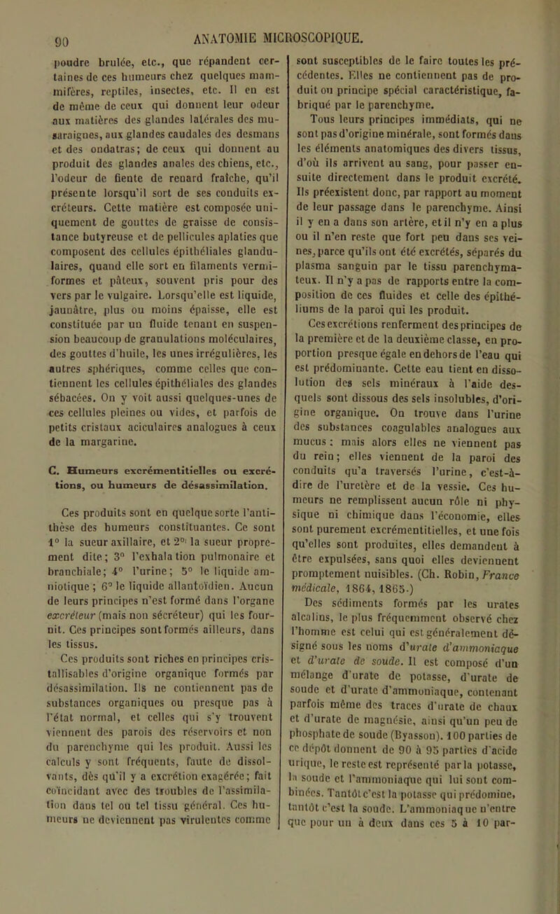 poudre brûlée, etc., que répandent cer- taines de ces humeurs chez quelques mam- mifères, reptiles, insectes, etc. Il en est de même de ceux qui donnent leur odeur aux matières des glandes latérales des mu- saraignes, aux glandes caudales des desmaus et des ondatras; de ceux qui donnent au produit des glandes anales des chiens, etc., l’odeur de fiente de renard fraîche, qu’il présente lorsqu’il sort de ses conduits ex- créteurs. Cette matière est composée uni- quement de gouttes de gTaisse de consis- tance butyreuse et de pellicules aplaties que composent des cellules épithéliales glandu- laires, quand elle sort en filaments vermi- formes et pâteux, souvent pris pour des vers par le vulgaire. Lorsqu’elle est liquide, jaunâtre, plus ou moins épaisse, elle est constituée par uu fluide tenant en suspen- sion beaucoup de granulations moléculaires, des gouttes d’huile, les unes irrégulières, les autres sphériques, comme celles que con- tiennent les cellules épithéliales des glandes sébacées. On y voit aussi quelques-unes de ces cellules pleines ou vides, et parfois de petits cristaux aciculaircs analogues à ceux de la margariue. C. Humeurs excrémentitielles ou excré- tions, ou humeurs de désassimilation. Ces produits sont en quelque sorte l’anti- thèse des humeurs constituantes. Ce sont 1° la sueur axillaire, et 2°' la sueur propre- ment dite ; 3° l’exhala tion pulmonaire et branchiale; 4° l’urine; 5° le liquide am- niotique ; 6° le liquide allantoïdien. Aucun de leurs principes n’est formé dans l’organe excréteur (mais non sécréteur) qui les four- nit. Ces principes sont formés ailleurs, dans les tissus. Ces produits sont riches en principes cris- tallisablcs d’origine organique formés par désassimilation. Ils ne contiennent pas de substances organiques ou presque pas à l’état normal, et celles qui s’y trouvent viennent des parois des réservoirs et non du parenchyme qui les produit. Aussi les calculs y sont fréquents, faute de dissol- vants, dès qu'il y a excrétion exagérée; fait coïncidant avec des troubles de l’assimila- tion daus tel ou tel tissu général. Ces hu- meurs ne deviennent pas virulentes comme sont susceptibles de le faire toutes les pré- cédentes. Elles ne contiennent pas de pro- duit ou principe spécial caractéristique, fa- briqué par le parenchyme. Tous leurs principes immédiats, qui ne sont pasd’origine minérale, sont formés daus les éléments anatomiques des divers tissus, d’où ils arrivent au sang, pour passer en- suite directement dans le produit excrété. Us préexistent donc, par rapport au moment de leur passage dans le parenchyme. Ainsi il y en a dans son artère, etil n’y en a plus ou il n’en reste que fort peu dans ses vei- nes, parce qu’ils ont été excrétés, séparés du plasma sanguin par le tissu parenchyma- teux. Il n’y a pas de rapports entre la com- position de ces fluides et celle des épithé- liums de la paroi qui les produit. Ces excrétions renferment des principes de la première et de la deuxième classe, en pro- portion presque égale en dehors de l’eau qui est prédominante. Cette eau tient en disso- lution des sels minéraux à l’aide des- quels sont dissous des sels insolubles, d’ori- gine organique. On trouve dans l’urine des substances coagulables analogues aux mucus : mais alors elles ne viennent pas du rein; elles viennent de la paroi des conduits qu’a traversés l’urine, c’est-à- dire de l’uretère et de la vessie. Ces hu- meurs ne remplissent aucun rôle ni phy- sique ni chimique dans l’économie, elles sont purement excrémentitielles, et une fois qu’elles sont produites, elles demandent à être expulsées, sans quoi elles deviennent promptement nuisibles. (Ch. Robin, France médicale, 1864, 18(55-) Des sédiments formés par les urates alcalins, le plus fréquemment observé chez l’homme est celui qui est généralement dé- signé sous les noms d’urate d’ammoniaque et d’urate de soude. Il est composé d’un mélange d’urate de potasse, d'urate de soude et d'urate d’ammoniaque, contenant parfois même des traces d’urate de chaux et d’urate de magnésie, ainsi qu’un peu de phosphate de soude (Byasson). 100 parties de ce dépôt donnent de 90 à 95 parties d'acide urique, le reste est représenté parla potasse, la soude et l’ammoniaque qui lui sont com- binées. Tantôt c’est la potasse qui prédomine, tantôt c’est la soude. L’ammoniaque n’entre que pour un à deux dans ces 5 à 10 par-