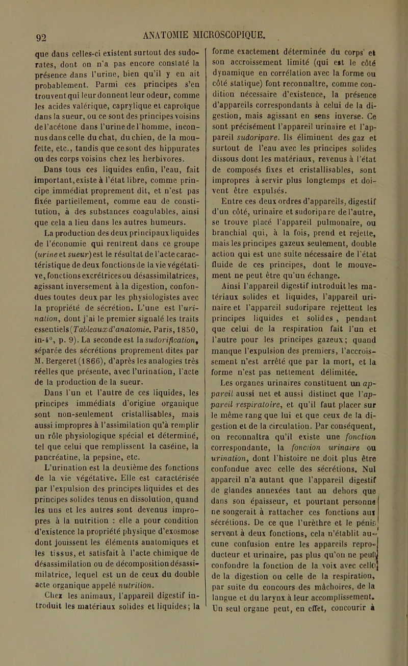 que dans celles-ci existent surtout des sudo- rates, dont on n'a pas encore constaté la présence dans l’urine, bien qu’il y en ait probablement. Parmi ces principes s’en trouvent qui leur donnent leur odeur, comme les acides valérique, caprylique et caproïque dans la sueur, ou ce sont des principes voisins del’acétone dans l’urine de l’homme, incon- nus dans celle du chat, du chien, de la mou- fette, etc., tandis que ce sont des hippurates ou des corps voisins chez les herbivores. Dans tous ces liquides enfin, l’eau, fait important,existe à l’état libre, comme prin- cipe immédiat proprement dit, et n’est pas fixée partiellement, comme eau de consti- tution, à des substances coagulables, ainsi que cela a lieu dans les autres humeurs. La production des deux principaux liquides de l’économie qui rentrent dans ce groupe (urine et sueur) est le résultat de l’acte carac- téristique de deux fonctions de la vie végétati- ve, fonctions excrétrices ou désassimilatrices, agissant inversement à la digestion, confon- dues toutes deux par les physiologistes avec la propriété de sécrétion. L’une est l’uri- nation, dont j’ai le premier signalé les traits essentiels (Tableauxd'anatomie. Paris, 1850, in-4°, p. 9). La seconde est la sudorification, séparée des sécrétions proprement dites par M. Bergeret(1866), d’après les analogies très réelles que présente, avec l’urination, l’acte de la production de la sueur. Dans l’un et l’autre de ces liquides, les principes immédiats d’origine organique sont non-seulement cristallisables, mais aussi impropres à l’assimilation qu’à remplir un rôle physiologique spécial et déterminé, tel que celui que remplissent la caséine, la pancréatine, la pepsine, etc. L’urination est la deuxième des fonctions de la vie végétative. Elle est caractérisée par l’expulsion des principes liquides et des principes solides tenus en dissolution, quand les uns et les autres sont devenus impro- pres à la nutrition : elle a pour condition d’existence la propriété physique d’exosmose dont jouissent les éléments anatomiques et les tissus, et satisfait à l’acte chimique de désassimilation ou de décomposition désassi- milatricc, lequel est un de ceux du double acte organique appelé nutrition. Chez les animaux, l’appareil digestif in- troduit les matériaux solides et liquides; la forme exactement déterminée du corps el son accroissement limité (qui est le côté dynamique en corrélation avec la forme ou côté statique) font reconnaître, comme con- dition nécessaire d’existence, la présence d’appareils correspondants à celui de la di- gestion, mais agissant en sens inverse. Ce sont précisément l’appareil urinaire et l’ap- pareil sudoripare. Us éliminent des gaz et surtout de l’eau avec les principes solides dissous dont les matériaux, reveuus à l’état de composés fixes et cristallisables, sont impropres à servir plus longtemps et doi- vent être expulsés. Entre ces deux ordres d’appareils, digestif d’un côté, uriuaire et sudoripare de l’autre, se trouve placé l’appareil pulmonaire, ou branchial qui, à la fois, prend et rejette, mais les principes gazeux seulement, double action qui est une suite nécessaire de l’état fluide de ces principes, dont le mouve- ment ne peut être qu’un échange. Ainsi l’appareil digestif introduit les ma- tériaux solides et liquides, l’appareil uri- naire et l’appareil sudoripare rejettent les principes liquides et solides , pendant que celui de la respiration fait l’un et l’autre pour les principes gazeux; quand manque l’expulsion des premiers, l’accrois- sement n’est arrêté que par la mort, et la forme n’est pas nettement délimitée. Les organes urinaires constituent un ap- pareil aussi net et aussi distinct que l’ap- pareil respiratoire, et qu’il faut placer sur le même rang que lui et que ceux de la di- gestion el de la circulation. Par conséquent, on reconnaîtra qu’il existe une fonction correspondante, la fonction urinaire ou urination, dont l’histoire ne doit plus être confondue avec celle des sécrétions. Nul appareil n’a autant que l’appareil digestif de glandes annexées tant au dehors que dans son épaisseur, et pourtant personne ne songerait à rattacher ces fonctions aux sécrétions. De ce que l’urèthre et le pénis, servent à deux fonctions, cela n’établit au- cune confusion entre les appareils repro- ducteur et urinaire, pas plus qu'on ne peut! confondre la fonction de la voix avec celle» de la digestion ou celle de la respiration, par suite du concours des mâchoires, de la langue et du larynx à leur accomplissement. Un seul organe peut, en effet, concourir à