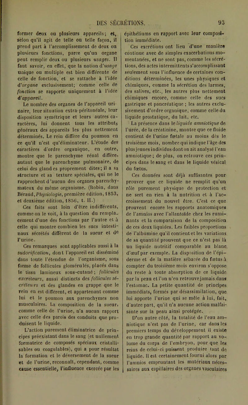 former deux ou plusieurs appareils; et, selon qu’il agit de telle ou telle façon, il prend part à l’accomplissement de deux ou plusieurs fonctions, parce qu’un organe peut remplir deux ou plusieurs usages. Il faut savoir, en effet, que la notion d’usage uaique ou multiple est bien différente de celle de fonction, et se rattache à l’idée d’organe exclusivement; comme celle de fonction se rapporte uniquement à l’idée d'appareil. Le nombre des organes de l’appareil uri- naire, leur situation extra-péritonéale, leur disposition symétrique et leurs autres ca- ractères, lui donnent tous les attributs généraux des appareils les plus nettement déterminés. Le rciu diffère du poumon en ce qu’il n’est qu’éliminateur. L’étude des caractères d'ordre organique, en outre, montre que le parenchyme rénal diffère» autant que le parenchyme pulmonaire, de celui des glandes proprement dites; il a sa structure et sa texture spéciales, qui ne le rapprochent d'aucun des organes parenchy- mateux du même organisme. (Robin, dans Béraud,Physiologie, première édition, 1853, et deuxième édition, 1856, t. II.) Ces faits sont loin d’être indifférents, comme on le voit, à la question du rempla- cement d’une des fonctions par l’autre et à celle qui montre combien les sucs intesti- naux sécrétés diffèrent de la sueur et de l’urine. Ces remarques sont applicables aussi à la sudorification, dont l’appareil est disséminé dans toute l’étendue de l’organisme, sous forme de follicules glomérulés, placés dans le tissu lamineux sous-cutané; follicules excréteurs, aussi distincts des follicules sé- créteurs et des glandes en grappe que le rein en est différent, et appartenant comme lui et le poumon aux parenchymes non musculaires. La composition de la sueur, comme celle de l’urine, n’a aucun rapport avec celle des parois des conduits que pro- duisent le liquide. L’action purement éliminatricc de prin- cipes préexistant dans le sang (et nullement formatrice de composés spéciaux cristalli- sables ou coagulables), qui a pour résultat la formation et le déversement de la sueur et de l’urine, reconnaît, cependant, comme cause essentielle, l’intluence exercée par les épithéliums en rapport avec leur composi- tion immédiate. Ces excrétions ont lieu d’une manière continue avec de simples exacerbations mo- mentanées, et ne sont pas, comme les sécré- tions, des actes intermittents s’accomplissant seulement sous l’influence de certaines con- ditions déterminées, les unes physiques et chimiques, comme la sécrétion des larmes, des salives, etc., les autres plus nettement chimiques encore, comme celle des sucs gastrique et pancréatique ; les autres exclu- sivement d’ordre organique, comme celle du liquide prostatique, du lait, etc. La présence dans 1 cliquide amniotique de l’urée, de la créatinine, montre que ce fluide contient de l'urine fœtale au moins dès le troisième mois, nombre qui indique l’àge des plus jeunes individus donton ait analysé l’eau amniotique; de plus, on retrouve ces prin- cipes dans le sang et dans le liquide vésical du fœtus. Ces données sont déjà suffisantes pour prouver que ce liquide ne remplit qu’un rôle purement physique de protection et ne sert en rien à la nutrition et à l’ac- croissement du nouvel être. C’est ce que prouvent encore les rapports anatomiques de l’amnios avec l’allantoïde chez les rumi- nants et la comparaison de la composition de ces deux liquides. Les faibles proportions de l’albumine qu’il contient et les variations de sa quantité prouvent que ce n’est pas là un liquide nutritif comparable au blanc d’œuf par exemple. La disposition de l’épi- derme et de la matière sébacée du fœtus à compter du troisième mois environ s’oppose du reste à toute absorption de ce liquide par la peau et l’on n’eu retrouve jamais dans l’estomac. La petite quantité de principes immédiats, formés par désassimilation, que lui apporte l’urine qui se mêle à lui, fait, d’autre part, qu’il n’a aucune actiou malfai- sante sur la peau ainsi protégée. D’un autre côté, la totalité de l’eau am- niotique n’est pas de l’urine, car dans les premiers temps du développement il existe en trop grande quantité par rapport au vo- lume du corps de l’embryon, pour que les reins de celui-ci puissent produire tant de liquide. Il est certainement fourni alors par l’amnios empruntant les matériaux néces- saires aux capillaires des organes vasculaires