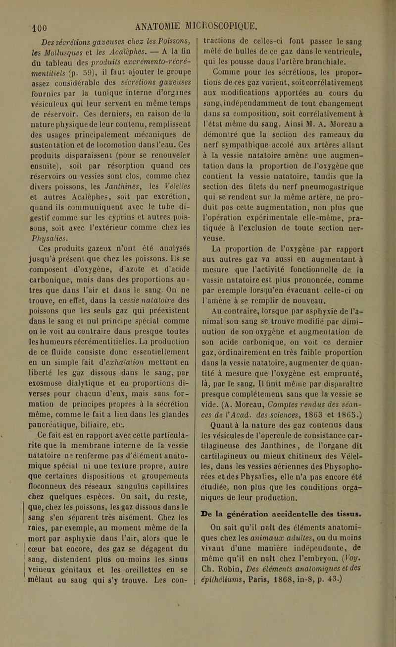 Des sécrétions gazeuses chez les Poissons, les Mollusques et les Acalcphes. — A la fin du tableau des produits excrémento-récrè- mentitiels (p. 59), il faut ajouter le groupe assez considérable des sécrétions gazeuses fournies par la tunique interne d’organes vésiculeux qui leur servent eu même temps de réservoir. Ces derniers, eu raison de la nature physique de leur contenu, remplissent des usages principalement mécaniques de sustentation et de locomotion daus l’eau. Ces produits disparaissent (pour se renouveler ensuite), soit par résorption quand ces réservoirs ou vessies sont clos, comme chez divers poissons, les Janthines, les Velelles et autres Acalèphes, soit par excrétion, quand ils communiquent avec le tube di- gestif comme sur les cyprins et autres pois- sons, soit avec l’extérieur comme chez les P hy salies. Ces produits gazeux n’ont été analysés jusqu’à présent que chez les poissons. Ils se composent d’oxygène, d'azote et d’acide carbouique, mais daus des proportions au- tres que dans l’air et daus le sang. Ou ne trouve, en effet, dans la vessie natatoire des poissons que les seuls gaz qui préexistent daus le sang et nul principe spécial comme on le voit au contraire daus presque toutes les humeurs récrémentilielles. La production de ce fluide consiste donc essentiellement en un simple fait d'exhalation mettant en liberté les gaz dissous dans le sang, par exosmose dialytique et en proportions di- verses pour chacuu d’eux, mais sans for- mation de principes propres à la sécrétion même, comme le fait a lieu dans les glandes pancréatique, biliaire, etc. Ce fait est en rapport avec cette particula- rité que la membrane interne de la vessie natatoire ne renferme pas d’élément anato- mique spécial ni une texture propre, autre que certaines dispositions et groupe/neuts floconneux des réseaux sanguins capillaires chez quelques espèces. On sait, du reste, que, chez les poissons, les gaz dissous dans le sang s’en séparent très aisément. Chez les raies, par exemple, au moment même de la mort par asphyxie daus l’air, alors que le cœur bat encore, des gaz se dégagent du sang, distendent plus ou moins les sinus veineux génitaux et les oreillettes en se mêlant au saug qui s’y trouve. Les con- tractions de celles-ci font passer le sang mêlé de bulles de ce gaz dans le ventricule, qui les pousse dans l’artère branchiale. Comme pour les sécrétions, les propor- tions de ces gaz varient, soitcorrélativement aux modifications apportées au cours du sang, indépendamment de tout changement dans sa composition, soit corrélativement à l’état même du saug. Ainsi M. A. Moreau a démontré que la section des rameaux du nerf sympathique accolé aux artères allant à la vessie natatoire amène une augmen- tation daus la proportion de l’oxygène que contient la vessie natatoire, taudis que la section des filets du nerf pneumogastrique qui se rendent sur la même artère, ne pro- duit pas celte augmentatiou, non plus que l’opération expérimentale elle-même, pra- tiquée à l’exclusion de toute section ner- veuse. La proportion de l’oxygène par rapport aux autres gaz va aussi en augmentant à mesure que l’activité fonctionnelle de la vassie natatoire est plus prononcée, comme par exemple lorsqu’eu évacuant celle-ci on l'amène à se remplir de nouveau. Au contraire, lorsque par asphyxie de l’a- nimal son saug se trouve modifié par dimi- nution de son oxygène et augmentation de son acide carbonique, on voit ce dernier gaz, ordinairement en très faible proportion daus la vessie natatoire, augmenter de quan- tité à mesure que l’oxygène est emprunté, là, par le sang. Il finit même par disparaître presque complètement sans que la vessie se vide. (A. Moreau, Comptes rendus des séan- ces de VAcad, des sciences, 1863 et 1865.) Quant à la nature des gaz contenus daus les vésicules de l’opercule de consistance car- tilagineuse des Janthines, de l’organe dit cartilagineux ou mieux chitineux des Velel- les, dans les vessies aériennes des Physopho- rées et des PhysaHes, elle n’a pas encore été étudiée, non plus que les conditions orga- niques de leur production. De la génération accidentelle des tissus. On sait qu’il naît des éléments anatomi- ques chez les animaux adultes, ou du moins vivant d’une manière indépendante, de même qu’il en naît chez l’embryon. (Ioy. Ch. Robin, Des éléments anatomiques et des épithéliums, Paris, 1868, in-8, p. 13.)