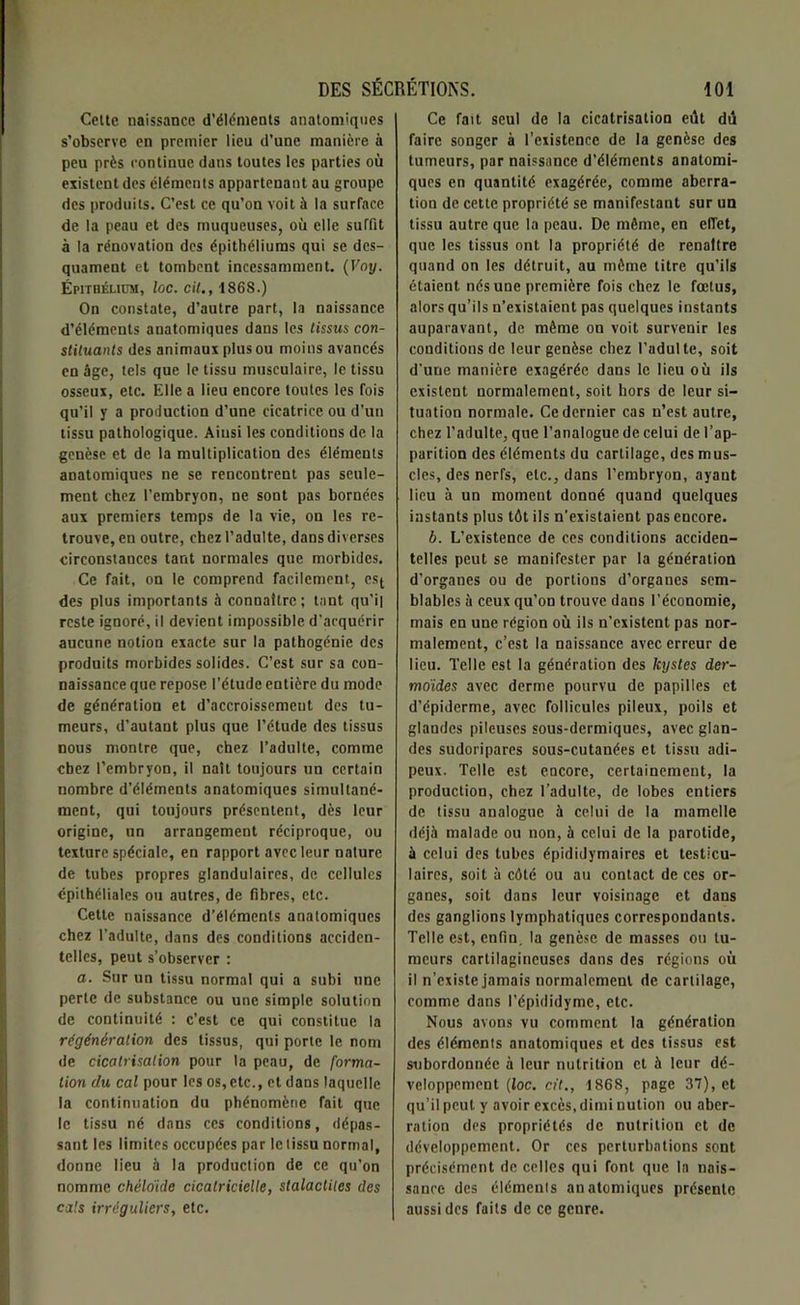 Cette naissance d’éléments anatomiques s’observe en premier lieu d’une manière à peu près continue dans toutes les parties où existent des éléments appartenant au groupe des produits. C’est ce qu’on voit à la surface de la peau et des muqueuses, où elle suffit à la rénovation des épithéliums qui se des- quament et tombent incessamment. (Voy. Épithélium, loc. cil., 1868.) On constate, d’autre part, la naissance d’éléments anatomiques dans les tissus con- stituants des animaux plus ou moins avancés en âge, tels que le tissu musculaire, le tissu osseux, etc. Elle a lieu encore toutes les fois qu’il y a production d’une cicatrice ou d’un tissu pathologique. Ainsi les conditions de la genèse et de la multiplication des éléments anatomiques ne se rencontrent pas seule- ment chez l’embryon, ne sont pas bornées aux premiers temps de la vie, on les re- trouve, en outre, chez l’adulte, dans diverses circonstances tant normales que morbides. Ce fait, on le comprend facilement, est des plus importants à connaître; tant qu’il reste ignoré, il devient impossible d'acquérir aucune notion exacte sur la pathogénie des produits morbides solides. C’est sur sa con- naissance que repose l’étude entière du mode de génération et d’accroissement des tu- meurs, d’autant plus que l’étude des tissus nous montre que, chez l’adulte, comme chez l’embryon, il naît toujours un certain nombre d’éléments anatomiques simultané- ment, qui toujours présentent, dès leur origine, un arrangement réciproque, ou texture spéciale, en rapport avec leur nature de tubes propres glandulaires, de cellules épithéliales ou autres, de fibres, etc. Cette naissance d’éléments anatomiques chez l’adulte, dans des conditions acciden- telles, peut s’observer : a. Sur un tissu normal qui a subi une perte de substance ou une simple solution de continuité : c’est ce qui constitue la régénération des tissus, qui porte le nom de cicatrisation pour la peau, de forma- tion du cal pour les os,etc., et dans laquelle la continuation du phénomène fait que le tissu né dans ces conditions, dépas- sant les limites occupées par le tissu normal, donne lieu à la production de ce qu’on nomme chélo'ide cicatricielle, stalactites des cals irréguliers, etc. Ce fait seul de la cicatrisation eût dû faire songer à l’existence de la genèse des tumeurs, par naissance d’éléments anatomi- ques en quantité exagérée, comme aberra- tion de cette propriété se manifestant sur un tissu autre que la peau. De même, en efTet, que les tissus ont la propriété de renaître quand on les détruit, au môme titre qu’ils étaient nés une première fois chez le fœtus, alors qu’ils n’existaient pas quelques instants auparavant, de même on voit survenir les conditions de leur genèse chez l’adulte, soit d'une manière exagérée dans le lieu où ils existent normalement, soit hors de leur si- tuation normale. Ce dernier cas n’est autre, chez l’adulte, que l’analogue de celui de l’ap- parition des éléments du cartilage, des mus- cles, des nerfs, etc., dans l’embryon, ayant lieu à un moment donné quand quelques instants plus tôt ils n’existaient pas encore. b. L’existence de ces conditions acciden- telles peut se manifester par la génération d’organes ou de portions d’orgaues sem- blables à ceux qu’on trouve dans l’économie, mais en une région où ils n’existent pas nor- malement, c’est la naissance avec erreur de lieu. Telle est la génération des kystes der- moïdes avec derme pourvu de papilles et d’épiderme, avec follicules pileux, poils et glandes pileuses sous-dermiques, avec glan- des sudoripares sous-cutanées et tissu adi- peux. Telle est encore, certainement, la production, chez l’adulte, de lobes entiers de tissu analogue à celui de la mamelle déjà malade ou non, à celui de la parotide, à celui des tubes épididymaires et testicu- laires, soit à côté ou au contact de ces or- ganes, soit dans leur voisinage et dans des ganglions lymphatiques correspondants. Telle est, enfin, la genèse de masses ou tu- meurs cartilagineuses dans des régions où il n’existe jamais normalement de cartilage, comme dans l’épididyme, etc. Nous avons vu comment la génération des éléments anatomiques et des tissus est subordonnée à leur nutrition et à leur dé- veloppement (loc. cil., 1868, page 37), et qu’il peut y avoir excès, dimi nution ou aber- ration des propriétés de nutrition et de développement. Or ces perturbations sont précisément de celles qui font que la nais- sance des élémenls anatomiques présente aussi des faits de ce genre.