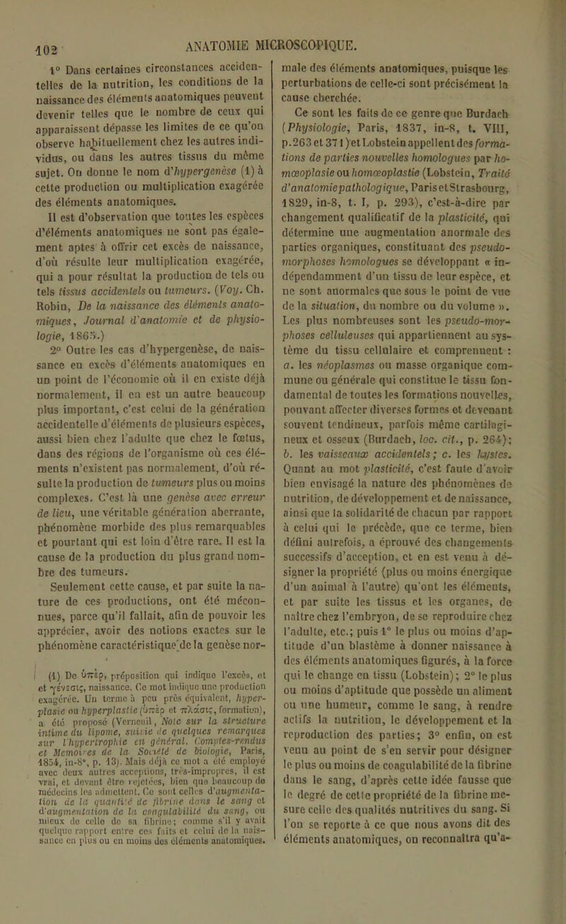 1° Dans certaines circonstances acciden- telles de la nutrition, les conditions de la naissance des cléments anatomiques peuvent devenir telles que le nombre de ceux qui apparaissent dépasse les limites de ce qu’on observe habituellement chez les autres indi- vidus, ou dans les autres tissus du môme sujet. On donne le nom d'hypergenèse (1) à cette production ou multiplication exagérée des éléments anatomiques. Il est d’observation que toutes les espèces d’éléments anatomiques ne sont pas égale- ment aptes à offrir cet excès de naissance, d’où résulte leur multiplication exagérée, qui a pour résultat la production de tels ou tels tissus accidentels ou tumeurs. ( Voy. Ch. Robin, De la naissance des éléments anato- miques, Journal d'anatomie et de physio- logie, 1S6o.) 2° Outre les cas d’hypergenôse, de nais- sance en excès d’éléments anatomiques en un point de l’économie où il en existe déjà normalement, il en est un autre beaucoup plus important, c’est celui de la génération accidentelle d’éléments de plusieurs espèces, aussi bien chez l’adulte que chez le fœtus, dans des régions de l’organisme où ces élé- ments n'existent pas normalement, d’où ré- sulte la production de tumeurs plus ou moins complexes. C’est là une genèse avec erreur de lieu, une véritable génération aberrante, phénomène morbide des plus remarquables et pourtant qui est loin d’ôtre rare. Il est la cause de la production du plus grand nom- bre des tumeurs. Seulement cette cause, et par suite la na- ture de ces productions, ont été mécon- nues, parce qu’il fallait, afin de pouvoir les apprécier, avoir des notions exactes sur le phénomène caractéristique dcla genèse nor- (1) Do iwsp, préposition qui indique l’excès, et et ’yviSGiç, naissance, (le mot indique une production exagérée. Un terme à peu près équivalent, hyper- plasie ou hyperplastie et ttXkoiç, formation), a été proposé (Verneuil, Noie sur la structure intime ilu lipome, suiiie de quelques remarques sur l hypertrophie en général. Comptes-rendus cl Mémoires de la Société de biologie, Paris, 1854, in-8\ p. 13). Mais déjà ce mot a été employé avec deux autres acceptions, très-impropres, il est vrai, et devant être rejetées, bien que beaucoup do médecins les admettent, (le sont celles à'augmenta- tion de la quantité de fibrine (ions le sang et d'augmentation de la coagulabilité du sang, ou mieux do ccllo do sa fibrine; comme s’il y avait quelque rapport cuire ces faits et celui de la nais- sance en plus ou en moins des éléments anatomiques. male des éléments anatomiques, puisque les perturbations de celle-ci sont précisément la cause cherchée. Ce sont les faits de ce genre que Burdach (Physiologie, Paris, 1837, in-8, t. VIII, p. 263 et 371 ) et Lobstein appellent des forma- tions de parties nouvelles homologues par ho- mœoplasieou homœoplastie (Lobstein, Traité d'anatomie pathologique, Paris ctStrasbourg, 1829, in-8, t. I, p. 293), c’cst-à-dire par changement qualificatif de la plasticité, qui détermine une augmentation anormale des parties organiques, constituant des pseudo- morphoscs homologues se développant « in- dépendamment d’un tissu de leur espèce, et ne sont anormales que sous le point de vue de la situation, du nombre ou du volume ». Les plus nombreuses sont les pseudo-mor- phoses celluleuses qui appartiennent au sys- tème du tissu cellulaire et comprennent : a. les néoplasmes ou masse organique com- mune ou générale qui constitue le tissu fon- damental de toutes les formations nouvelles, pouvant affecter diverses formes et devenant souvent tendineux, parfois même cartilagi- neux et osseux (Burdach, loc. cit., p. 264); b. les vaisseaux accidentels; c. les lu/stes. Quant au mot plasticité, c’est faute d’avoir bien envisagé la nature des phénomènes de nutrition, de développement et de naissance, ainsi que la solidarité de chacun par rapport à celui qui le précède, que ce terme, bien défini autrefois, a éprouvé des changements successifs d’acception, et en est venu à dé- signer la propriété (plus ou moins énergique d’un animal à l’autre) qu'ont les éléments, et par suite les tissus et les organes, de naître chez l’embryon, de se reproduire chez l’adulte, etc.; puis 1° le plus ou moins d’ap- titude d’un blastème à donner naissance à des éléments anatomiques figurés, à la force qui le change en tissu (Lobstein); 2° le plus ou moins d’aptitude que possède un aliment ou une humeur, comme le sang, à rendre actifs la nutrition, le développement et la reproduction des parties; 3° enfin, on est venu au point de s’en servir pour désigner le plus ou moins de coagulabilité de la fibrine dans le sang, d’après cette idée fausse que le degré de cetlc propriété de la fibrine me- sure celle des qualités uutritives du sang. Si l’on se reporte à ce que nous avons dit des éléments anatomiques, on reconnaîtra qu’a-