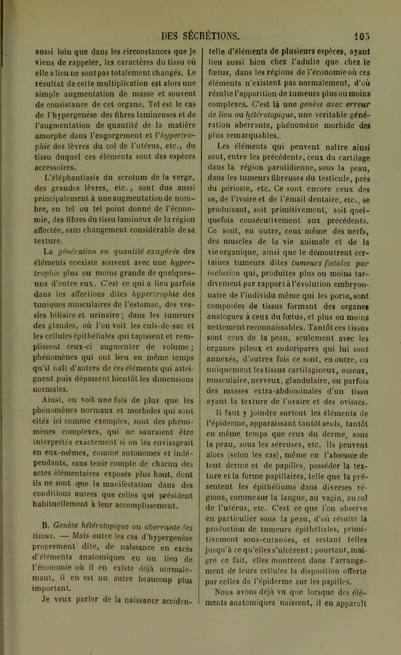 aussi loin que dans les circonstances que je viens de rappeler, les caractères du tissu où elle a lieu ne sontpas totalement changés. Le résultat de celte multiplication est alors une simple augmentation de masse et souvent de consistance de cet organe. Tel est le cas de l’hypergenèse des fibres lamineuses et de l’augmentation de quantité de la matière amorphe dans l’engorgement et Vhyperlro- phie des lèvres du col de l’utérus, etc., du tissu duquel ces éléments sont des espèces accessoires. L’éléphantiasis du scrotum de la verge, des grandes lèvres, etc., sont dus aussi principalement à une augmentation de nom- bre, en tel ou tel poiut donné de l’écono- mie, des fibres du tissu lamineux de la région affectée, sans changement considérable de sa texture. La génération en quantité exagérée des éléments coexiste souvent avec une hyper- trophie plus ou moins grande de quelques- uns d’entre eux. C’est ce qui a lieu parfois dans les affections dites hypertrophie des tuniques musculaires de l’estomac, des ves- sies biliaire et urinaire ; dans les tumeurs des glandes, où l’on voit les culs-de-sac et les cellules épithéliales qui tapissent et rem- plissent ceux-ci augmenter de volume ; phénomènes qui ont fieu en môme temps qu’il naît d’autres de ces éléments qui attei- gnent puis dépassent bientôt les dimensions normales. Ainsi, ou voit une fois de plus que les phénomènes normaux et morbides qui sont cités ici comme exemples, sont des phéno- mènes complexes, qui ne sauraient être interprétés exactement si on les envisageait en eux-mèmes, comme autonomes et indé- pendants, sans tenir compte de chacun des actes élémentaires exposés plus haut, dont ils ne sont que la manifestation dans des conditions autres que celles qui président habituellement à leur accomplissement. B. Genèse hétérotopique ou aberrante des tissus. — Mais outre les cas d’hypergenèse proprement dite, de naissance en excès d’éléments anatomiques en un lieu de l’économie où il en existe déjà uormale- mant, il eu est un autre beaucoup plus important. Je veux parier de la naissance accidcn- telle d’éléments de plusieurs espèces, ayant lieu aussi bien chez l’adulte que chez le fœtus, dans les régions de l’économicoù ces éléments n’existent pas normalement, d’où résulte l’apparition de tumeurs plus ou moins complexes. C’est là une genèse avec erreur de lieu ou hétérotopique, une véritable géné- ration aberrante, phénomène morbide des plus remarquables. Les éléments qui peuvent naître ainsi sont, entre les précédents, ceux du cartilage dans la région parotidienne, sous la peau, dans les tumeurs fibreuses du testicule, près du périoste, etc. Ce sont encore ceux des os, de l’ivoire et de l’émail dentaire, etc., se produisant, soit primitivement, soit quel- quefois conséculivcment aux précédents. Ce sont, en outre, ceux môme des nerfs, des muscles de la vie animale et de la vie organique, ainsi que le démontrent cer- taines tumeurs dites tumeurs fœtales par inclusion qui, produites plus ou moins tar- divement par rapport à l’évolution embryou- naire de l’individu môme qui les porte, sont composées de tissus formant des organes analogues à ceux du fœtus, et plus ou moins nettement reconnaissables. Tantôt ces tissus sont ceux de la peau, seulement avec les organes pileux et sudoripares qui lui sont annexés, d’autres fois ce sont, en outre, ou uniquement les tissus cartilagineux, osseux, musculaire,nerveux, glandulaire, ou parfois des masses extra-abdominales d’un tissu ayant la texture de l’ovaire et des ovisacs. Il faut y joindre surtout les éléments de l’épiderme, apparaissant tantôtseuls, tantôt en môme temps que ceux du derme, sous la peau, sous les séreuses, etc. Ils peuvent alors (selon les cas), môme en l'absence de tout derme et de papilles, posséder la tex- ture et la forme papillaires, telle que la pré- sentent les épithéliums dans diverses ré- gions, commesur la langue, au vagin, au col de l’utérus, etc. C’est ce que l’on observe en particulier sous la peau, d’où résulte la production de tumeurs épithéliales, primi- tivement sous-cutanées, et restant telles jusqu’à ce qu’elles s’ulcèrent ; pourtant, mal- gré ce fait, elles montrent dans l’arrange- ment de leurs cellules la disposition offerte par celles de l’épiderme sur les papilles. Nous avons déjà vu que lorsque des élé- ments anatomiques naissent, il en apparaît