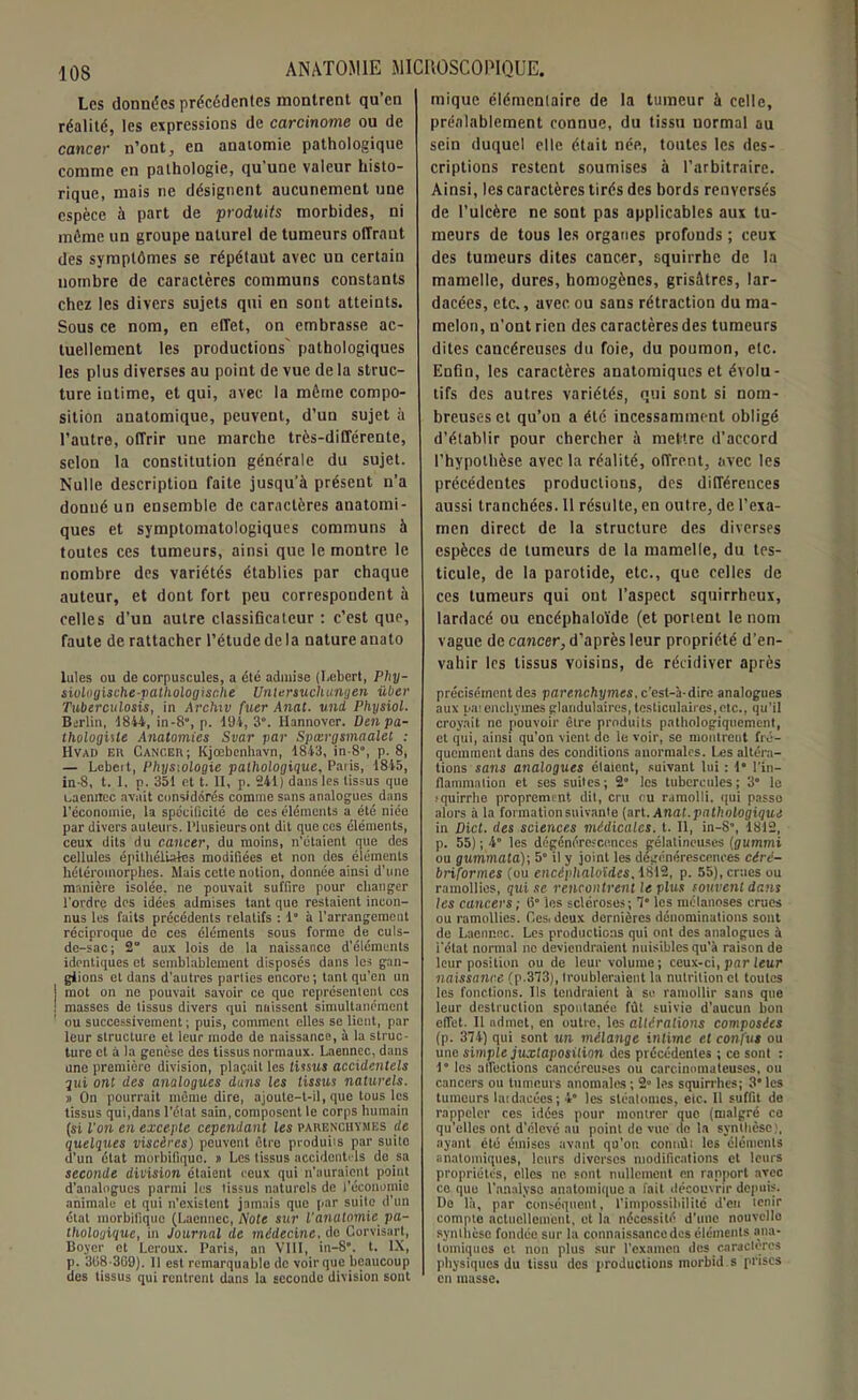 10S Les données précédentes montrent qu’en réalité, les expressions de carcinome ou de cancer n’ont, en anaiomie pathologique comme en pathologie, qu'une valeur histo- rique, mais ne désignent aucunement une espèce à part de produits morbides, ni môme un groupe naturel de tumeurs offrant des symptômes se répétaut avec un certain nombre de caractères communs constants chez les divers sujets qui en sont atteints. Sous ce nom, en effet, on embrasse ac- tuellement les productions' pathologiques les plus diverses au point de vue de la struc- ture intime, et qui, avec la môme compo- sition anatomique, peuvent, d’un sujet à l’autre, offrir une marche très-différente, selon la constitution générale du sujet. Nulle description faite jusqu’à présent n’a donné un ensemble de caractères anatomi- ques et symptomatologiques communs à toutes ces tumeurs, ainsi que le montre le nombre des variétés établies par chaque auteur, et dont fort peu correspondent à celles d’un autre classificateur : c’est que, faute de rattacher l’étude delà nature anato Iules ou de corpuscules, a été admise (Lebert, Phy- siologische-pathologisc.he Unlersuchungen über Tuberculosis, in Archiv fuer Anat. uni Physiol. Berlin, 1844, in-8, p. 494, 3°. Hannover. Den pa- thologiste Anatomies Svar par Spœrgsmaalet : Hvad eu Cancer; Kjœbenhavn, 4843, in-8°, p. 8, — Lcbeit, Physiologie pathologique, Paiis, 4845, in-8, t. 1, p. 354 et t. II, p. 241) dans les tissus que Lacnitec avait considérés comme sans analogues dans l’économie, la spécificité de ces éléments a été niée par divers auteurs. Plusieurs ont dit que ces éléments, ceux dits du cancer, du moins, n'étaient que des cellules épithéliales modifiées et non des éléments hétéromorplies. Mais cette notion, donnée ainsi d’une manière isolée, ne pouvait suffire pour changer l’ordre des idées admises tant que restaient incon- nus les faits précédents relatifs : 1° à l’arrangement réciproque de ces éléments sous forme de culs- de-sac; 2 aux lois de la naissance d’éléments identiques et semblablement disposés dans les gan- glions et dans d'autres parties encore; tant qu’en un j mot on ne pouvait savoir ce que représentent ces ! masses de tissus divers qui naissent simultanément ou successivement ; puis, comment elles se lient, par leur structure et leur modo de naissance, à la struc- ture et à la genèse des tissus normaux. Laenncc, dans une première division, plaçait les tissus accidentels gui ont des analogues dans les tissus naturels. » On pourrait même dire, ajoute-t-il, que tous les tissus qui,dans l’état sain, composent le corps humain (si l'on en excepte cependant les parenchymes de quelques viscères) peuvent être produits par suito d’un état morbifique. # Les tissus accidentels de sa seconde division étaient ceux qui n’auraient point d’analogues parmi les tissus naturels de l’économie animale et qui n’existent jamais que par suite d’un état morbifique (Laennec, Note sur l'anatomie pa- thologique, in Journal de médecine, do Corvisart, Boyer et Leroux. Paris, an VIII, in-8”. t. IX, p. 3118-309). 11 est remarquable de voir que beaucoup îles tissus qui rentrent dans la seconde division sont raique élémentaire de la tumeur à celle, préalablement connue, du tissu normal au sein duquel elle était née, toutes les des- criptions restent soumises à l’arbitraire. Ainsi, les caractères tirés des bords renversés de l’ulcère ne sont pas applicables aux tu- meurs de tous les organes profonds ; ceux des tumeurs dites cancer, squirrhe de la mamelle, dures, homogènes, grisâtres, lar- dacées, etc., avec ou sans rétraction du ma- melon, n’out rien des caractères des tumeurs dites cancéreuses du foie, du poumon, etc. Enfin, les caractères anatomiques et évolu- tifs des autres variétés, qui sont si nom- breuses et qu’on a été incessamment obligé d’établir pour chercher à mettre d’accord l’hypothèse avec la réalité, offrent, avec les précédentes productions, des différeuces aussi tranchées. 11 résulte, eu outre, de l’exa- men direct de la structure des diverses espèces de tumeurs de la mamelle, du tes- ticule, de la parotide, etc., que celles de ces tumeurs qui ont l’aspect squirrheux, lardacé ou encéphaloïde (et porient le nom vague de cancer, d’après leur propriété d’en- vahir les tissus voisins, de récidiver après précisément des parenchymes, c’est-à-dire analogues aux pai enchymes glandulaires, testiculaires,etc., qu’il croyait ne pouvoir èlre produits pathologiquement, et qui, ainsi qu’on vient de le voir, se montrent fré- quemment dans des conditions anormales. Les altéra- tions sans analogues élaicnt, suivant lui : 4° l’in- flammation et ses suites; 2“ les tubercules; 3° le jquirrbe proprement dil, cru ou ramolli, qui passe alors à la formation suivante (art. Anat. pathologique in Dict. des sciences médicales, t. Il, in-S\ 4812, p. 55) ; 4“ les dégénérescences gélatineuses (gummi ou gummata); 5° il y joint les dégénérescences cérc- briformes (ou encéphaloïdcs, 1812, p. 55), crues ou ramollies, qui se rencontrent le plus souvent dans les cancers; 15° les scléroses; 1° les mclanoses crues ou ramollies. Ces, deux dernières dénominations sont de Laennec. Les productions qui ont des analogues à l'état normal ne deviendraient nuisibles qu'à raison de leur position ou de leur volume; ceux-ci, par leur naissance (p.373), troubleraient la nutrition cl toutes les fonctions. Ils tendraient à se ramollir sans que leur destruction spontanée fût suivie d’aucun bon efiet. Il admet, en outre, les altérations composées (p. 374) qui sont un mélange intime et confus ou une simple juxtaposition des précédentes ; ce sont : 4° les alléchons cancéreuses ou carcinomateuses, oti cancers on tumeurs anomales; 2° les squirrhes; 3*les tumeurs laidacées; 4” les stéatomes, etc. Il suffit de rappeler ces idées pour montrer que (malgré ce qu’elles ont d’élevé au point de vue de la synthèse), ayant été émises avant qu’on connùi les éléments anatomiques, leurs diverses modifications et leurs propriétés, elles ne sont nullement en rapport avec ce que l’analyse anatomique a fait découvrir depuis. Do là, par conséquent, l’impossibilité d’en tenir compte actuellement, et la nécessité d’une nouvelle synthèse fondée sur la connaissance des éléments ana- tomiques et non plus sur l’examen des caractères physiques du tissu des productions morbid s prises en masse.
