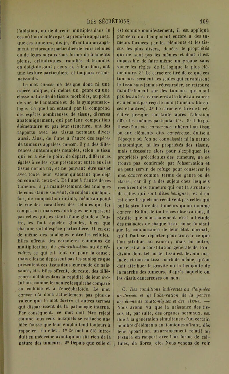 l'ablation, ou de devenir multiples dans le cas où l’on n’enlève pas la première apparue), que ces tumeurs, dis-je, offrent un arrange- ment réciproque particulier de leurs cellules ou de leurs noyaux sous forme de filaments pleins, cylindriques, ramifiés et terminés en doigt de gant ; ceux-ci, à leur tour, ont une texture particulière et toujours recon- naissable. Le mot cancer ne désigne donc ni une espèce unique, ni même un genre ou une classe naturelle de tissus morbides, au point de vue de l’anatomie et de la symptomato- logie. Ce que l’on entend par là comprend des espèces nombreuses de tissus, diverses anatomiquement, qui par leur composition élémentaire et par leur structure, ont des rapports avec les tissus normaux divers aussi. Ainsi, de l’une à l’autre des espèces de tumeurs appelées cancer, il y a des diffé- rences anatomiques notables, selon le tissu qui en a été le point de départ, différences égales à celles que présentent entre eux les tissus norma ux, et ne pouvant être saisies avec toute leur valeur qu’autant que déjà on connaît ceu x-ci. De l’une à l’autre de ces tumeurs, il ya manifestement des analogies de consistance souvent, de couleur quelque- fois, de composition intime, même au point de vue des caractères des cellules qui les composent; mais ces analogies ne dépassent pas celles qui, existant d’une glande à l’au- tre, les font appeler glandes, bien que chacune soit d’espèce particulière. 11 en est de même des analogies entre les cellules. Elles offrent des caractères communs de multiplication, de généralisation ou de ré- cidive, ce qui est tout un pour la cause; mais elles ne dépassent pas les analogies que présentent ces tissus dans leur mode de nais- sance, etc. Elles offrent, du reste, des diffé- rences notables dans la rapidité de leur évo- lution, comme lcmontrelesquirrhe comparé au colloïde et à l’encéphaloïde. Le mot cancer n’a donc actuellement pas plus de valeur que le mot darlre et autres termes qui disparaissent de la pathologie interne. Par conséquent, ce mot doit être rejeté comme tous ceux auxquels se rattache une idée fausse que leur emploi tend toujours à rappeler. En effet : 1° Ce mot a été intro- duit en médecine avant qu’on sût rien de la nature des tumeurs. 2° Depuis que celle-ci est connue manifestement, il est appliqué par ceux qui l’emploient encore à des tu- meurs formées par les éléments et les tis- sus les plus divers, douées de propriétés qui ne sont pas les mêmes et dont il est impossible de faire même un groupe sans violer les règles de la logique la plus élé- mentaire. 3° Le caractère tiré de ce que ces tumeurs seraient les seules qui envahissent le tissu sans jamais rétrograder, se retrouve manifestement sur des tumeurs qui n’ont pas les autres caractères attribués au cancer et n’en ont pas reçu le nom (tumeurs fibreu- ses et autres). 4° Le caractère tiré delà ré- cidive presque constante après l’ablation offre les mêmes particularités. 5° L’hypo- thèse d’un vice cancéreux inhérent au tissu ou aux éléments dits cancéreux, émise à l’époque où l’on ne connaissait ni la nature anatomique, ni les propriétés des tissus, mais nécessaire alors pour s'expliquer les propriétés précédentes des tumeurs, ne se trouve pas confirmée par l’observation et ne peut servir de refuge pour conserver le mot cancer comme terme de genre ou de classe; car il y a des sujets chez lesquels récidivent des tumeurs qui ont la structure de celles qui sont dites bénignes, et il eu est chez lesquels ne récidivent pas celles qui ont la structure des tumeurs qu’on nomme cancer. Enfin, de toutes ces observations, il résulte que non-seulement c’est à l’étude des maladies de chaque tissu, en se fondant sur la connaissance de leur état normal, qu’il faut se reporter pour trouver ce que l’on attribue au cancer ; mais en outre, que c’est à la constitution générale de l’in- dividu dont tel ou tel tissu est devenu ma- lade, et non au tissu morbide même, qu’on doit attribuer la gravité ou la bénignité de la marche des tumeurs, d’après laquelle on les disait cancéreuses ou non. C. Des conditions indirectes ou éloignées de l'excès et de Vaberration de la genèse des éléments anatomiques et des tissus. — Nous avons vu que la naissance des tis- sus et, par suite, des organes normaux, est due à la génération simultanée d’un certain nombre d’élémenis anatomiques offrant, dès leur apparition, un arrangement relatif ou texture en rapport avec leur forme de cel- lules, de fibres, etc. Nous venons de voir